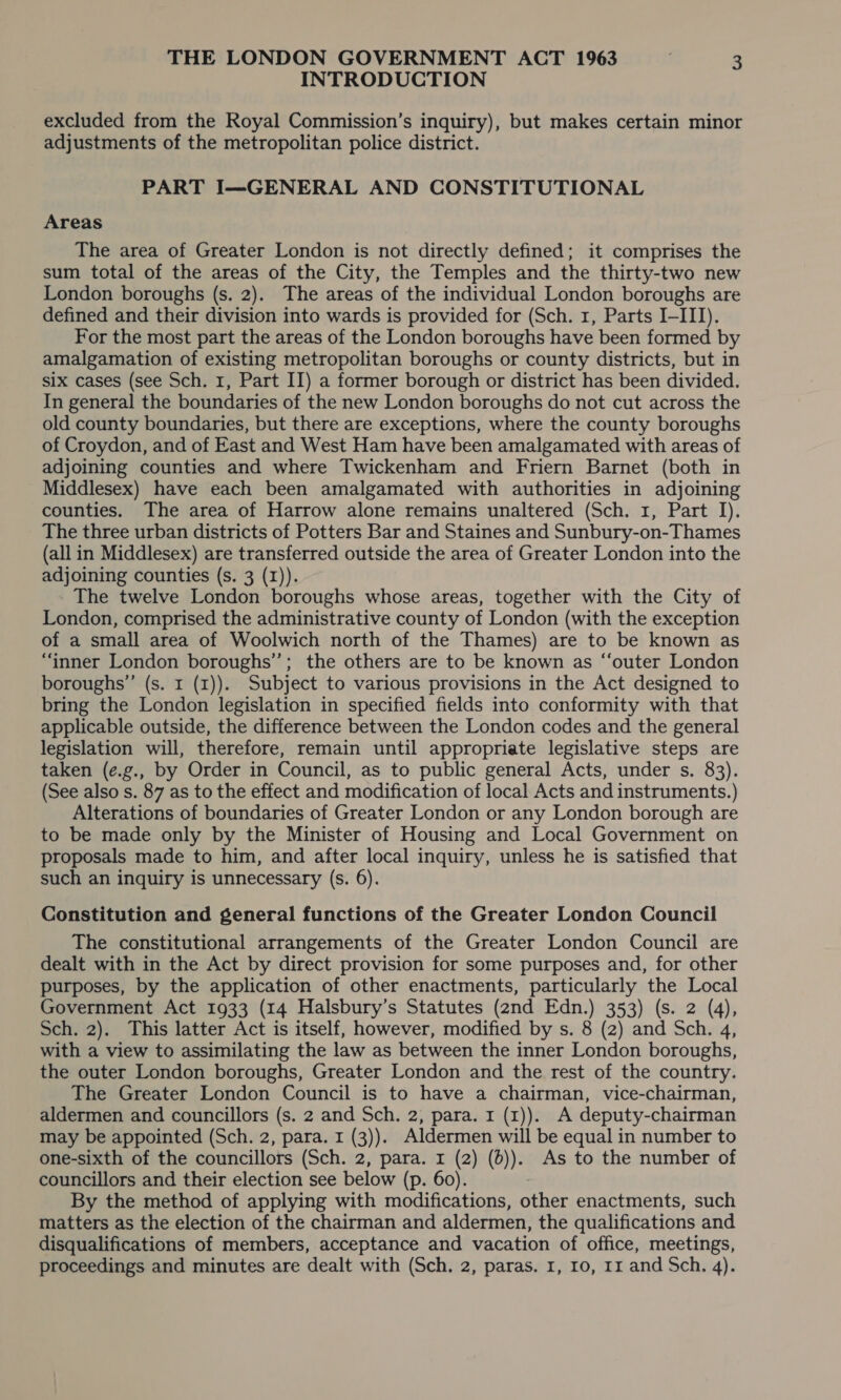 INTRODUCTION excluded from the Royal Commission’s inquiry), but makes certain minor adjustments of the metropolitan police district. PART I—GENERAL AND CONSTITUTIONAL Areas The area of Greater London is not directly defined; it comprises the sum total of the areas of the City, the Temples and the thirty-two new London boroughs (s. 2). The areas of the individual London boroughs are defined and their division into wards is provided for (Sch. 1, Parts I-III). For the most part the areas of the London boroughs have been formed by amalgamation of existing metropolitan boroughs or county districts, but in six cases (see Sch. 1, Part II) a former borough or district has been divided. In general the boundaries of the new London boroughs do not cut across the old county boundaries, but there are exceptions, where the county boroughs of Croydon, and of East and West Ham have been amalgamated with areas of adjoining counties and where Twickenham and Friern Barnet (both in Middlesex) have each been amalgamated with authorities in adjoining counties. The area of Harrow alone remains unaltered (Sch. 1, Part I). The three urban districts of Potters Bar and Staines and Sunbury-on-Thames (all in Middlesex) are transferred outside the area of Greater London into the adjoining counties (s. 3 (I)). The twelve London boroughs whose areas, together with the City of London, comprised the administrative county of London (with the exception of a small area of Woolwich north of the Thames) are to be known as “inner London boroughs’’; the others are to be known as “‘outer London boroughs’”’ (s. I (1)). Subject to various provisions in the Act designed to bring the London legislation in specified fields into conformity with that applicable outside, the difference between the London codes and the general legislation will, therefore, remain until appropriate legislative steps are taken (e.g., by Order in Council, as to public general Acts, under s. 83). (See also s. 87 as to the effect and modification of local Acts and instruments.) Alterations of boundaries of Greater London or any London borough are to be made only by the Minister of Housing and Local Government on proposals made to him, and after local inquiry, unless he is satisfied that such an inquiry is unnecessary (s. 6). Constitution and general functions of the Greater London Council The constitutional arrangements of the Greater London Council are dealt with in the Act by direct provision for some purposes and, for other purposes, by the application of other enactments, particularly the Local Government Act 1933 (14 Halsbury’s Statutes (2nd Edn.) 353) (s. 2 (4), Sch. 2). This latter Act is itself, however, modified by s. 8 (2) and Sch. 4, with a view to assimilating the law as between the inner London boroughs, the outer London boroughs, Greater London and the rest of the country. The Greater London Council is to have a chairman, vice-chairman, aldermen and councillors (s. 2 and Sch. 2, para. 1 (1)). A deputy-chairman may be appointed (Sch. 2, para. 1 (3)). Aldermen will be equal in number to one-sixth of the councillors (Sch. 2, para. r (2) (6)). As to the number of councillors and their election see below (p. 60). By the method of applying with modifications, other enactments, such matters as the election of the chairman and aldermen, the qualifications and disqualifications of members, acceptance and vacation of office, meetings, proceedings and minutes are dealt with (Sch. 2, paras. 1, 10, rr and Sch. 4).