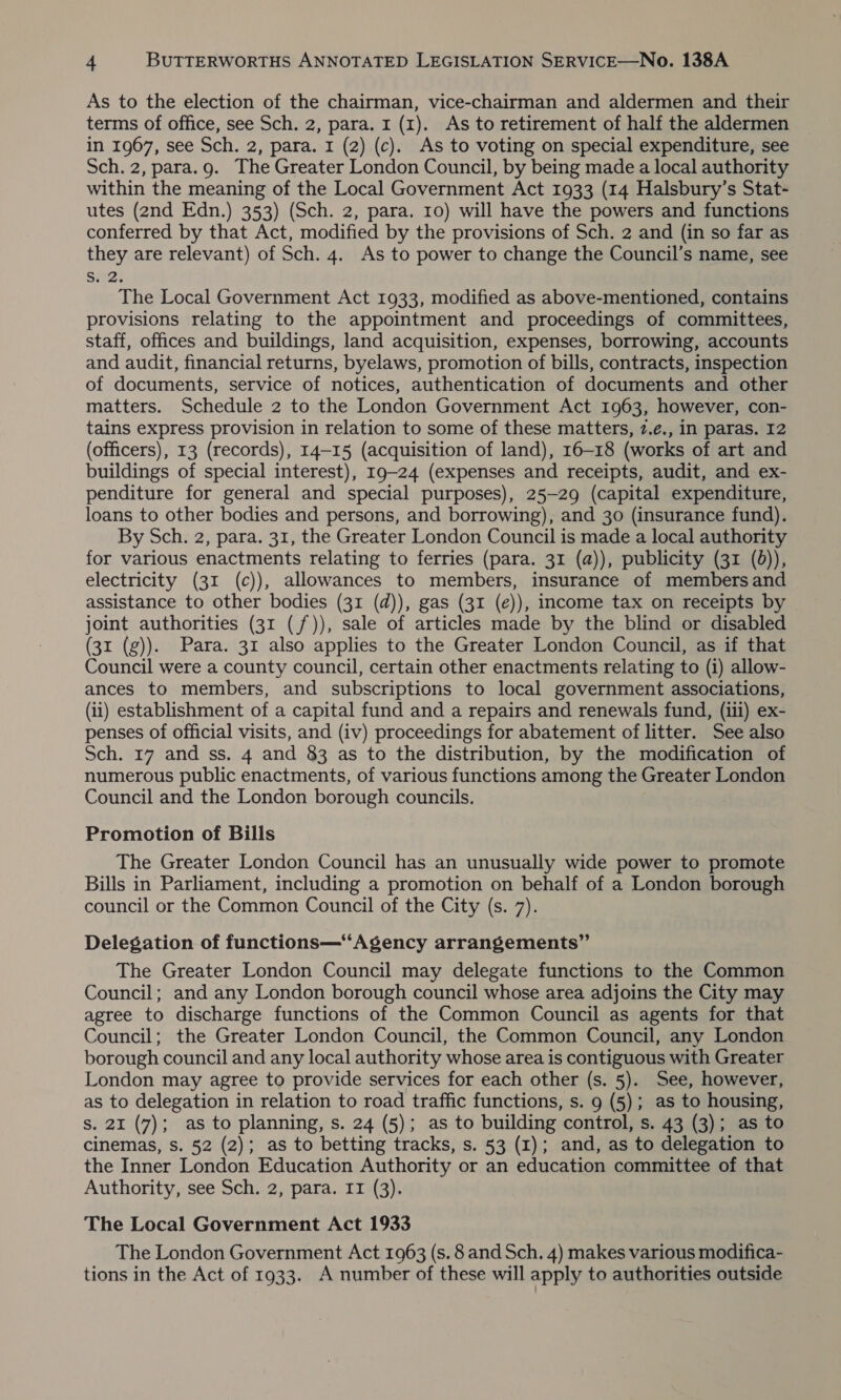 As to the election of the chairman, vice-chairman and aldermen and their terms of office, see Sch. 2, para. 1 (1). As to retirement of half the aldermen in 1967, see Sch. 2, para. I (2) (c). As to voting on special expenditure, see Sch. 2, para.g. The Greater London Council, by being made a local authority within the meaning of the Local Government Act 1933 (14 Halsbury’s Stat- utes (2nd Edn.) 353) (Sch. 2, para. 10) will have the powers and functions conferred by that Act, modified by the provisions of Sch. 2 and (in so far as they are relevant) of Sch. 4. As to power to change the Council’s name, see Seay The Local Government Act 1933, modified as above-mentioned, contains provisions relating to the appointment and proceedings of committees, staff, offices and buildings, land acquisition, expenses, borrowing, accounts and audit, financial returns, byelaws, promotion of bills, contracts, inspection of documents, service of notices, authentication of documents and other matters. Schedule 2 to the London Government Act 1963, however, con- tains express provision in relation to some of these matters, 7.e., in paras. I2 (officers), 13 (records), 14-15 (acquisition of land), 16-18 (works of art and buildings of special interest), 19-24 (expenses and receipts, audit, and ex- penditure for general and special purposes), 25-29 (capital expenditure, loans to other bodies and persons, and borrowing), and 30 (insurance fund). By Sch. 2, para. 31, the Greater London Council is made a local authority for various enactments relating to ferries (para. 31 (a)), publicity (31 (d)), electricity (31 (c)), allowances to members, insurance of members and assistance to other bodies (31 (d)), gas (31 (e)), income tax on receipts by joint authorities (31 (/)), sale of articles made by the blind or disabled (31 (g)). Para. 31 also applies to the Greater London Council, as if that Council were a county council, certain other enactments relating to (i) allow- ances to members, and subscriptions to local government associations, (ii) establishment of a capital fund and a repairs and renewals fund, (iii) ex- penses of official visits, and (iv) proceedings for abatement of litter. See also Sch. 17 and ss. 4 and 83 as to the distribution, by the modification of numerous public enactments, of various functions among the Greater London Council and the London borough councils. Promotion of Bills The Greater London Council has an unusually wide power to promote Bills in Parliament, including a promotion on behalf of a London borough council or the Common Council of the City (s. 7). Delegation of functions—“Agency arrangements” The Greater London Council may delegate functions to the Common Council; and any London borough council whose area adjoins the City may agree to discharge functions of the Common Council as agents for that Council; the Greater London Council, the Common Council, any London borough council and any local authority whose area is contiguous with Greater London may agree to provide services for each other (s. 5). See, however, as to delegation in relation to road traffic functions, s. 9 (5); as to housing, s. 21 (7); as to planning, s. 24 (5); as to building control, s. 43 (3); as to cinemas, s. 52 (2); as to betting tracks, s. 53 (1); and, as to delegation to the Inner London Education Authority or an education committee of that Authority, see Sch. 2, para. II (3). The Local Government Act 1933 The London Government Act 1963 (s. 8 and Sch. 4) makes various modifica- tions in the Act of 1933. A number of these will apply to authorities outside