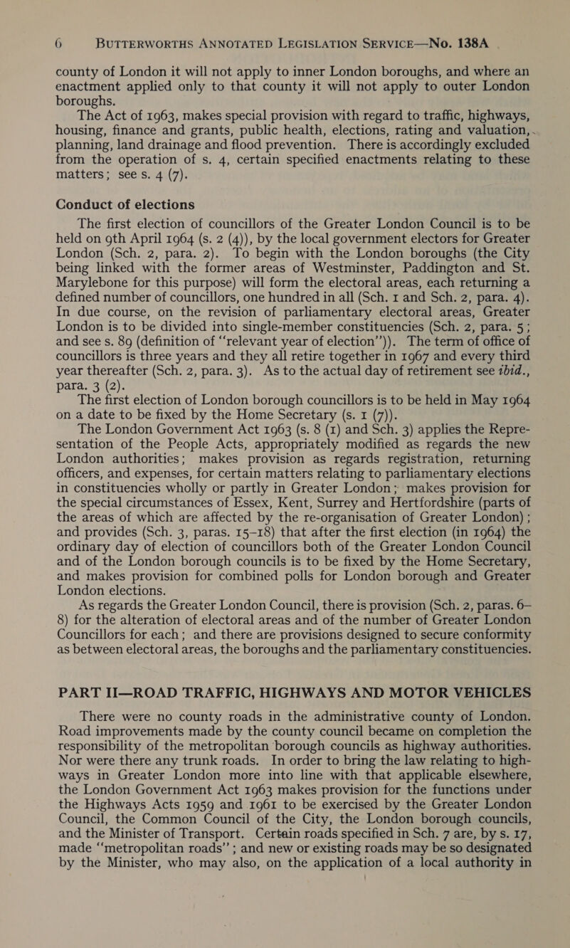 county of London it will not apply to inner London boroughs, and where an enactment applied only to that county it will not ape to outer London boroughs. The Act of 1963, makes special provision with regard to traffic, highways, housing, finance and grants, public health, elections, rating and valuation, . planning, land drainage and flood prevention. There is accordingly excluded from the operation of s. 4, certain specified enactments relating to these matters; sees. 4 (7). Conduct of elections The first election of councillors of the Greater London Council is to be held on gth April 1964 (s. 2 (4)), by the local government electors for Greater London (Sch. 2, para. 2). To begin with the London boroughs (the City being linked with the former areas of Westminster, Paddington and St. Marylebone for this purpose) will form the electoral areas, each returning a defined number of councillors, one hundred in all (Sch. 1 and Sch. 2, para. 4). In due course, on the revision of parliamentary electoral areas, Greater London is to be divided into single-member constituencies (Sch. 2, para. 5 ; and see s. 89 (definition of “relevant year of election’’)). The term of office of councillors is three years and they all retire together in 1967 and every third year thereafter (Sch. 2, para. 3). As to the actual day of retirement see 707d., para. 3 (2). The first election of London borough councillors is to be held in May 1964 on a date to be fixed by the Home Secretary (s. 1 (7)). The London Government Act 1963 (s. 8 (1) and Sch. 3) applies the Repre- sentation of the People Acts, appropriately modified as regards the new London authorities; makes provision as regards registration, returning officers, and expenses, for certain matters relating to parliamentary elections in constituencies wholly or partly in Greater London; makes provision for the special circumstances of Essex, Kent, Surrey and Hertfordshire (parts of the areas of which are affected by the re-organisation of Greater London) ; and provides (Sch. 3, paras. 15-18) that after the first election (in 1964) the ordinary day of election of councillors both of the Greater London Council and of the London borough councils is to be fixed by the Home Secretary, and makes provision for combined polls for London borough and Greater London elections. As regards the Greater London Council, there is provision (Sch. 2, paras. 6— 8) for the alteration of electoral areas and of the number of Greater London Councillors for each; and there are provisions designed to secure conformity as between electoral areas, the boroughs and the parliamentary constituencies. PART II—ROAD TRAFFIC, HIGHWAYS AND MOTOR VEHICLES There were no county roads in the administrative county of London. Road improvements made by the county council became on completion the responsibility of the metropolitan borough councils as highway authorities. Nor were there any trunk roads. In order to bring the law relating to high- ways in Greater London more into line with that applicable elsewhere, the London Government Act 1963 makes provision for the functions under the Highways Acts 1959 and 1961 to be exercised by the Greater London Council, the Common Council of the City, the London borough councils, and the Minister of Transport. Certain roads specified in Sch. 7 are, by s. 17, made ‘“‘metropolitan roads” ; and new or existing roads may be so designated by the Minister, who may also, on the application of a local authority in