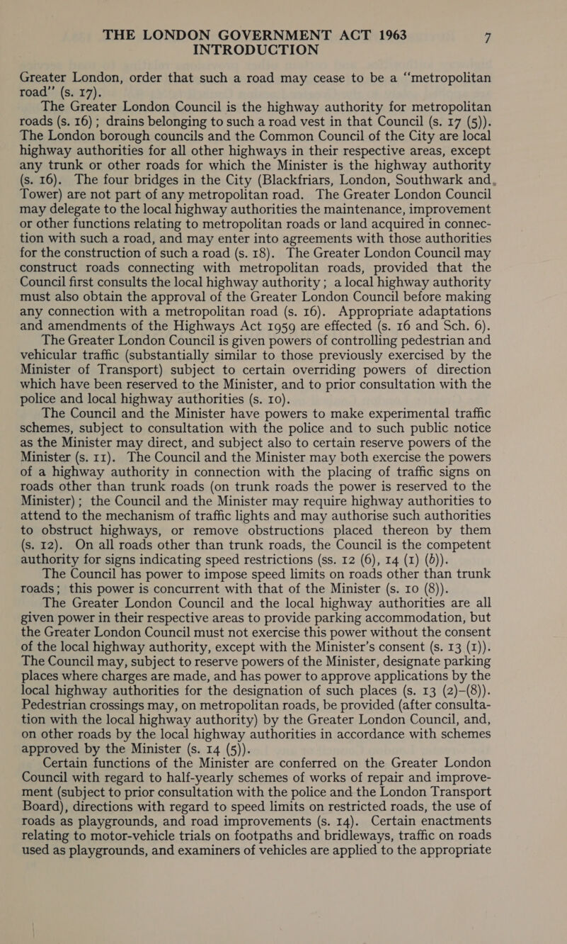 INTRODUCTION Greater London, order that such a road may cease to be a “metropolitan road”’ (s. 17). The Greater London Council is the highway authority for metropolitan roads (s. 16) ; drains belonging to such a road vest in that Council (s. 17 (5)). The London borough councils and the Common Council of the City are local highway authorities for all other highways in their respective areas, except any trunk or other roads for which the Minister is the highway authority (s. 16). The four bridges in the City (Blackfriars, London, Southwark and, Tower) are not part of any metropolitan road. The Greater London Council may delegate to the local highway authorities the maintenance, improvement or other functions relating to metropolitan roads or land acquired in connec- tion with such a road, and may enter into agreements with those authorities for the construction of such a road (s. 18). The Greater London Council may construct roads connecting with metropolitan roads, provided that the Council first consults the local highway authority ; a local highway authority must also obtain the approval of the Greater London Council before making any connection with a metropolitan road (s. 16). Appropriate adaptations and amendments of the Highways Act 1959 are effected (s. 16 and Sch. 6). The Greater London Council is given powers of controlling pedestrian and vehicular traffic (substantially similar to those previously exercised by the Minister of Transport) subject to certain overriding powers of direction which have been reserved to the Minister, and to prior consultation with the police and local highway authorities (s. 10). The Council and the Minister have powers to make experimental traffic schemes, subject to consultation with the police and to such public notice as the Minister may direct, and subject also to certain reserve powers of the Minister (s. 11). The Council and the Minister may both exercise the powers of a highway authority in connection with the placing of traffic signs on roads other than trunk roads (on trunk roads the power is reserved to the Minister) ; the Council and the Minister may require highway authorities to attend to the mechanism of traffic lights and may authorise such authorities to obstruct highways, or remove obstructions placed thereon by them (s. 12). On all roads other than trunk roads, the Council is the competent authority for signs indicating speed restrictions (ss. 12 (6), 14 (1) (0)). The Council has power to impose speed limits on roads other than trunk roads; this power is concurrent with that of the Minister (s. ro (8)). The Greater London Council and the local highway authorities are all given power in their respective areas to provide parking accommodation, but the Greater London Council must not exercise this power without the consent of the local highway authority, except with the Minister’s consent (s. 13 (1)). The Council may, subject to reserve powers of the Minister, designate parking places where charges are made, and has power to approve applications by the local highway authorities for the designation of such places (s. 13 (2)—(8)). Pedestrian crossings may, on metropolitan roads, be provided (after consulta- tion with the local highway authority) by the Greater London Council, and, on other roads by the local highway authorities in accordance with schemes approved by the Minister (s. 14 (5)). Certain functions of the Minister are conferred on the Greater London Council with regard to half-yearly schemes of works of repair and improve- ment (subject to prior consultation with the police and the London Transport Board), directions with regard to speed limits on restricted roads, the use of roads as playgrounds, and road improvements (s. 14). Certain enactments relating to motor-vehicle trials on footpaths and bridleways, traffic on roads used as playgrounds, and examiners of vehicles are applied to the appropriate