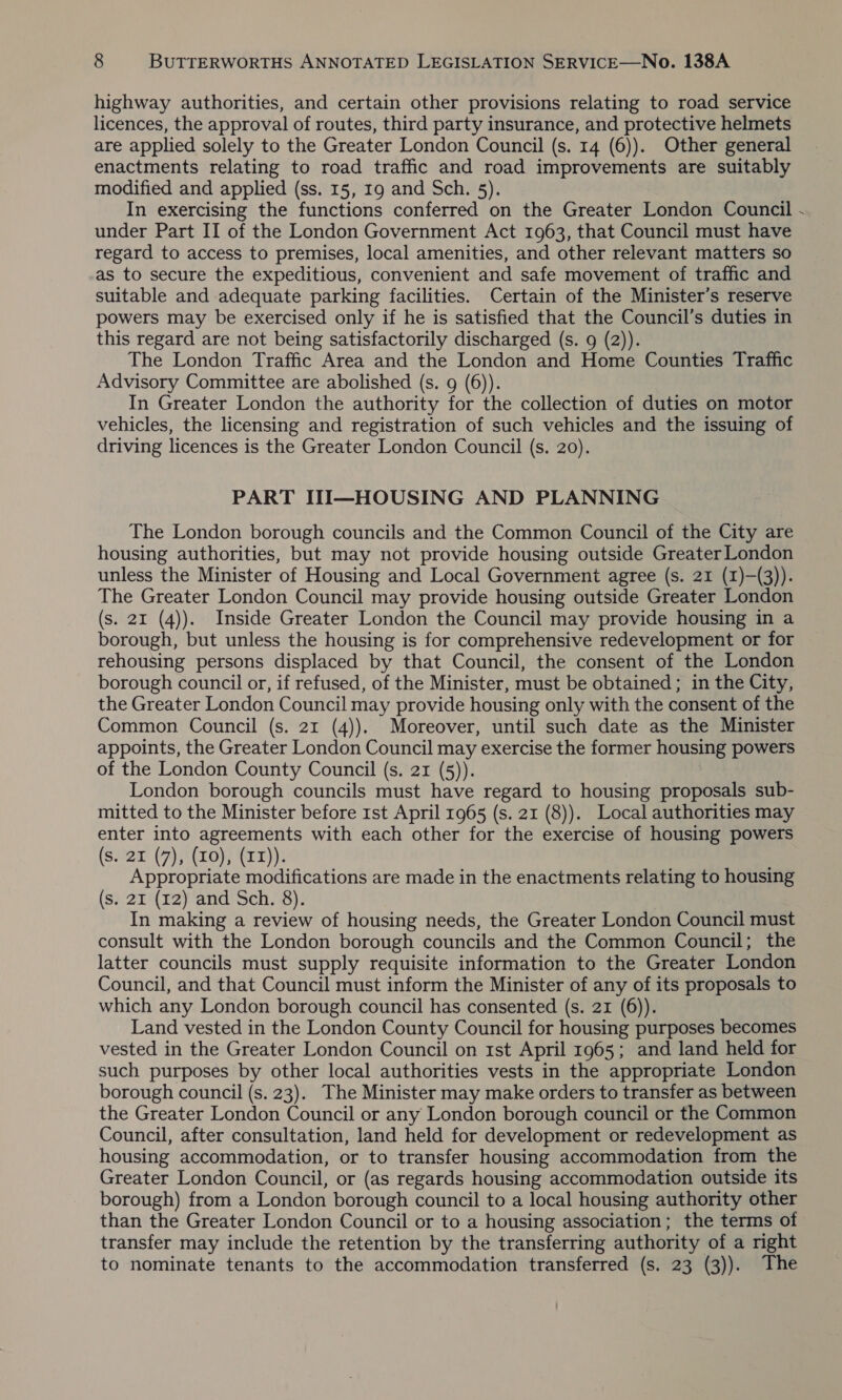 highway authorities, and certain other provisions relating to road service licences, the approval of routes, third party insurance, and protective helmets are applied solely to the Greater London Council (s. 14 (6)). Other general enactments relating to road traffic and road improvements are suitably modified and applied (ss. 15, 19 and Sch. 5). In exercising the functions conferred on the Greater London Council - under Part II of the London Government Act 1963, that Council must have regard to access to premises, local amenities, and other relevant matters so as to secure the expeditious, convenient and safe movement of traffic and suitable and adequate parking facilities. Certain of the Minister’s reserve powers may be exercised only if he is satisfied that the Council’s duties in this regard are not being satisfactorily discharged (s. 9 (2)). The London Traffic Area and the London and Home Counties Traffic Advisory Committee are abolished (s. 9 (6)). In Greater London the authority for the collection of duties on motor vehicles, the licensing and registration of such vehicles and the issuing of driving licences is the Greater London Council (s. 20). PART III—HOUSING AND PLANNING The London borough councils and the Common Council of the City are housing authorities, but may not provide housing outside Greater London unless the Minister of Housing and Local Government agree (s. 21 (1)—(3)). The Greater London Council may provide housing outside Greater London (s. 2x (4)). Inside Greater London the Council may provide housing in a borough, but unless the housing is for comprehensive redevelopment or for rehousing persons displaced by that Council, the consent of the London borough council or, if refused, of the Minister, must be obtained; in the City, the Greater London Council may provide housing only with the consent of the Common Council (s. 21 (4)). Moreover, until such date as the Minister appoints, the Greater London Council may exercise the former housing powers of the London County Council (s. 21 (5)). London borough councils must have regard to housing proposals sub- mitted to the Minister before Ist April 1965 (s. 21 (8)). Local authorities may enter into agreements with each other for the exercise of housing powers (s. 21 (7), (0), (11)). | Appropriate modifications are made in the enactments relating to housing (s. 21 (12) and Sch. 8). In making a review of housing needs, the Greater London Council must consult with the London borough councils and the Common Council; the latter councils must supply requisite information to the Greater London Council, and that Council must inform the Minister of any of its proposals to which any London borough council has consented (s. 21 (6)). Land vested in the London County Council for housing purposes becomes vested in the Greater London Council on 1st April 1965; and land held for such purposes by other local authorities vests in the appropriate London borough council (s. 23). The Minister may make orders to transfer as between the Greater London Council or any London borough council or the Common Council, after consultation, land held for development or redevelopment as housing accommodation, or to transfer housing accommodation from the Greater London Council, or (as regards housing accommodation outside its borough) from a London borough council to a local housing authority other than the Greater London Council or to a housing association; the terms of transfer may include the retention by the transferring authority of a right to nominate tenants to the accommodation transferred (s. 23 (3)). The