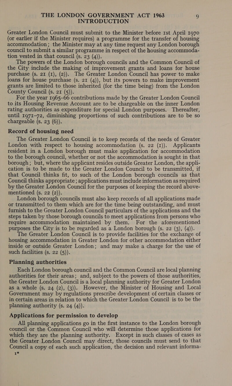 INTRODUCTION Greater London Council must submit to the Minister before rst April 1970 (or earlier if the Minister requires) a programme for the transfer of housing accommodation ; the Minister may at any time request any London borough council to submit a similar programme in respect of the housing accommoda- tion vested in that council (s. 23 (4)). The powers of the London borough councils and the Common Council of the City include the making of improvement grants and loans for house purchase (s. 21 (1), (2)). The Greater London Council has power to make loans for house purchase (s. 21 (4)), but its powers to make improvement grants are limited to those inherited (for the time being) from the London County Council (s. 21 (5)). For the year 1965-66 contributions made by the Greater London Council to its Housing Revenue Account are to be chargeable on the inner London rating authorities as expenditure for special London purposes. Thereafter, until 1971-72, diminishing proportions of such contributions are to be so chargeable (s. 23 (6)). Record of housing need The Greater London Council is to keep records of the needs of Greater London with respect to housing accommodation (s. 22 (1)). Applicants resident in a London borough must make application for accommodation to the borough council, whether or not the accommodation is sought in that borough; but, where the applicant resides outside Greater London, the appli- cation is to be made to the Greater London Council to be transmitted, if that Council thinks fit, to such of the London borough councils as that Council thinks appropriate ; applications must include information as required by the Greater London Council for the purposes of keeping the record above- mentioned (s. 22 (2)). London borough councils must also keep records of all applications made or transmitted to them which are for the time being outstanding, and must furnish to the Greater London Council particulars of the applications and the steps taken by those borough councils to meet applications from persons who require accommodation maintained by them. For the aforementioned purposes the City is to be regarded as a London borough (s. 22 (3), (4)). The Greater London Council is to provide facilities for the exchange of housing accommodation in Greater London for other accommodation either inside or outside Greater London; and may make a charge for the use of such facilities (s. 22 (5)). Planning authorities Each London borough council and the Common Council are local planning authorities for their areas; and, subject to the powers of those authorities, the Greater London Council is a local planning authority for Greater London as a whole (s. 24 (2), (3)). However, the Minister of Housing and Local Government may by regulations prescribe development of certain classes or in certain areas in relation to which the Greater London Council is to be the planning authority (s. 24 (4)). Applications for permission to develop All planning applications go in the first instance to the London borough council or the Common Council who will determine those applications for which they are the planning authority. Except in such classes of cases as the Greater London Council may direct, those councils must send to that Council a copy of each such application, the decision and relevant informa- 1*