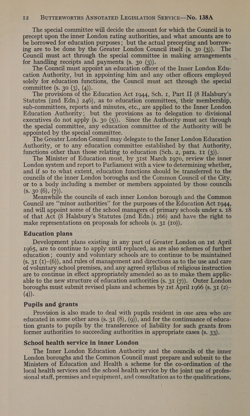 The special committee will decide the amount for which the Council is to precept upon the inner London rating authorities, and what amounts are to be borrowed for education purposes; but the actual precepting and borrow- ing are to be done by the Greater London Council itself (s. 30 (3)). The Council must act through the special committee in making arrangements _ for handling receipts and payments (s. 30 (3)). The Council must appoint an education officer of the Inner London Edu- cation Authority, but in appointing him and any other officers employed solely for education functions, the Council must act through the special committee (s. 30 (3), (4)). The provisions of the Education Act 1944, Sch. 1, Part II (8 Halsbury’s Statutes (2nd Edn.) 246), as to education committees, their membership, sub-committees, reports and minutes, etc., are applied to the Inner London Education Authority; but the provisions as to delegation to divisional executives do not apply (s. 30 (5)). Since the Authority. must act through the special committee, any education committee of the Authority will be appointed by the special committee. The Greater London Council may delegate to the Inner London Education Authority, or to any education committee established by that Authority, functions other than those relating to education (Sch. 2, para. 11 (3)). The Minister of Education must, by 31st March 1970, review the inner London system and report to Parliament with a view to determining whether, and if so to what extent, education functions should be transferred to the councils of the inner London boroughs and the Common Council of the City, or to a body including a member or members appointed by those councils (s. 30 (6), (7). } , Meanwhile the councils of each inner London borough and the Common Council are “minor authorities” for the purposes of the Education Act 1944, and will appoint some of the school managers of primary schools under s. 18 of that Act (8 Halsbury’s Statutes (2nd Edn.) 166) and have the right to make representations on proposals for schools (s. 31 (10)). Education plans Development plans existing in any part of Greater London on Ist April 1965, are to continue to apply until replaced, as are also schemes of further education; county and voluntary schools are to continue to be maintained (s. 31 (x)—-(6)), and rules of management and directions as to the use and care of voluntary school premises, and any agreed syllabus of religious instruction are to continue in effect appropriately amended so as to make them applic- able to the new structure of education authorities (s. 31 (7)). Outer London boroughs must submit revised plans and schemes by ist April 1966 (s. 31 (2)— (4)). Pupils and grants Provision is also made to deal with pupils resident in one area who are educated in some other area (s. 31 (8), (9)), and for the continuance of educa- tion grants to pupils by the transference of liability for such grants from former authorities to succeeding authorities in appropriate cases (s. 33). School health service in inner London The Inner London Education Authority and the councils of the inner London boroughs and the Common Council must prepare and submit to the Ministers of Education and Health a scheme for the co-ordination of the local health services and the school health service by the joint use of profes- sional staff, premises and equipment, and consultation as to the qualifications,