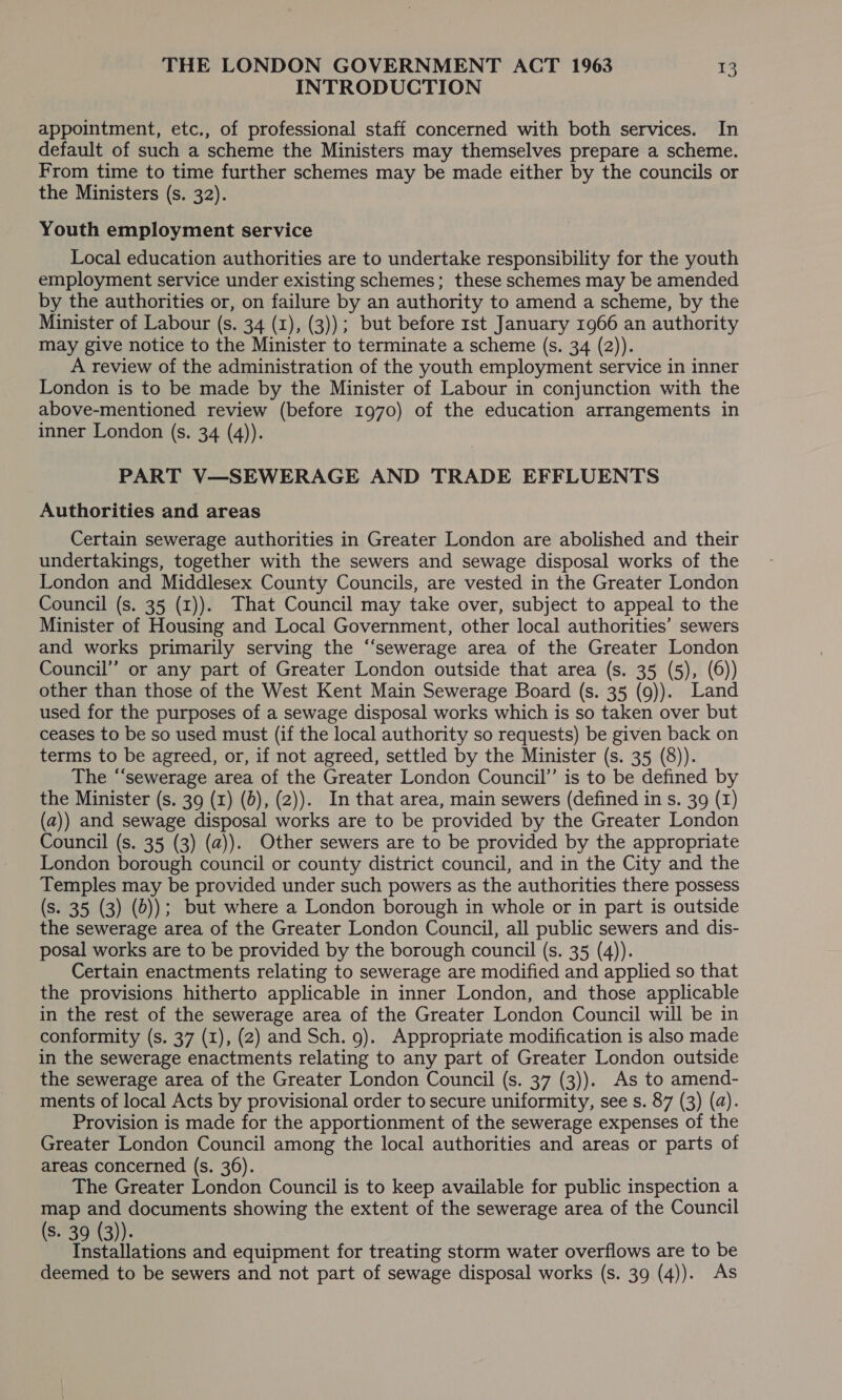 INTRODUCTION appointment, etc., of professional staff concerned with both services. In default of such a scheme the Ministers may themselves prepare a scheme. From time to time further schemes may be made either by the councils or the Ministers (s. 32). Youth employment service Local education authorities are to undertake responsibility for the youth employment service under existing schemes; these schemes may be amended by the authorities or, on failure by an authority to amend a scheme, by the Minister of Labour (s. 34 (1), (3)); but before rst January 1966 an authority may give notice to the Minister to terminate a scheme (s. 34 (2)). A review of the administration of the youth employment service in inner London is to be made by the Minister of Labour in conjunction with the above-mentioned review (before 1970) of the education arrangements in inner London (s. 34 (4)). PART V—SEWERAGE AND TRADE EFFLUENTS Authorities and areas Certain sewerage authorities in Greater London are abolished and their undertakings, together with the sewers and sewage disposal works of the London and Middlesex County Councils, are vested in the Greater London Council (s. 35 (1)). That Council may take over, subject to appeal to the Minister of Housing and Local Government, other local authorities’ sewers and works primarily serving the “‘sewerage area of the Greater London Council” or any part of Greater London outside that area (s. 35 (5), (6)) other than those of the West Kent Main Sewerage Board (s. 35 (9)). Land used for the purposes of a sewage disposal works which is so taken over but ceases to be so used must (if the local authority so requests) be given back on terms to be agreed, or, if not agreed, settled by the Minister (s. 35 (8)). The “sewerage area of the Greater London Council’ is to be defined by the Minister (s. 39 (1) (0), (2)). In that area, main sewers (defined in s. 39 (1) (a)) and sewage disposal works are to be provided by the Greater London Council (s. 35 (3) (a)). Other sewers are to be provided by the appropriate London borough council or county district council, and in the City and the Temples may be provided under such powers as the authorities there possess (s. 35 (3) (0)); but where a London borough in whole or in part is outside the sewerage area of the Greater London Council, all public sewers and dis- posal works are to be provided by the borough council (s. 35 (4)). Certain enactments relating to sewerage are modified and applied so that the provisions hitherto applicable in inner London, and those applicable in the rest of the sewerage area of the Greater London Council will be in conformity (s. 37 (1), (2) and Sch. 9). Appropriate modification is also made in the sewerage enactments relating to any part of Greater London outside the sewerage area of the Greater London Council (s. 37 (3)). As to amend- ments of local Acts by provisional order to secure uniformity, see s. 87 (3) (a). Provision is made for the apportionment of the sewerage expenses of the Greater London Council among the local authorities and areas or parts of areas concerned (s. 36). The Greater London Council is to keep available for public inspection a map and documents showing the extent of the sewerage area of the Council (s. 39 (3)). Installations and equipment for treating storm water overflows are to be deemed to be sewers and not part of sewage disposal works (s. 39 (4)). As