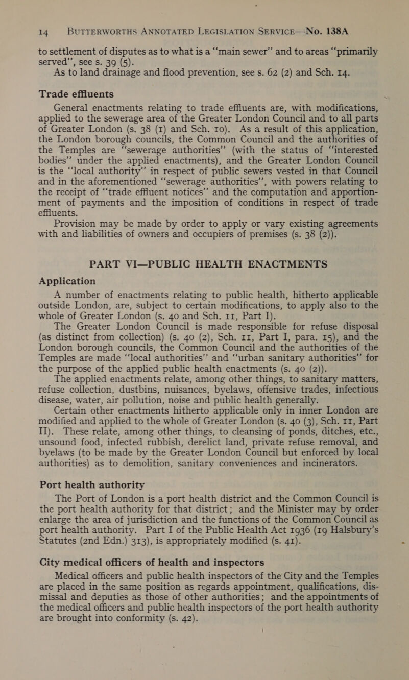 to settlement of disputes as to what is a “‘main sewer”’ and to areas “‘primarily served’”’, see s. 39 (5). As to land drainage and flood prevention, see s. 62 (2) and Sch. 14. Trade effluents General enactments relating to trade effluents are, with modifications, applied to the sewerage area of the Greater London Council and to all parts of Greater London (s. 38 (1) and Sch. 10). As a result of this application, the London borough councils, the Common Council and the authorities of the Temples are “sewerage authorities’ (with the status of “interested bodies” under the applied enactments), and the Greater London Council is the “local authority’”’ in respect of public sewers vested in that Council and in the aforementioned “‘sewerage authorities’, with powers relating to the receipt of “‘trade effluent notices’’ and the computation and apportion- ment of payments and the imposition of conditions in respect of trade effluents. Provision may be made by order to apply or vary existing agreements with and liabilities of owners and occupiers of premises (s. 38 (2)). PART VI—PUBLIC HEALTH ENACTMENTS Application A number of enactments relating to public health, hitherto applicable outside London, are, subject to certain modifications, to apply also to the whole of Greater London (s. 40 and Sch. 11, Part I). The Greater London Council is made responsible for refuse disposal (as distinct from collection) (s. 40 (2), Sch. 11, Part I, para. 15), and the London borough councils, the Common Council and the authorities of the Temples are made “‘local authorities” and “urban sanitary authorities’’ for the purpose of the applied public health enactments (s. 40 (2)). The applied enactments relate, among other things, to sanitary matters, refuse collection, dustbins, nuisances, byelaws, offensive trades, infectious disease, water, air pollution, noise and public health generally. Certain other enactments hitherto applicable only in inner London are modified and applied to the whole of Greater London (s. 40 (3), Sch. 11, Part II). These relate, among other things, to cleansing of ponds, ditches, etc., unsound food, infected rubbish, derelict land, private refuse removal, and byelaws (to be made by the Greater London Council but enforced by local authorities) as to demolition, sanitary conveniences and incinerators. Port health authority The Port of London is a port health district and the Common Council is the port health authority for that district; and the Minister may by order enlarge the area of jurisdiction and the functions of the Common Council as port health authority. Part I of the Public Health Act 1936 (19 Halsbury’s Statutes (2nd Edn.) 313), is appropriately modified (s. 41). City medical officers of health and inspectors Medical officers and public health inspectors of the City and the Temples are placed in the same position as regards appointment, qualifications, dis- missal and deputies as those of other authorities; and the appointments of the medical officers and public health inspectors of the port health authority are brought into conformity (s. 42).