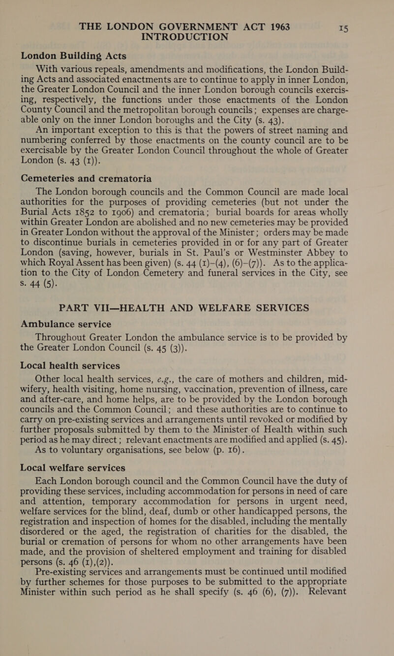 INTRODUCTION London Building Acts With various repeals, amendments and modifications, the London Build- ing Acts and associated enactments are to continue to apply in inner London, the Greater London Council and the inner London borough councils exercis- ing, respectively, the functions under those enactments of the London County Council and the metropolitan borough councils; expenses are charge- able only on the inner London boroughs and the City (s. 43). An important exception to this is that the powers of street naming and numbering conferred by those enactments on the county council are to be exercisable by the Greater London Council throughout the whole of Greater London (s. 43 (1)). Cemeteries and crematoria The London borough councils and the Common Council are made local authorities for the purposes of providing cemeteries (but not under the Burial Acts 1852 to 1906) and crematoria; burial boards for areas wholly within Greater London are abolished and no new cemeteries may be provided in Greater London without the approval of the Minister; orders may be made to discontinue burials in cemeteries provided in or for any part of Greater London (saving, however, burials in St. Paul’s or Westminster Abbey to which Royal Assent has been given) (s. 44 (1)—(4), (6)-(7)). As to the applica- tion to the City of London Cemetery and funeral services in the City, see S. 44 (5). PART VII—HEALTH AND WELFARE SERVICES Ambulance service Throughout Greater London the ambulance service is to be provided by the Greater London Council (s. 45 (3)). Local health services Other local health services, ¢.g., the care of mothers and children, mid- wifery, health visiting, home nursing, vaccination, prevention of illness, care and after-care, and home helps, are to be provided by the London borough councils and the Common Council; and these authorities are to continue to carry on pre-existing services and arrangements until revoked or modified by further proposals submitted by them to the Minister of Health within such period as he may direct ; relevant enactments are modified and applied (s. 45). As to voluntary organisations, see below (p. 16). Local welfare services Each London borough council and the Common Council have the duty of providing these services, including accommodation for persons in need of care and attention, temporary accommodation for persons in urgent need, welfare services for the blind, deaf, dumb or other handicapped persons, the registration and inspection of homes for the disabled, including the mentally disordered or the aged, the registration of charities for the disabled, the burial or cremation of persons for whom no other arrangements have been made, and the provision of sheltered employment and training for disabled persons (s. 46 (I),(2)). Pre-existing services and arrangements must be continued until modified by further schemes for those purposes to be submitted to the appropriate Minister within such period as he shall specify (s. 46 (6), (7)). Relevant