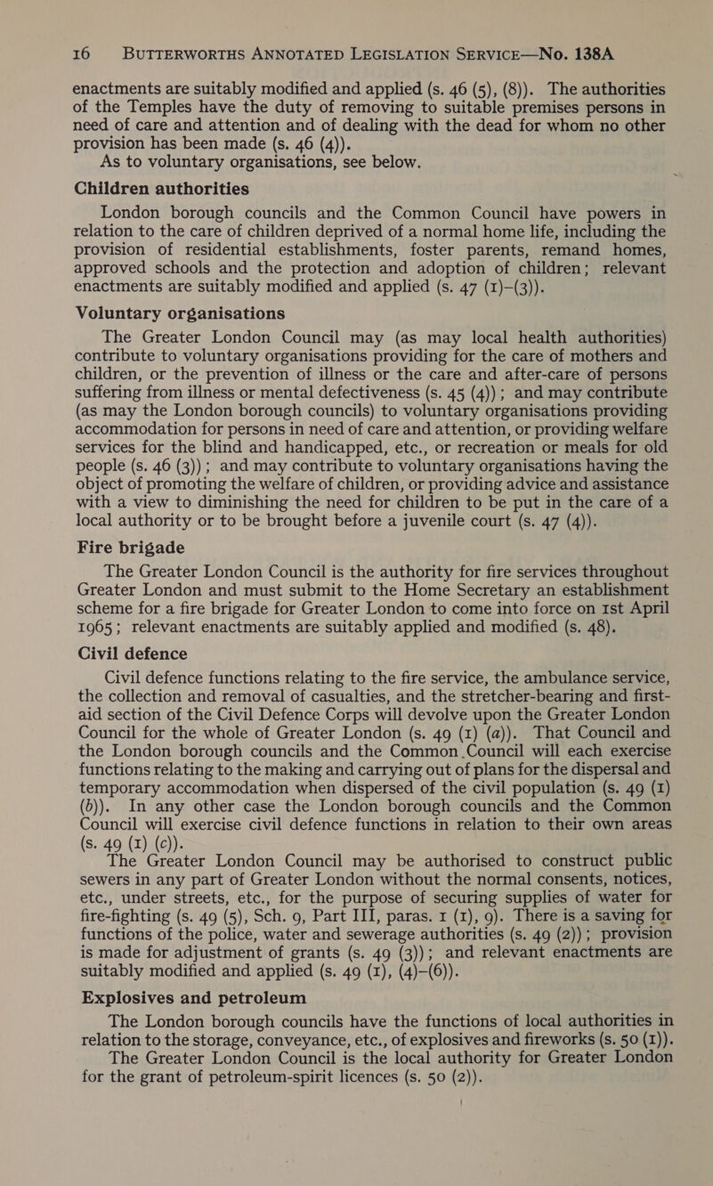 enactments are suitably modified and applied (s. 46 (5), (8)). The authorities of the Temples have the duty of removing to suitable premises persons in need of care and attention and of dealing with the dead for whom no other provision has been made (s. 46 (4)). As to voluntary organisations, see below. Children authorities London borough councils and the Common Council have powers in relation to the care of children deprived of a normal home life, including the provision of residential establishments, foster parents, remand homes, approved schools and the protection and adoption of children; relevant enactments are suitably modified and applied (s. 47 (1)-(3)). Voluntary organisations The Greater London Council may (as may local health authorities) contribute to voluntary organisations providing for the care of mothers and children, or the prevention of illness or the care and after-care of persons suffering from illness or mental defectiveness (s. 45 (4)) ; and may contribute (as may the London borough councils) to voluntary organisations providing accommodation for persons in need of care and attention, or providing welfare services for the blind and handicapped, etc., or recreation or meals for old people (s. 46 (3)); and may contribute to voluntary organisations having the object of promoting the welfare of children, or providing advice and assistance with a view to diminishing the need for children to be put in the care of a local authority or to be brought before a juvenile court (s. 47 (4)). Fire brigade The Greater London Council is the authority for fire services throughout Greater London and must submit to the Home Secretary an establishment scheme for a fire brigade for Greater London to come into force on 1st April 1965; relevant enactments are suitably applied and modified (s. 48). Civil defence Civil defence functions relating to the fire service, the ambulance service, the collection and removal of casualties, and the stretcher-bearing and first- aid section of the Civil Defence Corps will devolve upon the Greater London Council for the whole of Greater London (s. 49 (1) (a)). That Council and the London borough councils and the Common .Council will each exercise functions relating to the making and carrying out of plans for the dispersal and temporary accommodation when dispersed of the civil population (s. 49 (1) (0)). In any other case the London borough councils and the Common Council will exercise civil defence functions in relation to their own areas (s. 49 (1) (c)). | | 3 The Greater London Council may be authorised to construct public sewers in any part of Greater London without the normal consents, notices, etc., under streets, etc., for the purpose of securing supplies of water for fire-fighting (s. 49 (5), Sch. 9, Part III, paras. r (1), 9). There is a saving for functions of the police, water and sewerage authorities (s. 49 (2)); provision is made for adjustment of grants (s. 49 (3)); and relevant enactments are suitably modified and applied (s. 49 (1), (4)—(6)). Explosives and petroleum The London borough councils have the functions of local authorities in relation to the storage, conveyance, etc., of explosives and fireworks (s. 50 (I)). The Greater London Council is the local authority for Greater London for the grant of petroleum-spirit licences (s. 50 (2)).