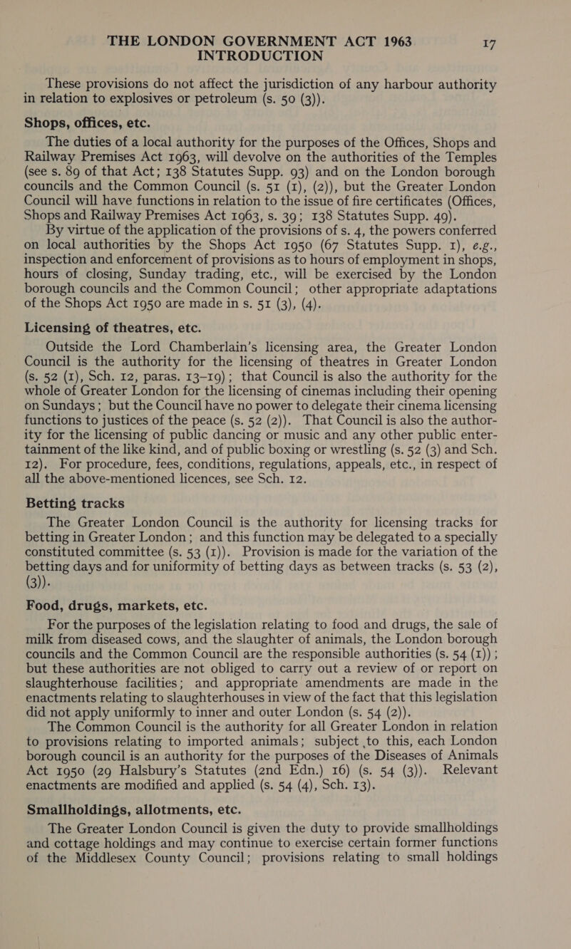 INTRODUCTION These provisions do not affect the jurisdiction of any harbour authority in relation to explosives or petroleum (s. 50 (3)). Shops, offices, etc. The duties of a local authority for the purposes of the Offices, Shops and Railway Premises Act 1963, will devolve on the authorities of the Temples (see s. 89 of that Act; 138 Statutes Supp. 93) and on the London borough councils and the Common Council (s. 51 (1), (2)), but the Greater London Council will have functions in relation to the issue of fire certificates (Offices, Shops and Railway Premises Act 1963, s. 39; 138 Statutes Supp. 49). By virtue of the application of the provisions of s. 4, the powers conferred on local authorities by the Shops Act 1950 (67 Statutes Supp. 1), e.g., inspection and enforcement of provisions as to hours of employment in shops, hours of closing, Sunday trading, etc., will be exercised by the London borough councils and the Common Council; other appropriate adaptations of the Shops Act 1950 are made in s. 51 (3), (4). Licensing of theatres, etc. Outside the Lord Chamberlain’s licensing area, the Greater London Council is the authority for the licensing of theatres in Greater London (s. 52 (1), Sch. 12, paras. 13-19); that Council is also the authority for the whole of Greater London for the licensing of cinemas including their opening on Sundays; but the Council have no power to delegate their cinema licensing functions to justices of the peace (s. 52 (2)). That Council is also the author- ity for the licensing of public dancing or music and any other public enter- tainment of the like kind, and of public boxing or wrestling (s. 52 (3) and Sch. 12). For procedure, fees, conditions, regulations, appeals, etc., in respect of all the above-mentioned licences, see Sch. 12. Betting tracks The Greater London Council is the authority for licensing tracks for betting in Greater London; and this function may be delegated to a specially constituted committee (s. 53 (1)). Provision is made for the variation of the betting days and for uniformity of betting days as between tracks (s. 53 (2), (3)). Food, drugs, markets, etc. For the purposes of the legislation relating to food and drugs, the sale of milk from diseased cows, and the slaughter of animals, the London borough councils and the Common Council are the responsible authorities (s. 54 (1)) ; but these authorities are not obliged to carry out a review of or report on slaughterhouse facilities; and appropriate amendments are made in the enactments relating to slaughterhouses in view of the fact that this legislation did not apply uniformly to inner and outer London (s. 54 (2)). The Common Council is the authority for all Greater London in relation to provisions relating to imported animals; subject to this, each London borough council is an authority for the purposes of the Diseases of Animals Act 1950 (29 Halsbury’s Statutes (2nd Edn.) 16) (s. 54 (3)). Relevant enactments are modified and applied (s. 54 (4), Sch. 13). Smallholdings, allotments, etc. The Greater London Council is given the duty to provide smallholdings and cottage holdings and may continue to exercise certain former functions of the Middlesex County Council; provisions relating to small holdings