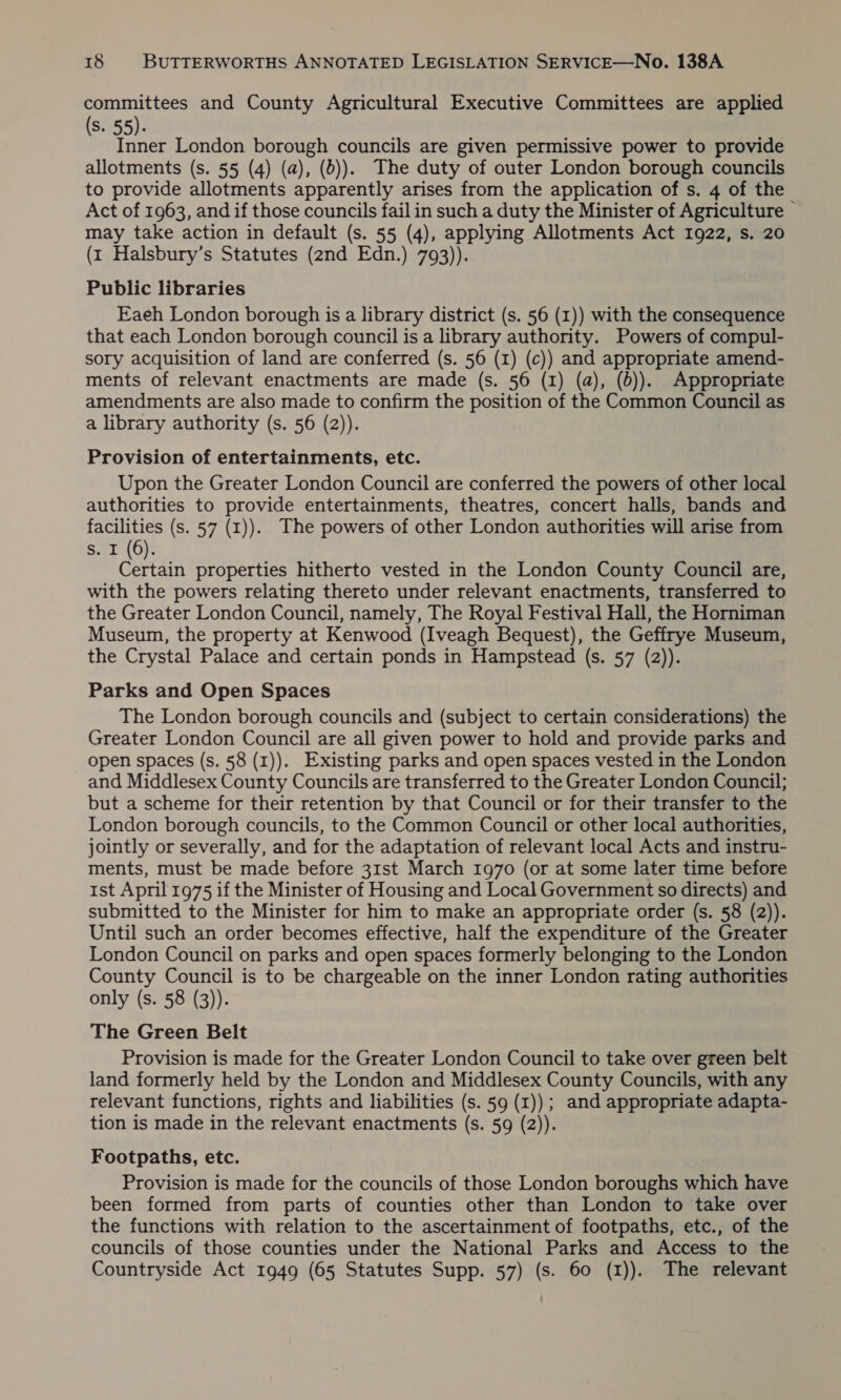 committees and County Agricultural Executive Committees are applied (s. 55). Inner London borough councils are given permissive power to provide allotments (s. 55 (4) (a), (0)). The duty of outer London borough councils to provide allotments apparently arises from the application of s. 4 of the Act of 1963, and if those councils fail in such a duty the Minister of Agriculture — may take action in default (s. 55 (4), applying Allotments Act 1922, s. 20 (1 Halsbury’s Statutes (2nd Edn.) 793)). Public libraries Eaeh London borough is a library district (s. 56 (1)) with the consequence that each London borough council is a library authority. Powers of compul- sory acquisition of land are conferred (s. 56 (1) (c)) and appropriate amend- ments of relevant enactments are made (s. 56 (1) (a), (0)). Appropriate amendments are also made to confirm the position of the Common Council as a library authority (s. 56 (2)). Provision of entertainments, etc. Upon the Greater London Council are conferred the powers of other local authorities to provide entertainments, theatres, concert halls, bands and facilities (s. 57 (1)). The powers of other London authorities will arise from s. I (6). Certain properties hitherto vested in the London County Council are, with the powers relating thereto under relevant enactments, transferred to the Greater London Council, namely, The Royal Festival Hall, the Horniman Museum, the property at Kenwood (Iveagh Bequest), the Geffrye Museum, the Crystal Palace and certain ponds in Hampstead (s. 57 (2)). Parks and Open Spaces The London borough councils and (subject to certain considerations) the Greater London Council are all given power to hold and provide parks and open spaces (s. 58 (1)). Existing parks and open spaces vested in the London and Middlesex County Councils are transferred to the Greater London Council; but a scheme for their retention by that Council or for their transfer to the London borough councils, to the Common Council or other local authorities, jointly or severally, and for the adaptation of relevant local Acts and instru- ments, must be made before 31st March 1970 (or at some later time before ist April 1975 if the Minister of Housing and Local Government so directs) and submitted to the Minister for him to make an appropriate order (s. 58 (2)). Until such an order becomes effective, half the expenditure of the Greater London Council on parks and open spaces formerly belonging to the London County Council is to be chargeable on the inner London rating authorities only (8. 58 (3)). The Green Belt Provision is made for the Greater London Council to take over green belt land formerly held by the London and Middlesex County Councils, with any relevant functions, rights and liabilities (s. 59 (1)); and appropriate adapta- tion is made in the relevant enactments (s. 59 (2)). Footpaths, etc. Provision is made for the councils of those London boroughs which have been formed from parts of counties other than London to take over the functions with relation to the ascertainment of footpaths, etc., of the councils of those counties under the National Parks and Access to the Countryside Act 1949 (65 Statutes Supp. 57) (s. 60 (1)). The relevant