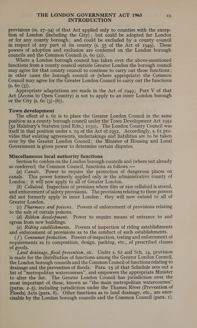 INTRODUCTION provisions (ss. 27-34) of that Act applied only to counties with the excep- tion of London (including the City); but could be adopted for London or for any county borough; and could be excluded by a county council in respect of any part of its county (s. 35 of the Act of 1949). These powers of adoption and exclusion are conferred on the London borough councils and the Common Council (s. 60 (2)). Where a London borough council has taken over the above-mentioned functions from a county council outside Greater London the borough council may agree for that county council to continue to carry out those functions ; in other cases the borough council or (where appropriate) the Common Council may agree for the Greater London Council to carry out the functions (s. 60 (3)). Appropriate adaptations are made in the Act of 1949; Part V of that Act (Access to Open Country) is not to apply to an inner London borough or the City (s. 60 (3)—(6)). Town development The effect of s. 61 is to place the Greater London Council in the same position as a county borough council under the Town Development Act 1952 (32 Halsbury’s Statutes (2nd Edn.) 1030). The London County Council was itself in that position under s. 19 of the Act of 1952. Accordingly, s. 61 pro- vides that existing agreements, undertakings and liabilities are to be taken over by the Greater London Council; the Minister of Housing and Local Government is given power to determine certain disputes. Miscellaneous local authority functions Section 62 confers on the London borough councils and (where not already so conferred) the Common Council, functions as follows :— (a) Canals. Power to require the protection of dangerous places on canals. This power formerly applied only in the administrative county of London; it will now apply to all of Greater London. (b) Celluloid. Inspection of premises where film or raw celluloid is stored, and enforcement of safety provisions. The provisions relating to these powers did not formerly apply in inner London; they will now extend to all of Greater London. (c) Pharmacy and poisons. Powers of enforcement of provisions relating to the sale of certain poisons. (d) Ribbon development. Power to require means of entrance to and egress from new buildings. (e) Riding establishments. Powers of inspection of riding establishments and enforcement of provisions as to the conduct of such establishments. (f) Consumer protection. Powers of inspection, testing and enforcement of requirements as to composition, design, packing, etc., of prescribed classes of goods. Tae drainage, flood prevention, etc. Under s. 62 and Sch. 14, provision is made for the distribution of functions among the Greater London Council, the London borough councils and the Common Council of functions relating to drainage and the prevention of floods. Para. 15 of that Schedule sets out a list of ‘metropolitan watercourses’, and empowers the appropriate Minister to alter the list. The Greater London Council has jurisdiction over the most important of these, known as “the main metropolitan watercourses’ (paras. 2-5), including jurisdiction under the Thames River (Prevention of Floods) Acts (para. 8). Other functions as to land drainage, etc., are exer- cisable by the London borough councils and the Common Council (para. I).