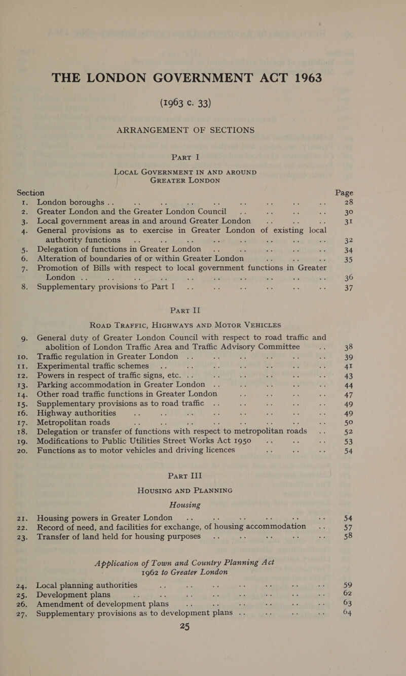 (1963 c. 33) ARRANGEMENT OF SECTIONS Part I LocaAL GOVERNMENT IN AND AROUND GREATER LONDON ewWN ee = London boroughs . Greater London and the Greater London Council Local government areas in and around Greater London General provisions as to exercise in Greater London of existing local authority functions é Delegation of functions in Greater Tonden Alteration of boundaries of or within Greater London. Promotion of Bills with ee) to local government functions in . Greater London .. ug Supplementary provisions to Part I Part II Roap TraFFic, HIGHWAYS AND MoTOR VEHICLES General duty of Greater London Council with respect to road traffic and abolition of London Traffic Area and Traffic Advisory Committee Traffic regulation in Greater London Experimental traffic schemes Powers in respect of traffic signs, etc. .. Parking accommodation in Greater London Other road traffic functions in Greater London Supplementary provisions as to road traffic Highway authorities Metropolitan roads ae Delegation or transfer of Pindtions sith acuees to metropolitan fads Modifications to Public Utilities Street Works Act 1950 Functions as to motor vehicles and driving licences Part III HovusING AND PLANNING Housing Housing powers in Greater London , Record of need, and facilities for exchange, of housing ‘accommodation Transfer of land held for housing purposes ‘ Application of Town and Country Planning Act 1962 to Greater London Local planning authorities Development plans . Amendment of development plans 7 Supplementary provisions as to development plans iY 25 Page 28 30 31 32 34 35 36 37 59 62 63 64