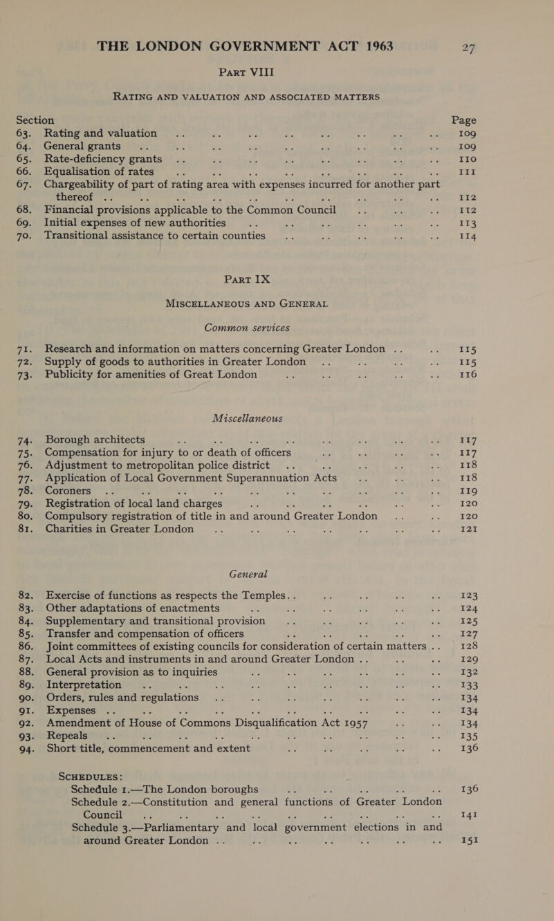 Part VIII RATING AND VALUATION AND ASSOCIATED MATTERS Section 63. Rating and valuation 64. General grants 65. Rate-deficiency grants 66. Equalisation of rates 67. Chargeability of part of rating area with expenses incurred for another part thereof ae 68. Financial provisions applicable to the Common Council 69. Initial expenses of new authorities 70. Transitional assistance to certain counties Part IX MISCELLANEOUS AND GENERAL Common services Research and information on matters concerning Greater London .. Supply of goods to authorities in Greater London Publicity for amenities of Great London Miscellaneous Borough architects Compensation for injury to or death of officers Adjustment to metropolitan police district Application of Local Government Superannuation Acts Coroners Registration of ey lanl charges Compulsory registration of title in and arowe Gredter Londen Charities in Greater London General Exercise of functions as respects the Temples. . Other adaptations of enactments Supplementary and transitional provision Transfer and compensation of officers ; Joint committees of existing councils for consideration of certain matters ne Local Acts and instruments in and around Greater London .. General provision as to inquiries Interpretation Orders, rules and Pabiions Expenses Amendment of Pe of Comiions Disqualification Act 19 57 Repeals : Short title, commencement and extent SCHEDULES: Schedule 1.—The London boroughs “4 Schedule 2.—Constitution and general functions of Gieatea London Council : Schedule 3. Be parlidmetitary and local government elections” in and around Greater London .. Page 109 109 110 III 112 paz 113 114 115 115 116 117 117 118 118 119 120 I20 I21I 123 124 125 127 128 129 ¥32 133 134 134 134 135 136 136 141 151