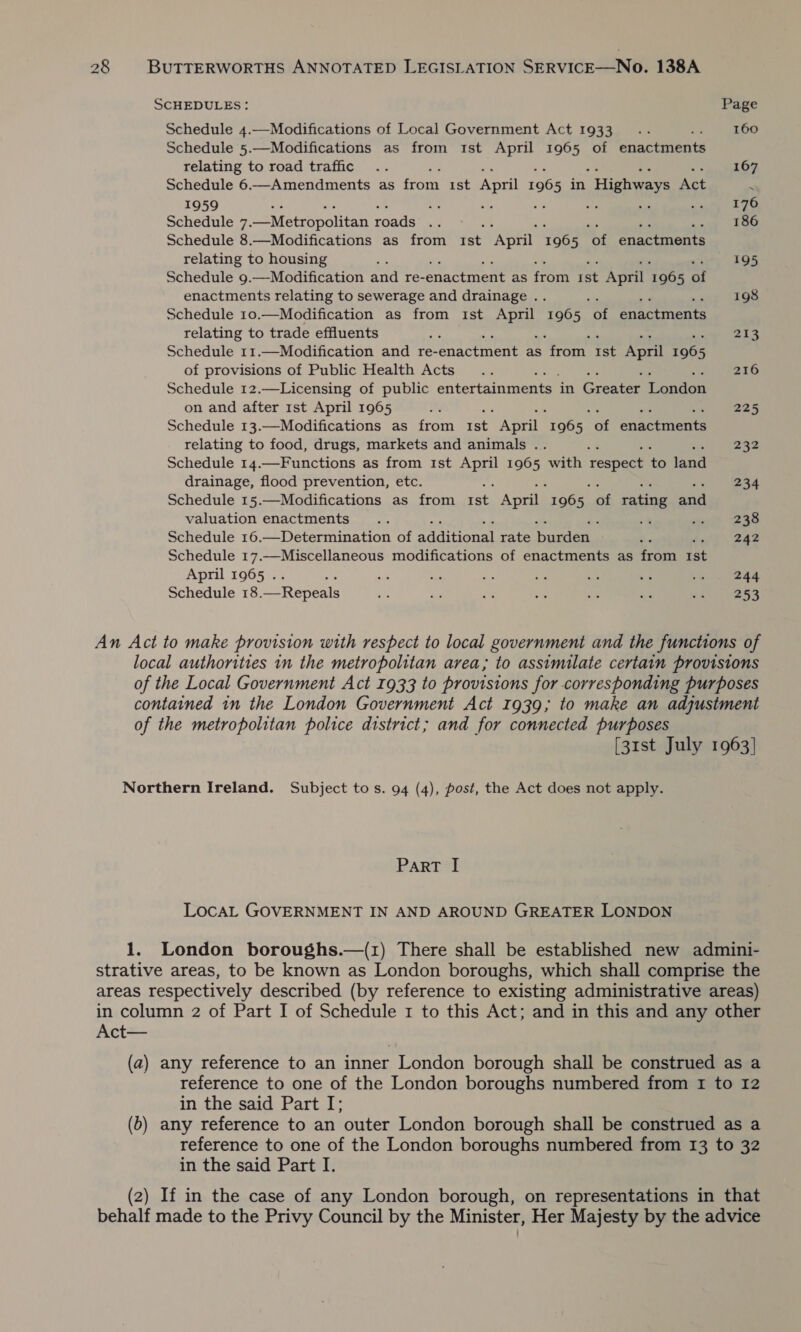 SCHEDULES: Page Schedule 4.—Modifications of Local Government Act 1933... 160 Schedule 5.—Modifications as from 1st April 1965 of eniactatenty relating to road traffic .. 167 Schedule 6.—Amendments as fom ist April 1965 in “Highways Act . 1959 fit ; a 176 Schedule 7. _Metropolitan roads See 186 Schedule 8.—Modifications as from Ist ‘April 1965 ‘of enactments relating to housing 195 Schedule 9.—Modification and re- Pennenene as rom re April To08 a enactments relating to sewerage and drainage .. ; 198 Schedule 10.—Modification as from Ist APE 1965 of enactments relating to trade effluents He 213 Schedule 11.—Modification and re- atlas, as roan i: April tee of provisions of Public Health Acts... 216 Schedule 12.—Licensing of public entertamrentet in Greatat Lonion on and after 1st April 1965 ae 225 Schedule 13.—Modifications as from ist April 196 5 et enactments relating to food, drugs, markets and animals .. : 232 Schedule 14.—Functions as from Ist ae 1965 with respect to land drainage, flood prevention, etc. 234 Schedule 15.—Modifications as from rae April ibe) of rating nal valuation enactments... ; 238 Schedule 16.—Determination of sccieanat rate pacers a» 242 Schedule 17.—Miscellaneous modifications of enactments as from ist April 1965 . ae ae ue e is oe ee ae Schedule 18. Repeala a a a My he ay ma 253 An Act to make provision with respect to local government and the functions of local authorities in the metropolitan area; to assimilate certain provisions of the Local Government Act 1933 to provisions for corresponding purposes contained in the London Government Act 1939; to make an adjustment of the metropolitan police district; and for connected purposes [31st July 1963] Northern Ireland. Subject tos. 94 (4), post, the Act does not apply. PART I LOcAL GOVERNMENT IN AND AROUND GREATER LONDON 1. London boroughs.—(1) There shall be established new admini- strative areas, to be known as London boroughs, which shall comprise the areas respectively described (by reference to existing administrative areas) in column 2 of Part I of Schedule 1 to this Act; and in this and any other Act— (a) any reference to an inner London borough shall be construed as a reference to one of the London boroughs numbered from 1 to 12 in the said Part I; (b) any reference to an outer London borough shall be construed as a reference to one of the London boroughs numbered from 13 to 32 in the said Part I. (2) If in the case of any London borough, on representations in that behalf made to the Privy Council by the Minister, Her Majesty by the advice