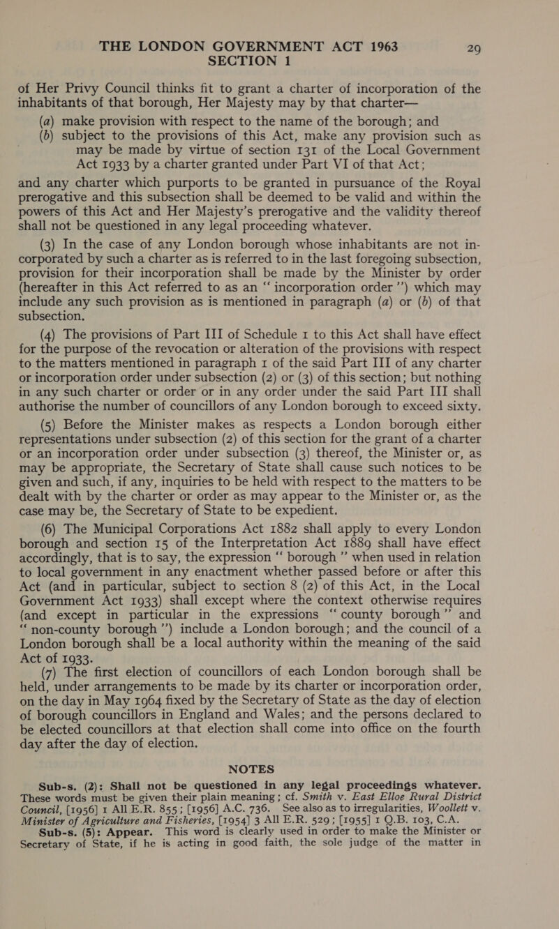 SECTION 1 of Her Privy Council thinks fit to grant a charter of incorporation of the inhabitants of that borough, Her Majesty may by that charter— (a) make provision with respect to the name of the borough; and (b) subject to the provisions of this Act, make any provision such as may be made by virtue of section 131 of the Local Government Act 1933 by a charter granted under Part VI of that Act; and any charter which purports to be granted in pursuance of the Royal prerogative and this subsection shall be deemed to be valid and within the powers of this Act and Her Majesty’s prerogative and the validity thereof shall not be questioned in any legal proceeding whatever. (3) In the case of any London borough whose inhabitants are not in- corporated by such a charter as is referred to in the last foregoing subsection, provision for their incorporation shall be made by the Minister by order (hereafter in this Act referred to as an “ incorporation order ’’) which may include any such provision as is mentioned in paragraph (a) or (6) of that subsection. (4) The provisions of Part III of Schedule 1 to this Act shall have effect for the purpose of the revocation or alteration of the provisions with respect to the matters mentioned in paragraph 1 of the said Part III of any charter or incorporation order under subsection (2) or (3) of this section; but nothing in any such charter or order or in any order under the said Part III shall authorise the number of councillors of any London borough to exceed sixty. (5) Before the Minister makes as respects a London borough either representations under subsection (2) of this section for the grant of a charter or an incorporation order under subsection (3) thereof, the Minister or, as may be appropriate, the Secretary of State shall cause such notices to be given and such, if any, inquiries to be held with respect to the matters to be dealt with by the charter or order as may appear to the Minister or, as the case may be, the Secretary of State to be expedient. (6) The Municipal Corporations Act 1882 shall apply to every London borough and section 15 of the Interpretation Act 1889 shall have effect accordingly, that is to say, the expression “‘ borough ” when used in relation to local government in any enactment whether passed before or after this Act (and in particular, subject to section 8 (2) of this Act, in the Local Government Act 1933) shall except where the context otherwise requires (and except in particular in the expressions “county borough” and “‘non-county borough ’’) include a London borough; and the council of a London borough shall be a local authority within the meaning of the said Act of 1933. (7) The first election of councillors of each London borough shall be held, under arrangements to be made by its charter or incorporation order, on the day in May 1964 fixed by the Secretary of State as the day of election of borough councillors in England and Wales; and the persons declared to be elected councillors at that election shall come into office on the fourth day after the day of election. NOTES Sub-s. (2): Shall not be questioned in any legal proceedings whatever. These words must be given their plain meaning ; cf. Smith v. East Elloe Rural District Council, [1956] 1 All E.R. 855; [1956] A.C. 736. See alsoas to irregularities, Woollett v. Minister of Agriculture and Fisheries, [1954] 3 All E.R. 529; [1955] 1 Q.B. 103, C.A. Sub-s. (5): Appear. This word is clearly used in order to make the Minister or Secretary of State, if he is acting in good faith, the sole judge of the matter in