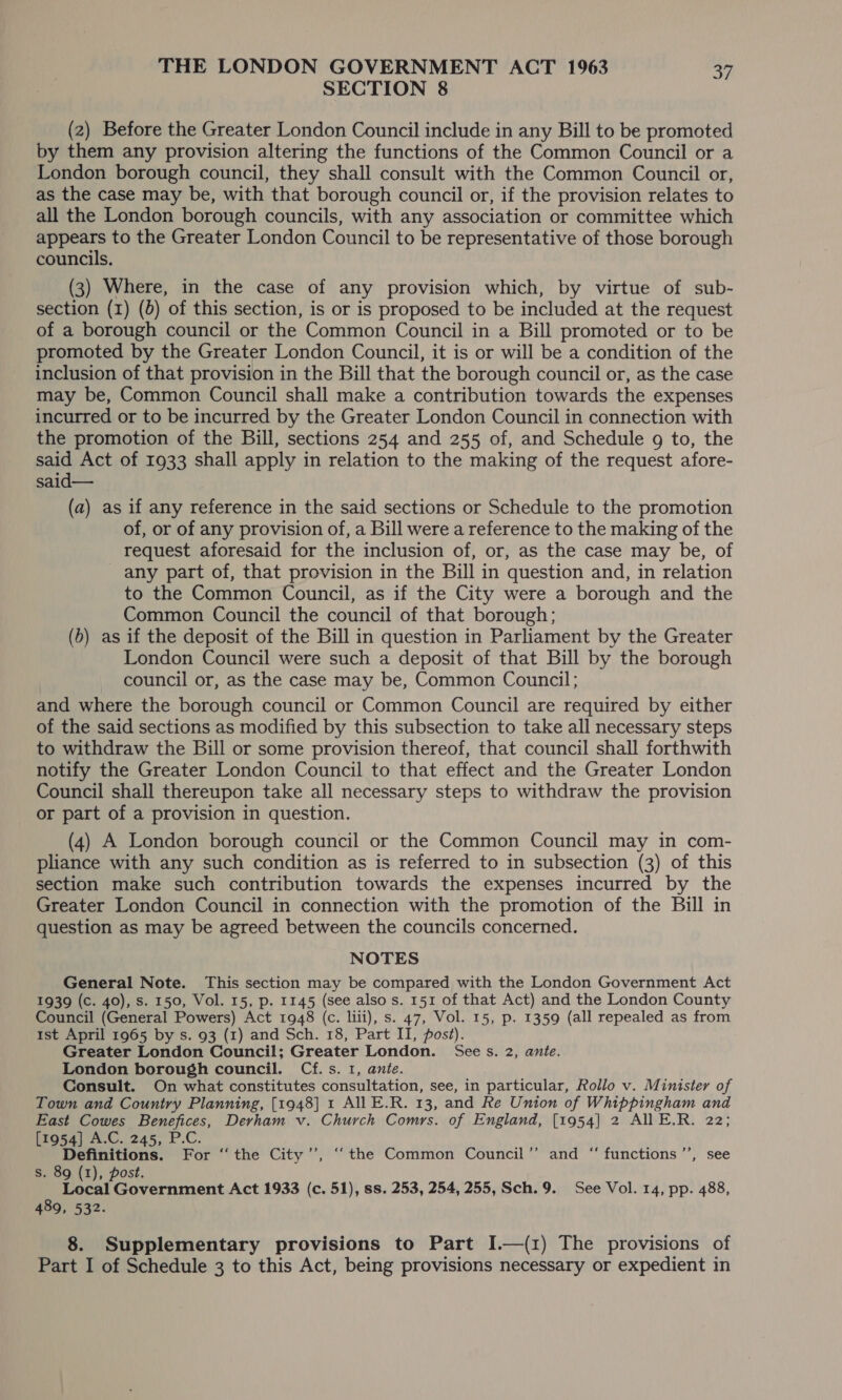 SECTION 8 (2) Before the Greater London Council include in any Bill to be promoted by them any provision altering the functions of the Common Council or a London borough council, they shall consult with the Common Council or, as the case may be, with that borough council or, if the provision relates to all the London borough councils, with any association or committee which appears to the Greater London Council to be representative of those borough councils. (3) Where, in the case of any provision which, by virtue of sub- section (1) (5) of this section, is or is proposed to be included at the request of a borough council or the Common Council in a Bill promoted or to be promoted by the Greater London Council, it is or will be a condition of the inclusion of that provision in the Bill that the borough council or, as the case may be, Common Council shall make a contribution towards the expenses incurred or to be incurred by the Greater London Council in connection with the promotion of the Bill, sections 254 and 255 of, and Schedule g to, the said Act of 1933 shall apply in relation to the making of the request afore- said— (a) as if any reference in the said sections or Schedule to the promotion of, or of any provision of, a Bill were a reference to the making of the request aforesaid for the inclusion of, or, as the case may be, of any part of, that provision in the Bill in question and, in relation to the Common Council, as if the City were a borough and the Common Council the council of that borough; (b) as if the deposit of the Bill in question in Parliament by the Greater London Council were such a deposit of that Bill by the borough council or, as the case may be, Common Council; and where the borough council or Common Council are required by either of the said sections as modified by this subsection to take all necessary steps to withdraw the Bill or some provision thereof, that council shall forthwith notify the Greater London Council to that effect and the Greater London Council shall thereupon take all necessary steps to withdraw the provision or part of a provision in question. (4) A London borough council or the Common Council may in com- pliance with any such condition as is referred to in subsection (3) of this section make such contribution towards the expenses incurred by the Greater London Council in connection with the promotion of the Bill in question as may be agreed between the councils concerned. NOTES General Note. This section may be compared with the London Government Act 1939 (c. 40), s. 150, Vol. 15, p. 1145 (see also s. 151 of that Act) and the London County Council (General Powers) Act 1948 (c. liii), s. 47, Vol. 15, p. 1359 (all repealed as from tst April 1965 by s. 93 (1) and Sch. 18, Part II, post). Greater London Council; Greater London. Sees. 2, ante. London borough council. Cf. s. 1, ante. Consult. On what constitutes consultation, see, in particular, Rollo v. Minister of Town and Country Planning, [1948] 1 AllE.R. 13, and Re Union of Whippingham and East Cowes Benefices, Devham v. Church Comrs. of England, [1954] 2 All E.R. 22; [1954] A.C. 245, P.C. ; . Definitions. For ‘‘ the City’’, “the Common Council’’ and “ functions ’’, see s. 89 (1), post. Local Government Act 1933 (c. 51), ss. 253, 254, 255, Sch.9. See Vol. 14, pp. 488, 489, 532. 8. Supplementary provisions to Part I.—(1) The provisions of Part I of Schedule 3 to this Act, being provisions necessary or expedient in