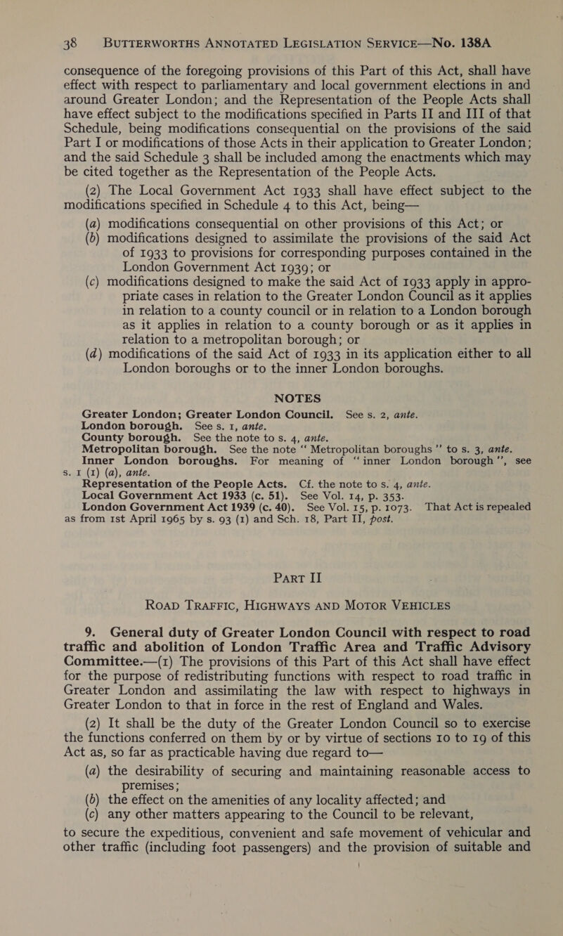 consequence of the foregoing provisions of this Part of this Act, shall have effect with respect to parliamentary and local government elections in and around Greater London; and the Representation of the People Acts shall have effect subject to the modifications specified in Parts II and III of that Schedule, being modifications consequential on the provisions of the said Part I or modifications of those Acts in their application to Greater London; and the said Schedule 3 shall be included among the enactments which may be cited together as the Representation of the People Acts. (2) The Local Government Act 1933 shall have effect subject to the modifications specified in Schedule 4 to this Act, being— (a) modifications consequential on other provisions of this Act; or (o) modifications designed to assimilate the provisions of the said Act of 1933 to provisions for corresponding purposes contained in the London Government Act 1939; or (c) modifications designed to make the said Act of 1933 apply in appro- priate cases in relation to the Greater London Council as it applies in relation to a county council or in relation to a London borough as it applies in relation to a county borough or as it applies in relation to a metropolitan borough; or (2) modifications of the said Act of 1933 in its application either to all London boroughs or to the inner London boroughs. NOTES Greater London; Greater London Council. See s. 2, ante. London borough. Sees. 1, ante. County borough. See the note tos. 4, ante. Metropolitan borough. See the note ‘‘ Metropolitan boroughs ”’ to s. 3, ante. Inner London boroughs. For meaning of “‘inner London borough”’, see s. I (1) (a), ante. Representation of the People Acts. Cf. the note tos. 4, ante. Local Government Act 1933 (c. 51). See Vol. 14, p. 353. London Government Act 1939 (c. 40). See Vol. 15, p. 1073. That Act is repealed as from 1st April 1965 by s. 93 (1) and Sch. 18, Part II, post. Part II ROAD TRAFFIC, HIGHWAYS AND MOTOR VEHICLES 9. General duty of Greater London Council with respect to road traffic and abolition of London Traffic Area and Traffic Advisory Committee.—(1) The provisions of this Part of this Act shall have effect for the purpose of redistributing functions with respect to road traffic in Greater London and assimilating the law with respect to highways in Greater London to that in force in the rest of England and Wales. (2) It shall be the duty of the Greater London Council so to exercise the functions conferred on them by or by virtue of sections 10 to 19 of this Act as, so far as practicable having due regard to— (a) the desirability of securing and maintaining reasonable access to premises; (6) the effect on the amenities of any locality affected; and (c) any other matters appearing to the Council to be relevant, to secure the expeditious, convenient and safe movement of vehicular and other traffic (including foot passengers) and the provision of suitable and