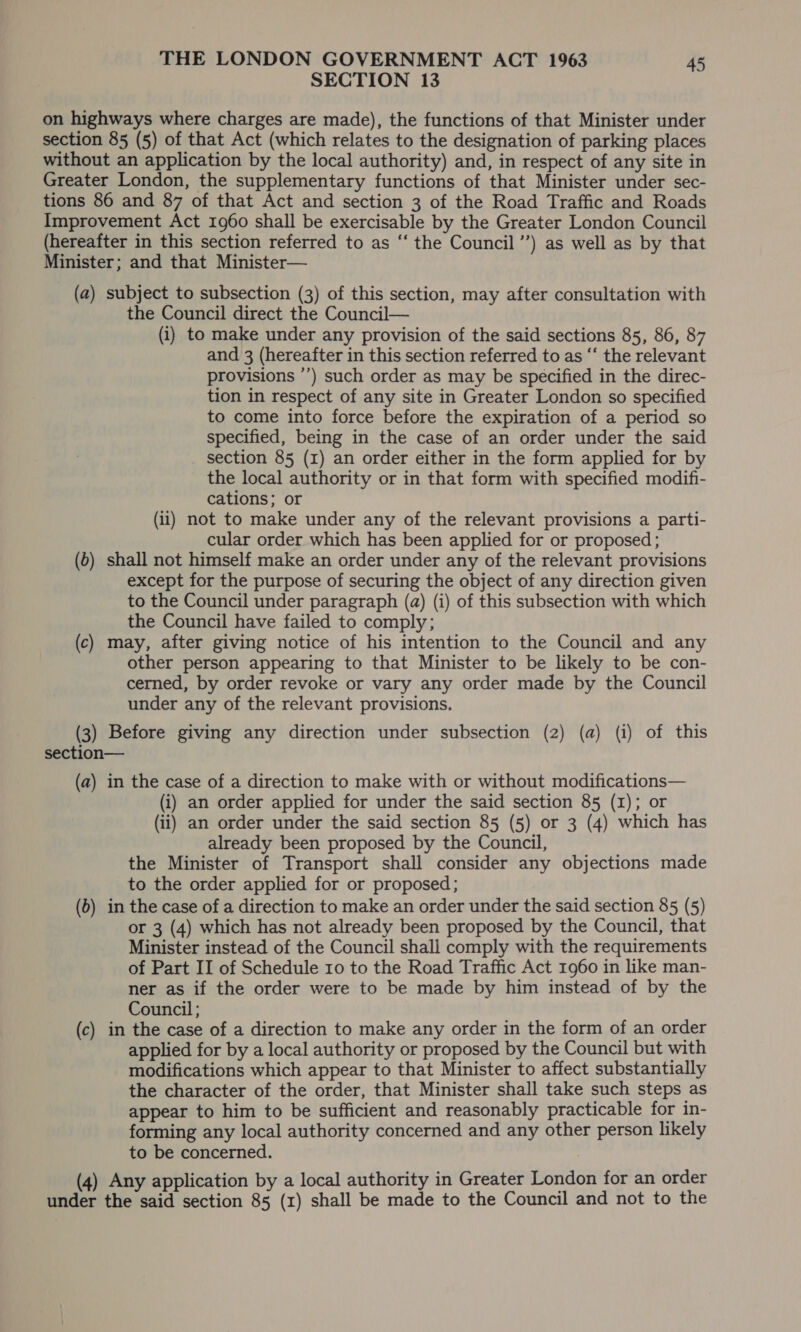 SECTION 13 on highways where charges are made), the functions of that Minister under section 85 (5) of that Act (which relates to the designation of parking places without an application by the local authority) and, in respect of any site in Greater London, the supplementary functions of that Minister under sec- tions 86 and 87 of that Act and section 3 of the Road Traffic and Roads Improvement Act 1960 shall be exercisable by the Greater London Council (hereafter in this section referred to as “ the Council ’’) as well as by that Minister; and that Minister— (a) subject to subsection (3) of this section, may after consultation with the Council direct the Council— (i) to make under any provision of the said sections 85, 86, 87 and 3 (hereafter in this section referred to as “‘ the relevant provisions ’’) such order as may be specified in the direc- tion in respect of any site in Greater London so specified to come into force before the expiration of a period so specified, being in the case of an order under the said section 85 (1) an order either in the form applied for by the local authority or in that form with specified modifi- cations; or (ii) not to make under any of the relevant provisions a parti- cular order which has been applied for or proposed; (6) shall not himself make an order under any of the relevant provisions except for the purpose of securing the object of any direction given to the Council under paragraph (a) (i) of this subsection with which the Council have failed to comply; (c) may, after giving notice of his intention to the Council and any other person appearing to that Minister to be likely to be con- cerned, by order revoke or vary any order made by the Council under any of the relevant provisions. (3) Before giving any direction under subsection (2) (a) (i) of this section— (a) in the case of a direction to make with or without modifications— (i) an order applied for under the said section 85 (1); or (ii) an order under the said section 85 (5) or 3 (4) which has already been proposed by the Council, the Minister of Transport shall consider any objections made to the order applied for or proposed; (6) in the case of a direction to make an order under the said section 85 (5) or 3 (4) which has not already been proposed by the Council, that Minister instead of the Council shall comply with the requirements of Part II of Schedule ro to the Road Traffic Act 1960 in like man- ner as if the order were to be made by him instead of by the Council; (c) in the case of a direction to make any order in the form of an order applied for by a local authority or proposed by the Council but with modifications which appear to that Minister to affect substantially the character of the order, that Minister shall take such steps as appear to him to be sufficient and reasonably practicable for in- forming any local authority concerned and any other person likely to be concerned. (4) Any application by a local authority in Greater London for an order under the said section 85 (1) shall be made to the Council and not to the