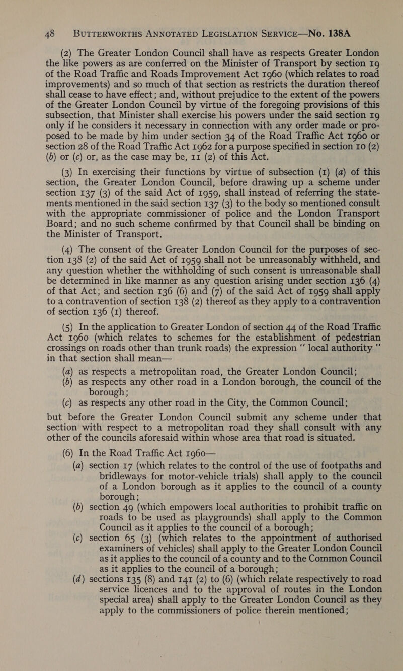 (2) The Greater London Council shall have as respects Greater London the like powers as are conferred on the Minister of Transport by section 19 of the Road Traffic and Roads Improvement Act 1960 (which relates to road improvements) and so much of that section as restricts the duration thereof shall cease to have effect; and, without prejudice to the extent of the powers of the Greater London Council by virtue of the foregoing provisions of this subsection, that Minister shall exercise his powers under the said section 19 only if he considers it necessary in connection with any order made or pro- posed to be made by him under section 34 of the Road Traffic Act 1960 or section 28 of the Road Traffic Act 1962 for a purpose specified in section 10 (2) (b) or (c) or, as the case may be, 11 (2) of this Act. (3) In exercising their functions by virtue of subsection (1) (a) of this section, the Greater London Council, before drawing up a scheme under section 137 (3) of the said Act of 1959, shall instead of referring the state- ments mentioned in the said section 137 (3) to the body so mentioned consult with the appropriate commissioner of police and the London Transport Board; and no such scheme confirmed by that Council shall be binding on the Minister of Transport. (4) The consent of the Greater London Council for the purposes of sec- tion 138 (2) of the said Act of 1959 shall not be unreasonably withheld, and any question whether the withholding of such consent is unreasonable shall be determined in like manner as any question arising under section 136 (4) of that Act; and section 136 (6) and (7) of the said Act of 1959 shall apply to a contravention of section 138 (2) thereof as they apply to a contravention of section 136 (1) thereof. (5) In the application to Greater London of section 44 of the Road Traffic Act 1960 (which relates to schemes for the establishment of pedestrian crossings on roads other than trunk roads) the expression “‘ local authority ”’ in that section shall mean— (a) as respects a metropolitan road, the Greater London Council; (6) as respects any other road in a London borough, the council of the borough; (c) as respects any other road in the City, the Common Council; but before the Greater London Council submit any scheme under that section with respect to a metropolitan road they shall consult with any other of the councils aforesaid within whose area that road is situated. (6) In the Road Traffic Act 1960— (a) section 17 (which relates to the control of the use of footpaths and bridleways for motor-vehicle trials) shall apply to the council of a London borough as it applies to the council of a county borough; (b) section 49 (which empowers local authorities to prohibit traffic on roads to be used as playgrounds) shall apply to the Common Council as it applies to the council of a borough; (c) section 65 (3) (which relates to the appointment of authorised examiners of vehicles) shall apply to the Greater London Council as it applies to the council of a county and to the Common Council as it applies to the council of a borough; (2) sections 135 (8) and 141 (2) to (6) (which relate respectively to road service licences and to the approval of routes in the London special area) shall apply to the Greater London Council as they apply to the commissioners of police therein mentioned;