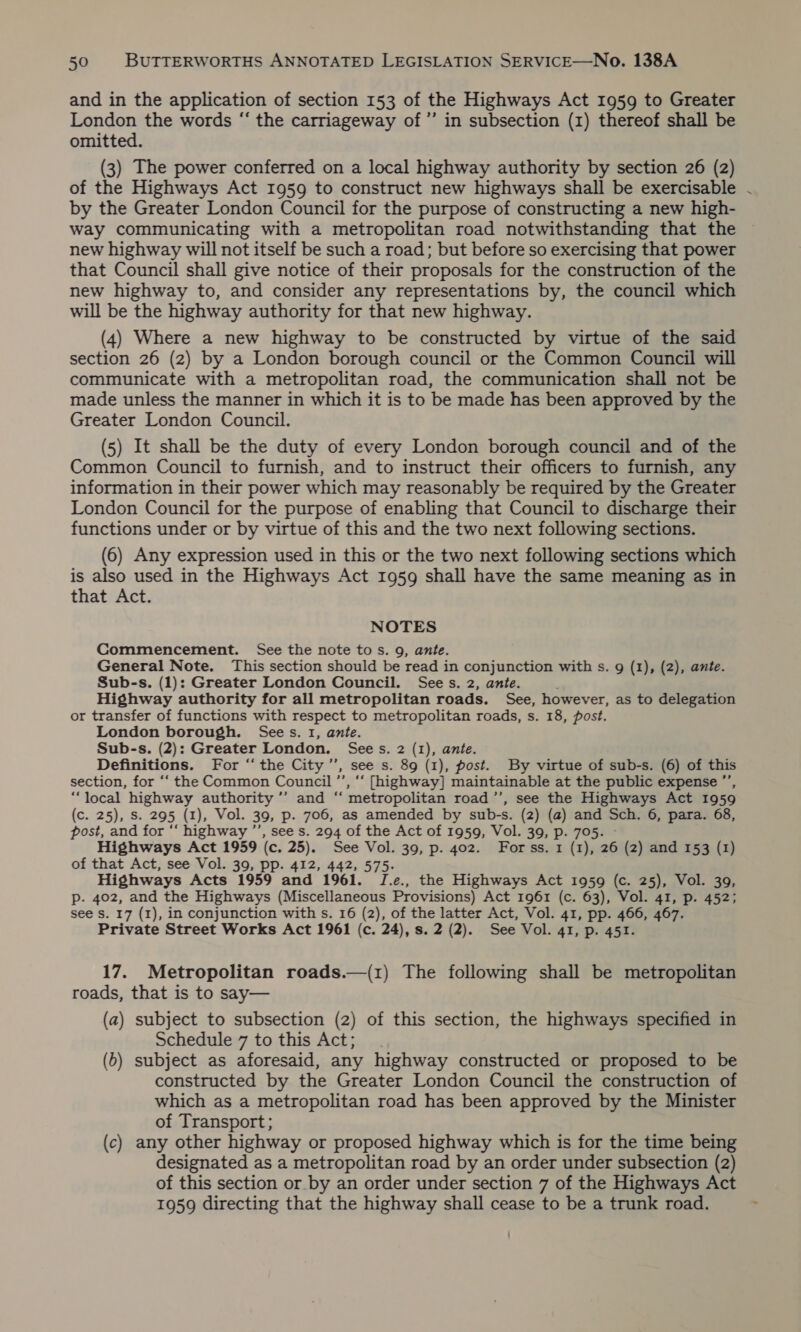 and in the application of section 153 of the Highways Act 1959 to Greater London the words “ the carriageway of’’ in subsection (1) thereof shall be omitted. (3) The power conferred on a local highway authority by section 26 (2) of the Highways Act 1959 to construct new highways shall be exercisable by the Greater London Council for the purpose of constructing a new high- way communicating with a metropolitan road notwithstanding that the new highway will not itself be such a road; but before so exercising that power that Council shall give notice of their proposals for the construction of the new highway to, and consider any representations by, the council which will be the highway authority for that new highway. (4) Where a new highway to be constructed by virtue of the said section 26 (2) by a London borough council or the Common Council will communicate with a metropolitan road, the communication shall not be made unless the manner in which it is to be made has been approved by the Greater London Council. (5) It shall be the duty of every London borough council and of the Common Council to furnish, and to instruct their officers to furnish, any information in their power which may reasonably be required by the Greater London Council for the purpose of enabling that Council to discharge their functions under or by virtue of this and the two next following sections. (6) Any expression used in this or the two next following sections which is also used in the Highways Act 1959 shall have the same meaning as in that Act. NOTES Commencement. See the note tos. 9, ante. General Note. This section should be read in conjunction with s. 9 (1), (2), ante. Sub-s. (1): Greater London Council. Sees. 2, ante. Highway authority for all metropolitan roads. See, however, as to delegation or transfer of functions with respect to metropolitan roads, s. 18, post. London borough. Sees. 1, ante. Sub-s. (2): Greater London. Sees. 2 (1), ante. Definitions. For “‘ the City ’”’, see s. 89 (1), post. By virtue of sub-s. (6) of this section, for ‘“‘ the Common Council ’’, “‘ [highway] maintainable at the public expense ”’, “local highway authority ’’ and “‘ metropolitan road ’’, see the Highways Act 1959 (c. 25), Ss. 295 (1), Vol. 39, p. 706, as amended by sub-s. (2) (a) and Sch. 6, para. 68, post, and for “‘ highway ’’, see s. 294 of the Act of 1959, Vol. 39, p. 705. - Highways Act 1959 (c. 25). See Vol. 39, p. 402. Forss. 1 (1), 26 (2) and 153 (1) of that Act, see Vol. 39, pp. 412, 442, 575. Highways Acts 1959 and 1961. J.e., the Highways Act 1959 (c. 25), Vol. 39, p. 402, and the Highways (Miscellaneous Provisions) Act 1961 (c. 63), Vol. 41, p. 452; see Ss. 17 (1), in conjunction with s. 16 (2), of the latter Act, Vol. 41, pp. 466, 467. Private Street Works Act 1961 (c. 24), s. 2 (2). See Vol. 41, p. 451. 17. Metropolitan roads.—(1) The following shall be metropolitan roads, that is to say— (a) subject to subsection (2) of this section, the highways specified in Schedule 7 to this Act; (b) subject as aforesaid, any highway constructed or proposed to be constructed by the Greater London Council the construction of which as a metropolitan road has been approved by the Minister of Transport; (c) any other highway or proposed highway which is for the time being designated as a metropolitan road by an order under subsection (2) of this section or by an order under section 7 of the Highways Act 1959 directing that the highway shall cease to be a trunk road.