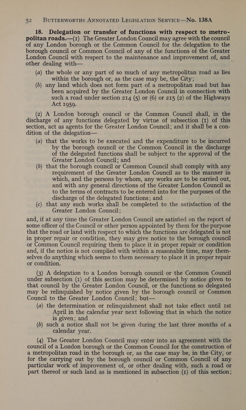 18. Delegation or transfer of functions with respect to metro- politan roads.—(1) The Greater London Council may agree with the council of any London borough or the Common Council for the. delegation to the borough council or Common Council of any of the functions of the Greater London Council with respect to the maintenance and improvement of, and other dealing with— : (a) the whole or any part of so much of any metropolitan road as lies within the borough or, as the case may be, the City; (6) any land which does not form part of a metropolitan road but has been acquired by the Greater London Council in connection with such a road under section 214 (5) or (6) or 215 (2) of the Highways Act 1959. (2) A London borough council or the Common Council shall, in the discharge of any functions delegated by virtue of subsection (1) of this section, act as agents for the Greater London Council; and it shall be a con- dition of the delegation— (a) that the works to be executed and the expenditure to be incurred by the borough council or the Common Council in the discharge of the delegated functions shall be subject to the approval of the Greater London Council; and (6) that the borough council or Common Council shall comply with any requirement of the Greater London Council as to the manner in which, and the persons by whom, any works are to be carried out, and with any general directions of the Greater London Council as to the terms of contracts to be entered into for the purposes of the discharge of the delegated functions; and (c) that any such works shall be completed to the satisfaction of the Greater London Council; and, if at any time the Greater London Council are satisfied on the report of some officer of the Council or other person appointed by them for the purpose that the road or land with respect to which the functions are delegated is not in proper repair or condition, they may give notice to the borough council or Common Council requiring them to place it in proper repair or condition and, if the notice is not complied with within a reasonable time, may them- selves do anything which seems to them necessary to place it in proper repair or condition. (3) A delegation to a London borough council or the Common Council under subsection (1) of this section may be determined by notice given to that council by the Greater London Council, or the functions so delegated may be relinquished by notice given by the borough council or Common Council to the Greater London Council; but— (a) the determination or relinquishment shall not take effect until Ist April in the calendar year next following that in which the notice is given; and (6) such a notice shall not be given during the last three months of a calendar year. (4) The Greater London Council may enter into an agreement with the council of a London borough or the Common Council for the construction of a metropolitan road in the borough or, as the case may be, in the City, or for the carrying out by the borough council or Common Council of any particular work of improvement of, or other dealing with, such a road or part thereof or such land as is mentioned in subsection (1) of this section;