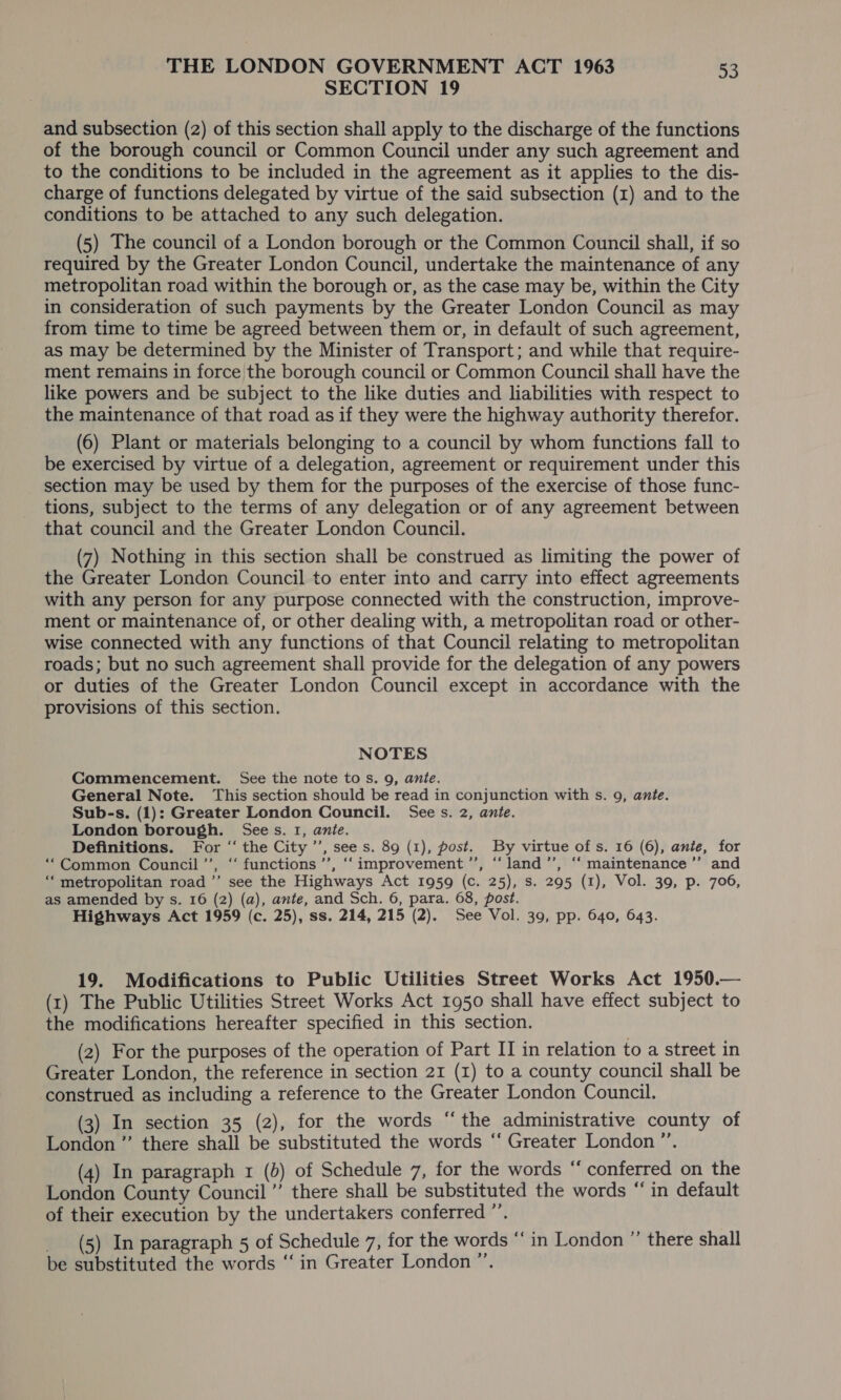 SECTION 19 and subsection (2) of this section shall apply to the discharge of the functions of the borough council or Common Council under any such agreement and to the conditions to be included in the agreement as it applies to the dis- charge of functions delegated by virtue of the said subsection (1) and to the conditions to be attached to any such delegation. (5) The council of a London borough or the Common Council shall, if so required by the Greater London Council, undertake the maintenance of any metropolitan road within the borough or, as the case may be, within the City in consideration of such payments by the Greater London Council as may from time to time be agreed between them or, in default of such agreement, as may be determined by the Minister of Transport; and while that require- ment remains in force the borough council or Common Council shall have the like powers and be subject to the like duties and liabilities with respect to the maintenance of that road as if they were the highway authority therefor. (6) Plant or materials belonging to a council by whom functions fall to be exercised by virtue of a delegation, agreement or requirement under this section may be used by them for the purposes of the exercise of those func- tions, subject to the terms of any delegation or of any agreement between that council and the Greater London Council. (7) Nothing in this section shall be construed as limiting the power of the Greater London Council to enter into and carry into effect agreements with any person for any purpose connected with the construction, improve- ment or maintenance of, or other dealing with, a metropolitan road or other- wise connected with any functions of that Council relating to metropolitan roads; but no such agreement shall provide for the delegation of any powers or duties of the Greater London Council except in accordance with the provisions of this section. NOTES Commencement. See the note tos. 9, ante. General Note. This section should be read in conjunction with s. 9, ante. Sub-s. (1): Greater London Council. See s. 2, ante. London borough. Sees. 1, ante. Definitions. For ‘“‘ the City ’’, see s. 89 (1), post. By virtue of s. 16 (6), anie, for “Common Council’’, ‘‘ functions’, ‘‘ improvement ”’, “land ’’, ‘‘ maintenance ’’ and ‘metropolitan road ’’ see the Highways Act 1959 (c. 25), s. 295 (1), Vol. 39, p. 706, as amended by s. 16 (2) (a), ante, and Sch. 6, para. 68, post. Highways Act 1959 (c. 25), ss. 214, 215 (2). See Vol. 39, pp. 640, 643. 19. Modifications to Public Utilities Street Works Act 1950.— (1) The Public Utilities Street Works Act 1950 shall have effect subject to the modifications hereafter specified in this section. (2) For the purposes of the operation of Part II in relation to a street in Greater London, the reference in section 21 (1) to a county council shall be construed as including a reference to the Greater London Council. (3) In section 35 (2), for the words “the administrative county of London ”’ there shall be substituted the words ‘‘ Greater London ”’. (4) In paragraph 1 (b) of Schedule 7, for the words ‘‘ conferred on the London County Council ”’ there shall be substituted the words “ in default of their execution by the undertakers conferred ”’. _ (5) In paragraph 5 of Schedule 7, for the words ‘‘ in London ”’ there shall be substituted the words “in Greater London ”.