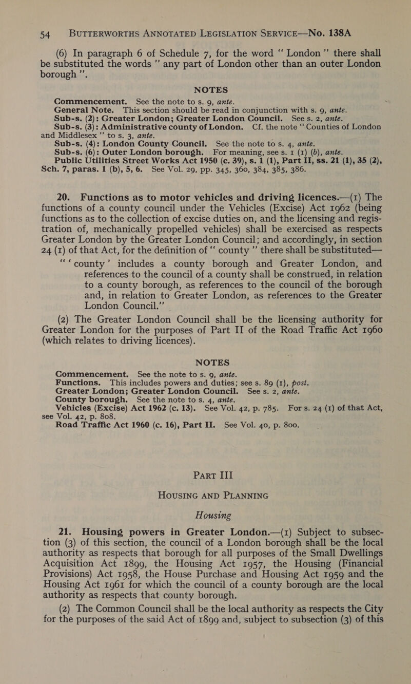 (6) In paragraph 6 of Schedule 7, for the word “‘ London ”’ there shall be substituted the words ”’ any part of London other than an outer London borough ”’. NOTES Commencement. See the note to s. 9, ante. General Note. This section should be read in conjunction with s. 9, ante. Sub-s. (2): Greater London; Greater London Council. Sees. 2, ante. Sub-s. (3): Administrative county of London. Cf. the note ‘“ Counties of London and Middlesex ”’ to s. 3, ante. Sub-s. (4): London County Council. See the note to s. 4, ante. Sub-s. (6): Outer London borough. For meaning, sees. 1 (1) (0), ante. Public Utilities Street Works Act 1950 (c. 39), s. 1 (1), Part II, ss. 21 (1), 35 (2), Sch. 7, paras. 1 (b), 5,6. See Vol. 29, pp. 345, 360, 384, 385, 386. 20. Functions as to motor vehicles and driving licences.—(1) The functions of a county council under the Vehicles (Excise) Act 1962 (being functions as to the collection of excise duties on, and the licensing and regis- tration of, mechanically propelled vehicles) shall be exercised as respects Greater London by the Greater London Council; and accordingly, in section 24 (1) of that Act, for the definition of “‘ county ”’ there shall be substituted— ‘county’ includes a county borough and Greater London, and references to the council of a county shall be construed, in relation to a county borough, as references to the council of the borough and, in relation to Greater London, as references to the Greater London Council.” © (2) The Greater London Council shall be the licensing authority for Greater London for the purposes of Part II of the Road Traffic Act 1960 (which relates to driving licences). NOTES Commencement. See the note tos. 9, ante. Functions. This includes powers and duties; see s. 89 (1), post. Greater London; Greater London Council. Sees. 2, ante. County borough. See the note tos. 4, ante. Vehicles (Excise) Act 1962 (c. 13). See Vol. 42, p. 785. Fors. 24 (1) of that Act, see Vol. 42, p. 808. Road Traffic Act 1960 (c. 16), Part II. See Vol. 40, p. 800. Part III HOUSING AND PLANNING Housing 21. Housing powers in Greater London.—(1) Subject to subsec- tion (3) of this section, the council of a London borough shall be the local authority as respects that borough for all purposes of the Small Dwellings Acquisition Act 1899, the Housing Act 1957, the Housing (Financial Provisions) Act 1958, the House Purchase and Housing Act 1959 and the Housing Act 1961 for which the council of a county borough are the local authority as respects that county borough. (2) The Common Council shall be the local authority as respects the City for the purposes of the said Act of 1899 and, subject to subsection (3) of this