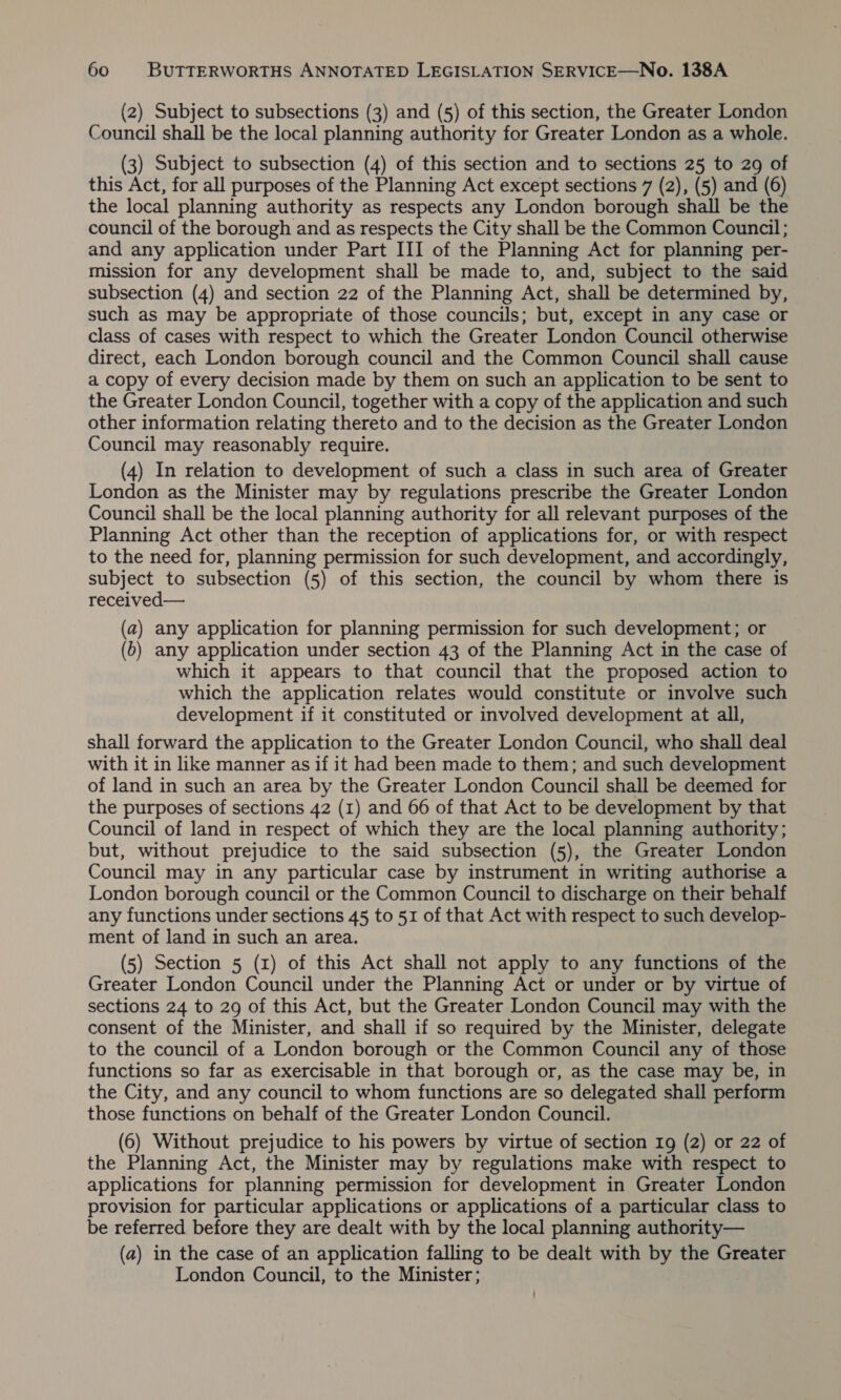 (2) Subject to subsections (3) and (5) of this section, the Greater London Council shall be the local planning authority for Greater London as a whole. (3) Subject to subsection (4) of this section and to sections 25 to 29 of this Act, for all purposes of the Planning Act except sections 7 (2), (5) and (6) the local planning authority as respects any London borough shall be the council of the borough and as respects the City shall be the Common Council; and any application under Part III of the Planning Act for planning per- mission for any development shall be made to, and, subject to the said subsection (4) and section 22 of the Planning Act, shall be determined by, such as may be appropriate of those councils; but, except in any case or class of cases with respect to which the Greater London Council otherwise direct, each London borough council and the Common Council shall cause a copy of every decision made by them on such an application to be sent to the Greater London Council, together with a copy of the application and such other information relating thereto and to the decision as the Greater London Council may reasonably require. (4) In relation to development of such a class in such area of Greater London as the Minister may by regulations prescribe the Greater London Council shall be the local planning authority for all relevant purposes of the Planning Act other than the reception of applications for, or with respect to the need for, planning permission for such development, and accordingly, subject to subsection (5) of this section, the council by whom there is received— (a) any application for planning permission for such development; or (6) any application under section 43 of the Planning Act in the case of which it appears to that council that the proposed action to which the application relates would constitute or involve such development if it constituted or involved development at all, shall forward the application to the Greater London Council, who shall deal with it in like manner as if it had been made to them; and such development of land in such an area by the Greater London Council shall be deemed for the purposes of sections 42 (1) and 66 of that Act to be development by that Council of land in respect of which they are the local planning authority; but, without prejudice to the said subsection (5), the Greater London Council may in any particular case by instrument in writing authorise a London borough council or the Common Council to discharge on their behalf any functions under sections 45 to 51 of that Act with respect to such develop- ment of land in such an area. (5) Section 5 (1) of this Act shall not apply to any functions of the Greater London Council under the Planning Act or under or by virtue of sections 24 to 29 of this Act, but the Greater London Council may with the consent of the Minister, and shall if so required by the Minister, delegate to the council of a London borough or the Common Council any of those functions so far as exercisable in that borough or, as the case may be, in the City, and any council to whom functions are so delegated shall perform those functions on behalf of the Greater London Council. (6) Without prejudice to his powers by virtue of section Ig (2) or 22 of the Planning Act, the Minister may by regulations make with respect to applications for planning permission for development in Greater London provision for particular applications or applications of a particular class to be referred before they are dealt with by the local planning authority— (a) in the case of an application falling to be dealt with by the Greater London Council, to the Minister;