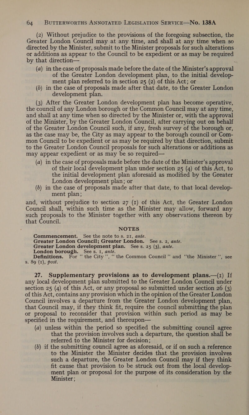 (2) Without prejudice to the provisions of the foregoing subsection, the Greater London Council may at any time, and shall at any time when so directed by the Minister, submit to the Minister proposals for such alterations or additions as appear to the Council to be expedient or as may be required by that direction— : (a) in the case of proposals made before the date of the Minister’s approval of the Greater London development plan, to the initial develop- ment plan referred to in section 25 (2) of this Act; or (b) in the case of proposals made after that date, to the Greater London development plan. (3) After the Greater London development plan has become operative, the council of any London borough or the Common Council may at any time, and shall at any time when so directed by the Minister or, with the approval of the Minister, by the Greater London Council, after carrying out on behalf of the Greater London Council such, if any, fresh survey of the borough or, as the case may be, the City as may appear to the borough council or Com- mon Council to be expedient or as may be required by that direction, submit to the Greater London Council proposals for such alterations or additions as may appear expedient or as may be so required— (a) in the case of proposals made before the date of the Minister’s approval of their local development plan under section 25 (4) of this Act, to the initial development plan aforesaid as modified by the Greater London development plan; or (6) in the case of proposals made after that date, to that local develop- ment plan; and, without prejudice to section 27 (x ) of this Act, the Greater London Council shall, within such time as the Minister may allow, forward any such proposals to the Minister together with any observations thereon by that Council. NOTES Commencement. See the note to s. 21, ante. Greater London Council; Greater London. Sees. 2, ante. Greater London development plan. Sees. 25 (3), ante. London borough. Sees. I, ante. Definitions. For “ the City ’’, “the Common Council’’ and “‘the Minister ’’, see s. 89 (1), post. 27. Supplementary provisions as to development plans.—(1) If any local development plan submitted to the Greater London Council under section 25 (4) of this Act, or any proposal so submitted under section 26 (3) of this Act, contains any provision which in the opinion of the Greater London Council involves a departure from the Greater London development plan, that Council may, if they think fit, require the council submitting the plan or proposal to reconsider that provision within such period as may be specified in the requirement, and thereupon— (a) unless within the period so specified the submitting council agree that the provision involves such a departure, the question shall be referred to the Minister for decision; (5) if the submitting council agree as aforesaid, or if on such a reference to the Minister the Minister decides that the provision involves such a departure, the Greater London Council may if they think fit cause that provision to be struck out from the local develop- ment plan or proposal for the purpose of its consideration by the Minister ;