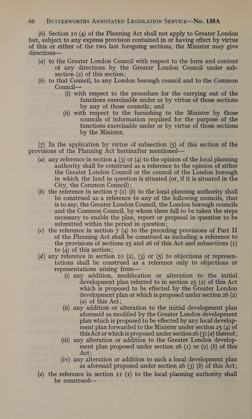 (6) Section 10 (4) of the Planning Act shall not apply to Greater London but, subject to any express provision contained in or having effect by virtue of this or either of the two last foregoing sections, the Minister may give directions— (a) to the Greater London Council with respect to the form and content of any directions by the Greater London Council under sub- section (2) of this section; (b) to that Council, to any London borough council and to the Common Council— (i) with respect to the procedure for the carrying out of the functions exercisable under or by virtue of those sections by any of those councils; and (ii) with respect to the furnishing to the Minister by those councils of information required for the purpose of the functions exercisable under or by virtue of those sections by the Minister. (7) In the application by virtue of subsection (5) of this section of the provisions of the Planning Act hereinafter mentioned— (a) any reference in section 4 (3) or (4) to the opinion of the local planning authority shall be construed as a reference to the opinion of either the Greater London Council or the council of the London borough in which the land in question is situated (or, if it is situated in the City, the Common Council) ; (b) the reference in section 7 (1) (6) to the local planning authority shall be construed as a reference to any of the following councils, that is to say, the Greater London Council, the London borough councils and the Common Council, by whom there fall to be taken the steps necessary to enable the plan, report or proposal in question to be submitted within the period in question; (c) the reference in section 7 (4) to the preceding provisions of Part II of the Planning Act shall be construed as including a reference to the provisions of sections 25 and 26 of this Act and subsections (I) to (4) of this section; (d) any reference in section 10 (2), (3) or (5) to objections or represen- tations shall be construed as a reference only to objections or representations arising from— (i) any addition, modification or alteration to the initial development plan referred to in section 25 (2) of this Act which is proposed to be effected by the Greater London development plan or which is proposed under section 26 (2) (a) of this Act; (ii) any addition or alteration to the initial development plan aforesaid as modified by the Greater London development plan which is proposed to be effected by any local develop- ment plan forwarded to the Minister under section 25 (4) of this Act or which is proposed under section 26 (3) (a) thereof; (iii) any alteration or addition to the Greater London develop- ment plan proposed under section 26 (1) or (2) (0) of this Act; (iv) any alteration or addition to such a local development plan as aforesaid proposed under section 26 (3) (0) of this Act; (e) the reference in section 11 (1) to the local planning authority shall be construed—