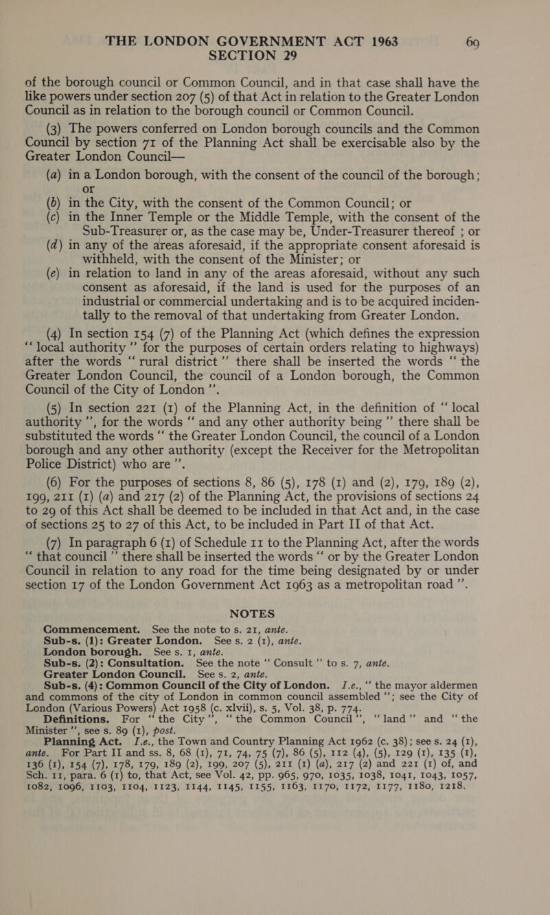 SECTION 29 of the borough council or Common Council, and in that case shall have the like powers under section 207 (5) of that Act in relation to the Greater London Council as in relation to the borough council or Common Council. (3) The powers conferred on London borough councils and the Common Council by section 71 of the Planning Act shall be exercisable also by the Greater London Council— (a) ina London borough, with the consent of the council of the borough; or (6) in the City, with the consent of the Common Council; or (c) in the Inner Temple or the Middle Temple, with the consent of the Sub-Treasurer or, as the case may be, Under-Treasurer thereof ; or (dz) in any of the areas aforesaid, if the appropriate consent aforesaid is withheld, with the consent of the Minister; or (e) in relation to land in any of the areas aforesaid, without any such consent as aforesaid, if the land is used for the purposes of an industrial or commercial undertaking and is to be acquired inciden- tally to the removal of that undertaking from Greater London. (4) In section 154 (7) of the Planning Act (which defines the expression “local authority ” for the purposes of certain orders relating to highways) after the words “rural district’ there shall be inserted the words “ the Greater London Council, the council of a London borough, the Common Council of the City of London ”’ (5) In section 221 (1) of the Planning Act, in the definition of “ local authority ’’, for the words “ and any other authority being ”’ there shall be substituted the words “‘ the Greater London Council, the council of a London borough and any other authority (except the Receiver for the Metropolitan Police District) who are ”’ (6) For the purposes of sections 8, 86 (5), 178 (1) and (2), 179, 189 (2), 199, 211 (1) (a) and 217 (2) of the Planning Act, the provisions of sections 24 to 29 of this Act shall be deemed to be included in that Act and, in the case of sections 25 to 27 of this Act, to be included in Part II of that Act. (7) In paragraph 6 (1) of Schedule 11 to the Planning Act, after the words “ that council ” there shall be inserted the words “ or by the Greater London Council in relation to any road for the time being designated by or under section 17 of the London Government Act 1963 as a metropolitan road ” NOTES Commencement. See the note tos. 21, ante. Sub-s. (1): Greater London. Sees. 2 (1), ante. London borough. Sees. 1, ante. Sub-s. (2): Consultation. See the note “‘ Consult’ tos. 7, ante. Greater London Council. Sees. 2, ante. Sub-s. (4): Common Council of the City of London. J.e., ‘‘ the mayor aldermen and commons of the city of London in common council assembled *; see the City of London (Various Powers) Act 1958 (c. xlvii), s. 5, Vol. 38, p. 774. Definitions. For ‘‘the City’, “the Common Council”, “land” and “the Minister ’’, see s. 89 (1), post. Planning Act. J[.e., the Town and Country Planning Act 1962 (c. 38); sees. 24 (1), ante. For Part II and ss. 8, 68 (1), 71, 74, 75 (7), 86 (5), 112 (4), (5), 129 (1), 135 (1), 136 (1), 154 (7), 178, 179, 189 (2), 199, 207 (5), 211 (1) (a), 217 (2) and 221 (1) of, and Sch. 11, para. 6 (1) to, that Act, see Vol. 42, pp. 965, 970, 1035, 1038, Io4I, 1043, 1057, 1082, 1096, 1103, I104, 1123, 1144, 1145, 1155, 1163, 1170, 1172, 1177, 1180, 1218.