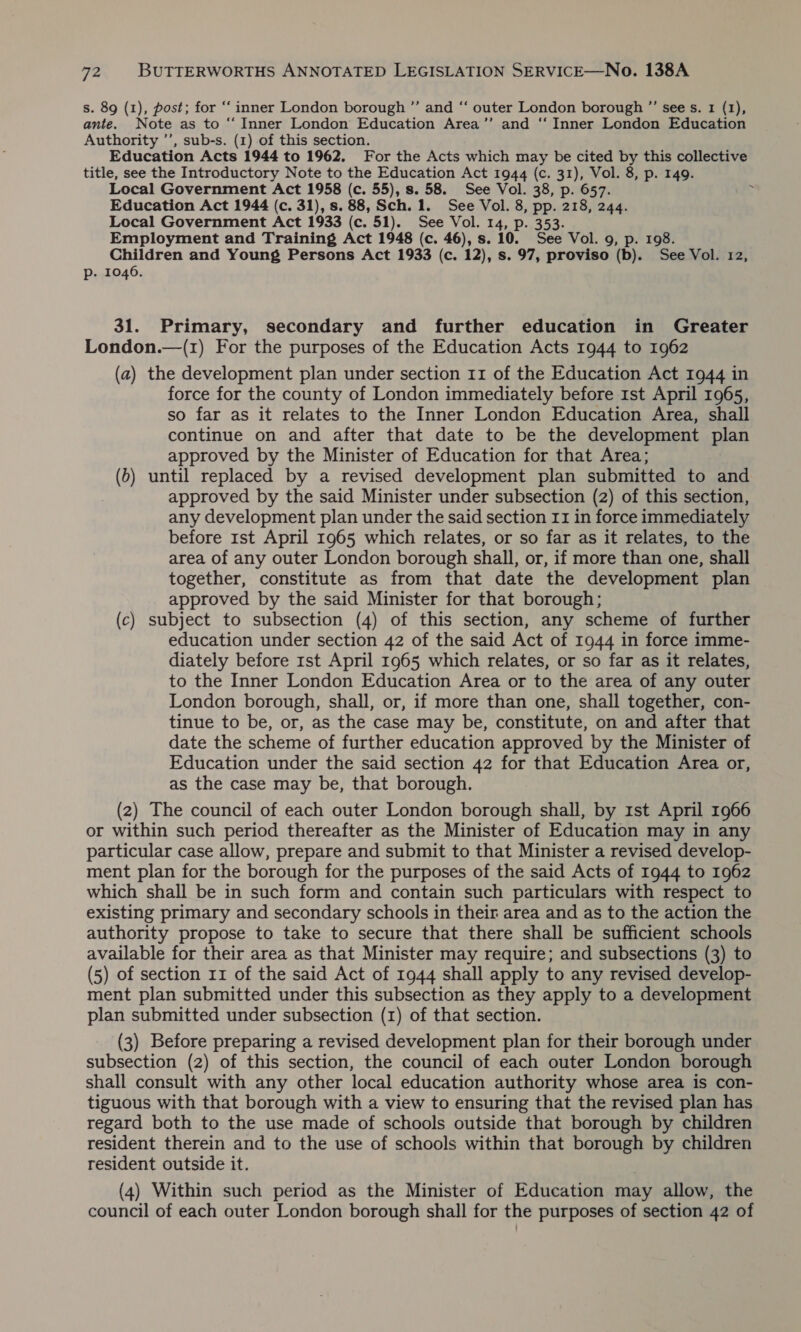 s. 89 (1), post; for “‘ inner London borough ”’ and “ outer London borough ”’ see s. 1 (1), ante. Note as to “ Inner London Education Area’’ and “‘ Inner London Education Authority ’’, sub-s. (1) of this section. Education Acts 1944 to 1962. For the Acts which may be cited by this collective title, see the Introductory Note to the Education Act 1944 (c. 31), Vol. 8, p. 149. Local Government Act 1958 (c. 55), s. 58. See Vol. 38, p. 657. Education Act 1944 (c. 31), s. 88, Sch. 1. See Vol. 8, pp. 218, 244. Local Government Act 1933 (c. 51). See Vol. 14, p. 353. Employment and Training Act 1948 (c. 46), s. 10. See Vol. 9, p. 198. Children and Young Persons Act 1933 (c. 12), s. 97, proviso (b). See Vol. 12, p. 1046. 31. Primary, secondary and further education in Greater London.—(1) For the purposes of the Education Acts 1944 to 1962 (a) the development plan under section 11 of the Education Act 1944 in force for the county of London immediately before 1st April 1965, so far as it relates to the Inner London Education Area, shall continue on and after that date to be the development plan approved by the Minister of Education for that Area; (b) until replaced by a revised development plan submitted to and approved by the said Minister under subsection (2) of this section, any development plan under the said section 11 in force immediately before 1st April 1965 which relates, or so far as it relates, to the area of any outer London borough shall, or, if more than one, shall together, constitute as from that date the development plan approved by the said Minister for that borough; (c) subject to subsection (4) of this section, any scheme of further education under section 42 of the said Act of 1944 in force imme- diately before rst April 1965 which relates, or so far as it relates, to the Inner London Education Area or to the area of any outer London borough, shall, or, if more than one, shall together, con- tinue to be, or, as the case may be, constitute, on and after that date the scheme of further education approved by the Minister of Education under the said section 42 for that Education Area or, as the case may be, that borough. (z) The council of each outer London borough shall, by 1st April 1966 or within such period thereafter as the Minister of Education may in any particular case allow, prepare and submit to that Minister a revised develop- ment plan for the borough for the purposes of the said Acts of 1944 to 1962 which shall be in such form and contain such particulars with respect to existing primary and secondary schools in their area and as to the action the authority propose to take to secure that there shall be sufficient schools available for their area as that Minister may require; and subsections (3) to (5) of section 11 of the said Act of 1944 shall apply to any revised develop- ment plan submitted under this subsection as they apply to a development plan submitted under subsection (1) of that section. (3) Before preparing a revised development plan for their borough under subsection (2) of this section, the council of each outer London borough shall consult with any other local education authority whose area is con- tiguous with that borough with a view to ensuring that the revised plan has regard both to the use made of schools outside that borough by children resident therein and to the use of schools within that borough by children resident outside it. (4) Within such period as the Minister of Education may allow, the council of each outer London borough shall for the purposes of section 42 of