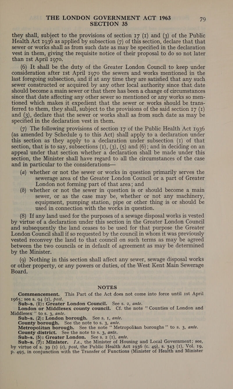 SECTION 35 they shall, subject to the provisions of section 17 (1) and (3) of the Public Health Act 1936 as applied by subsection (7) of this section, declare that that sewer or works shall as from such date as may be specified in the declaration vest in them, giving the requisite notice of their proposal to do so not later than 1st April 1970. : (6) It shall be the duty of the Greater London Council to keep under consideration after 1st April 1970 the sewers and works mentioned in the last foregoing subsection, and if at any time they are satisfied that any such sewer constructed or acquired by any other local authority since that date should become a main sewer or that there has been a change of circumstances since that date affecting any other sewer so mentioned or any works so men- tioned which makes it expedient that the sewer or works should be trans- ferred to them, they shall, subject to the provisions of the said section 17 (1) and (3), declare that the sewer or works shall as from such date as may be specified in the declaration vest in them. (7) The following provisions of section 17 of the Public Health Act 1936 (as amended by Schedule g to this Act) shall apply to a declaration under this section as they apply to a declaration under subsection (1) of that section, that is to say, subsections (1), (3), (5) and (6); and in deciding on an appeal under that section whether a declaration shall be made under this section, the Minister shall have regard to all the circumstances of the case and in particular to the considerations— (a) whether or not the sewer or works in question primarily serves the sewerage area of the Greater London Council or a part of Greater London not forming part of that area; and (0) whether or not the sewer in question is or should become a main sewer, or as the case may be, whether or not any machinery, equipment, pumping station, pipe or other thing is or should be used in connection with the works in question. (8) If any land used for the purposes of a sewage disposal works is vested by virtue of a declaration under this section in the Greater London Council and subsequently the land ceases to be used for that purpose the Greater London Council shall if so requested by the council in whom it was previously vested reconvey the land to that council on such terms as may be agreed between the two councils or in default of agreement as may be determined by the Minister. (9) Nothing in this section shall affect any sewer, sewage disposal works or other property, or any powers or duties, of the West Kent Main Sewerage Board. NOTES Commencement. This Part of the Act does not come into force until 1st April 1965; see Ss. 94 (2), post. Sub-s. (1): Greater London Council. Sees. 2, ante. London or Middlesex county council. Cf. the note ‘“‘ Counties of London and Middlesex ’’ to s. 3, ante. Sub-s. (2): London borough. Sees. 1, anie. County borough. See the note tos. 3, ante. Metropolitan borough. See the note “ Metropolitan boroughs ”’ to s. 3, ante. County district. See the note to s. 3, ante. Sub-s. (5): Greater London. Sees. 2 (1), ante. Sub-s. (7): Minister. J.e., the Minister of Housing and Local Government; see, by virtue of s. 39 (1) (c), post, the Public Health Act 1936 (c. 49), s. 343 (1), Vol. 19, Pp. 495, in conjunction with the Transfer of Functions (Minister of Health and Minister