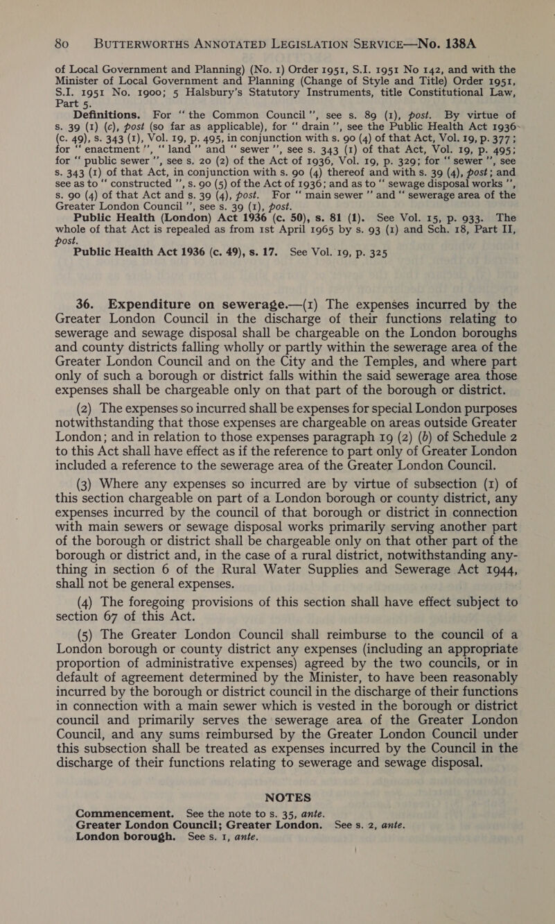 of Local Government and Planning) (No. 1) Order 1951, S.I. 1951 No 142, and with the Minister of Local Government and Planning (Change of Style and Title) Order 1951, S.I. 1951 No. 1900; 5 Halsbury’s Statutory Instruments, title Constitutional Law, Part 5. Definitions. For ‘the Common Council”’, see s. 89 (1), post. By virtue of S. 39 (1) (c), post (so far as applicable), for ‘‘ drain ’’, see the Public Health Act 1936~ (c. 49), S. 343 (1), Vol. 19, p. 495, in conjunction with s. go (4) of that Act, Vol. 19, p. 377; for ‘‘ enactment ’’, ‘“‘ land ’’ and ‘“‘ sewer ’’, see s. 343 (1) of that Act, Vol. 19, p. 495; for ‘‘ public sewer ’’, see s. 20 (2) of the Act of 1936, Vol. 19, p. 329; for ‘‘ sewer ’’, see S. 343 (1) of that Act, in conjunction with s. 90 (4) thereof and with s. 39 (4), post; and see as to “‘ constructed ’’, s. 90 (5) of the Act of 1936; and as to “‘ sewage disposal works ’’, s. 90 (4) of that Act and s. 39 (4), fost. For “‘ main sewer ”’ and “‘ sewerage area of the Greater London Council ’’, see s. 39 (1), post. Public Health (London) Act 1936 (c. 50), s. 81 (1). See Vol. 15, p. 933. The whole of that Act is repealed as from 1st April 1965 by s. 93 (1) and Sch. 18, Part II, post. Public Health Act 1936 (c. 49), s. 17. See Vol. 19, p. 325 36. Expenditure on sewerage.—(1) The expenses incurred by the Greater London Council in the discharge of their functions relating to sewerage and sewage disposal shall be chargeable on the London boroughs and county districts falling wholly or partly within the sewerage area of the Greater London Council and on the City and the Temples, and where part only of such a borough or district falls within the said sewerage area those expenses shall be chargeable only on that part of the borough or district. (2) The expenses so incurred shall be expenses for special London purposes notwithstanding that those expenses are chargeable on areas outside Greater London; and in relation to those expenses paragraph 19 (2) (0) of Schedule 2 to this Act shall have effect as if the reference to part only of Greater London included a reference to the sewerage area of the Greater London Council. (3) Where any expenses so incurred are by virtue of subsection (1) of this section chargeable on part of a London borough or county district, any expenses incurred by the council of that borough or district in connection with main sewers or sewage disposal works primarily serving another part of the borough or district shall be chargeable only on that other part of the borough or district and, in the case of a rural district, notwithstanding any- thing in section 6 of the Rural Water Supplies and Sewerage Act 1944, shall not be general expenses. (4) The foregoing provisions of this section shall have effect sijedt to section 67 of this Act. (5) The Greater London Council shall reimburse to the council of a London borough or county district any expenses (including an appropriate proportion of administrative expenses) agreed by the two councils, or in default of agreement determined by the Minister, to have been reasonably incurred by the borough or district council in the discharge of their functions in connection with a main sewer which is vested in the borough or district council and primarily serves the sewerage area of the Greater London Council, and any sums reimbursed by the Greater London Council under this subsection shall be treated as expenses incurred by the Council in the discharge of their functions relating to sewerage and sewage disposal. NOTES Commencement. See the note to s. 35, ante. Greater London Council; Greater London. Sees. 2, ante. London borough. Sees. 1, ante.