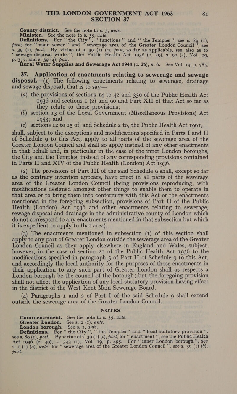 SECTION 37 County district. See the note tos. 3, ante. Minister. See the note to s. 35, ante. Definitions. For “the City’, “functions ’’ and ‘“ the Temples’, see s. 89 (1), post; for ‘‘ main sewer’’ and “ sewerage area of the Greater London Council ’’, see S. 39 (1), post. By virtue of s. 39 (1) (c), post, so far as applicable, see also as to “sewage disposal works’, the Public Health Act 1936 (c. 49), s. 90 (4), Vol. ro, Pp. 377, and s. 39 (4), post. Rural Water Supplies and Sewerage Act 1944 (c. 26), s. 6. See Vol. 19, p. 785. 37. Application of enactments relating to sewerage and sewage disposal.—(1) The following enactments relating to sewerage, drainage and sewage disposal, that is to say— (a) the provisions of sections 14 to 42 and 330 of the Public Health Act 1936 and sections 1 (2) and go and Part XII of that Act so far as they relate to those provisions; (6) section 13 of the Local Government (Miscellaneous Provisions) Act 1953; and (c) sections 12 to 15 of, and Schedule 2 to, the Public Health Act 1961, shall, subject to the exceptions and modifications specified in Parts I and II of Schedule 9 to this Act, apply to all parts of the sewerage area of the Greater London Council and shall so apply instead of any other enactments in that behalf and, in particular in the case of the inner London boroughs, the City and the Temples, instead of any corresponding provisions contained in Parts II and XIV of the Public Health (London) Act 1936. (2) The provisions of Part III of the said Schedule 9 shall, except so far as the contrary intention appears, have effect in all parts of the sewerage area of the Greater London Council (being provisions reproducing, with modifications designed amongst other things to enable them to operate in that area or to bring them into conformity with this Act or the enactments mentioned in the foregoing subsection, provisions of Part II of the Public Health (London) Act 1936 and other enactments relating to sewerage, sewage disposal and drainage in the administrative county of London which do not correspond to any enactments mentioned in that subsection but which it is expedient to apply to that area). (3) The enactments mentioned in subsection (1) of this section shall apply to any part of Greater London outside the sewerage area of the Greater London Council as they apply elsewhere in England and Wales, subject, however, in the case of section 21 of the Public Health Act 1936 to the modifications specified in paragraph 5 of Part II of Schedule 9 to this Act, and accordingly the local authority for the purposes of those enactments in their application to any such part of Greater London shall as respects a London borough be the council of the borough; but the foregoing provision shall not affect the application of any local statutory provision having effect in the district of the West Kent Main Sewerage Board. (4) Paragraphs x and 2 of Part I of the said Schedule 9 shall extend outside the sewerage area of the Greater London Council. NOTES Commencement. See the note to s. 35, ante. Greater London. Sees. 2 (1), ante. London borough. Sees. 1, ante. Definitions. For ‘‘ the City ’’, ‘‘ the Temples ’’ and “ local statutory provision ”’, see s. 89 (1), post. By virtue of s. 39 (1) (c), post, for ‘‘ enactment ’’, see the Public Health Act 1936 (c. 49), s. 343 (1), Vol. 19, p. 495. For ‘‘inner London borough ”’, see s. I (1) (a), ante; for ‘‘ sewerage area of the Greater London Council ’’, see s. 39 (1) (8), post.