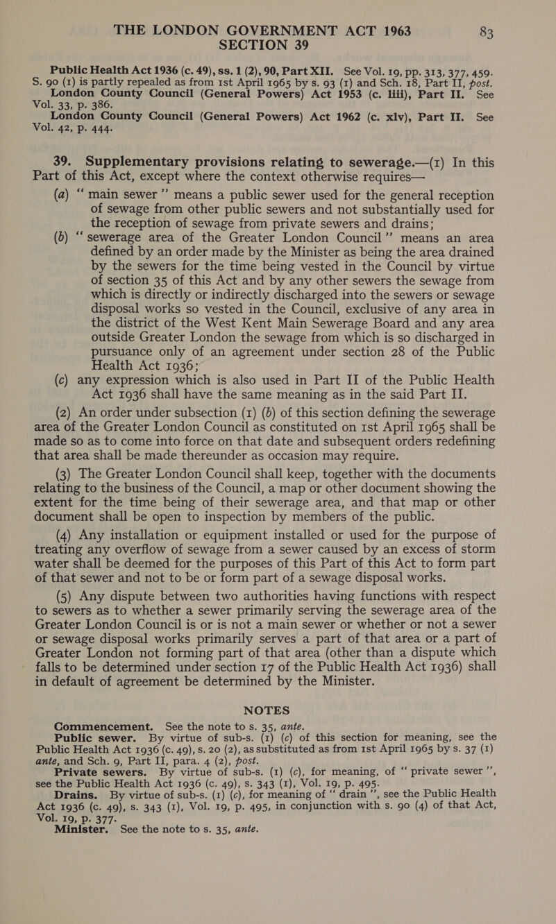 SECTION 39 Public Health Act 1936 (c. 49), ss. 1 (2), 90, Part XII. See Vol. 19, pp. 313, 377, 459. S. 90 (1) is partly repealed as from 1st April 1965 by s. 93 (1) and Sch. 18, Part II, post. . Deke Sy att Council (General Powers) Act 1953 (c. liii), Part II. See ol. 33, p. 386. London County Council (General Powers) Act 1962 (c. xlv), Part II. See Vol. 42, p. 444. 39. Supplementary provisions relating to sewerage.—(r1) In this Part of this Act, except where the context otherwise requires— (a) ““ main sewer ”’ means a public sewer used for the general reception of sewage from other public sewers and not substantially used for the reception of sewage from private sewers and drains; (6) “sewerage area of the Greater London Council” means an area defined by an order made by the Minister as being the area drained by the sewers for the time being vested in the Council by virtue of section 35 of this Act and by any other sewers the sewage from which is directly or indirectly discharged into the sewers or sewage disposal works so vested in the Council, exclusive of any area in the district of the West Kent Main Sewerage Board and any area outside Greater London the sewage from which is so discharged in pursuance only of an agreement under section 28 of the Public Health Act 1936; (c) any expression which is also used in Part II of the Public Health Act 1936 shall have the same meaning as in the said Part II. (2) An order under subsection (1) (0) of this section defining the sewerage area of the Greater London Council as constituted on 1st April 1965 shall be made so as to come into force on that date and subsequent orders redefining that area shall be made thereunder as occasion may require. (3) The Greater London Council shall keep, together with the documents relating to the business of the Council, a map or other document showing the extent for the time being of their sewerage area, and that map or other document shall be open to inspection by members of the public. (4) Any installation or equipment installed or used for the purpose of treating any overflow of sewage from a sewer caused by an excess of storm water shall be deemed for the purposes of this Part of this Act to form part of that sewer and not to be or form part of a sewage disposal works. (5) Any dispute between two authorities having functions with respect to sewers as to whether a sewer primarily serving the sewerage area of the Greater London Council is or is not a main sewer or whether or not a sewer or sewage disposal works primarily serves a part of that area or a part of Greater London not forming part of that area (other than a dispute which falls to be determined under section 17 of the Public Health Act 1936) shall in default of agreement be determined by the Minister. NOTES Commencement. See the note tos. 35, ante. Public sewer. By virtue of sub-s. (1) (c) of this section for meaning, see the Public Health Act 1936 (c. 49), Ss. 20 (2), assubstituted as from 1st April 1965 by s. 37 (1) ante, and Sch. 9, Part II, para. 4 (2), post. Private sewers. By virtue of sub-s. (1) (c), for meaning, of “ private sewer ”’, see the Public Health Act 1936 (c. 49), s. 343 (1), Vol. 19, p. 495. Drains. By virtue of sub-s. (1) (c), for meaning of ‘‘ drain ’’, see the Public Health Act 1936 (c. 49), Ss. 343 (1), Vol. 19, p. 495, in conjunction with s. 90 (4) of that Act, Vol. 19, p. 377. Minister. See the note tos. 35, ante.