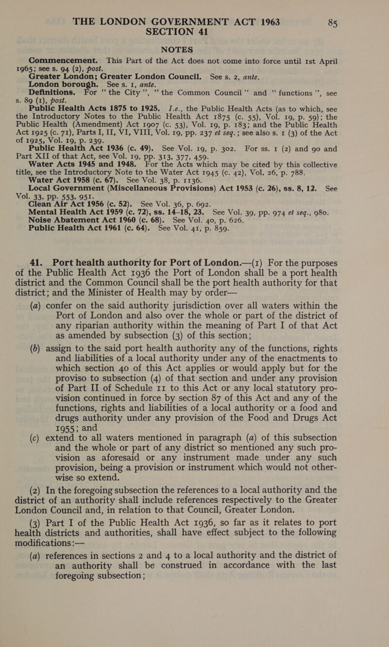 SECTION 41 NOTES Commencement. This Part of the Act does not come into force until 1st April 1965; see Ss. 94 (2), post. Greater London; Greater London Council. See s. 2, ante. London borough. Sees. I, ante. Definitions. For ‘the City’’, ‘‘the Common Council’’ and “ functions ’’, see s. 89 (1), post. Public Health Acts 1875 to 1925. JI.e., the Public Health Acts (as to which, see the Introductory Notes to the Public Health Act 1875 (c. 55), Vol. 19, p. 59); the Public Health (Amendment) Act 1907 (c. 53), Vol. 19, p. 183; and the Public Health Act 1925 (c. 71), Parts I, II, VI, VIII, Vol. 19, pp. 237 et seq.; see also s. 1 (3) of the Act of 1925, Vol. 19, p. 239. Public Health Act 1936 (c. 49). See Vol. 19, p. 302. For ss. 1 (2) and 90 and Part XII of that Act, see Vol. 19, pp. 313, 377, 459. Water Acts 1945 and 1948. For the Acts which may be cited by this collective title, see the Introductory Note to the Water Act 1945 (c. 42), Vol. 26, p. 788. Water Act 1958 (c. 67). See Vol. 38, p. 1136. Local Government (Miscellaneous Provisions) Act 1953 (c. 26), ss. 8,12. See Vol. 33, PP. 553, 951. Clean Air Act 1956 (c. 52). See Vol. 36, Mental Health Act 1959 (c. 72), ss. 14-18, ask See Vol. 39, PP. 974 et seq., 980. Noise Abatement Act 1960 (c. 68). See Vol. 40, p. 626. Public Health Act 1961 (c. 64). See Vol. 41, p. 859. 41. Port health authority for Port of London.—(1) For the purposes of the Public Health Act 1936 the Port of London shall be a port health district and the Common Council shall be the port health authority for that district; and the Minister of Health may by order— (a2) confer on the said authority jurisdiction over all waters within the Port of London and also over the whole or part of the district of any riparian authority within the meaning of Part I of that Act as amended by subsection (3) of this section; (b) assign to the said port health authority any of the functions, rights and liabilities of a local authority under any of the enactments to which section 40 of this Act applies or would apply but for the proviso to subsection (4) of that section and under any provision of Part II of Schedule 11 to this Act or any local statutory pro- vision continued in force by section 87 of this Act and any of the functions, rights and liabilities of a local authority or a food and drugs authority under any provision of the Food and Drugs Act 1955; and (c) extend to all waters mentioned in paragraph (a) of this subsection and the whole or part of any district so mentioned any such pro- vision as aforesaid or any instrument made under any such provision, being a provision or instrument which would not other- wise so extend. (2) In the foregoing subsection the references to a local authority and the district of an authority shall include references respectively to the Greater London Council and, in relation to that Council, Greater London. (3) Part I of the Public Health Act 1936, so far as it relates to port health districts and authorities, shall have effect subject to the following modifications :— (a) references in sections 2 and 4 to a local authority and the district of an authority shall be construed in accordance with the last foregoing subsection ;