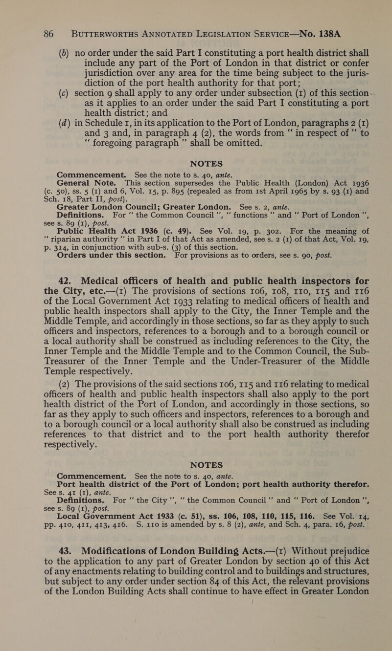 (0) no order under the said Part I constituting a port health district shall include any part of the Port of London in that district or confer jurisdiction over any area for the time being subject to the juris- diction of the port health authority for that port; (c) section 9 shall apply to any order under subsection (1) of this section~ as it applies to an order under the said Part I constituting a port health district; and (zd) in Schedule 1, in its application to the Port of London, paragraphs 2 (1) and 3 and, in paragraph 4 (2), the words from “in respect of ’’ to “‘ foregoing paragraph ”’ shall be omitted. NOTES Commencement. See the note tos. 40, ante. General Note. This section supersedes the Public Health (London) Act 1936 (c. 50), ss. 5 (1) and 6, Vol. 15, p. 895 (repealed as from 1st April 1965 by s. 93 (1) and Sch. 18, Part II, post). Greater London Council; Greater London. Sees. 2, ante. Definitions. For ‘ the Common Council ’’, “‘ functions ’”’ and ‘‘ Port of London ’’, see s. 89 (1), post. Public Health Act 1936 (c. 49). See Vol. 19, p. 302. For the meaning of “‘ riparian authority ’’ in Part I of that Act as amended, see s. 2 (1) of that Act, Vol. 19, Pp. 314, in conjunction with sub-s. (3) of this section. Orders under this section. For provisions as to orders, see s. 90, post. 42. Medical officers of health and public health inspectors for the City, etc.—(1) The provisions of sections 106, 108, I10, 115 and 116 of the Local Government Act 1933 relating to medical officers of health and public health inspectors shall apply to the City, the Inner Temple and the Middle Temple, and accordingly in those sections, so far as they apply to such officers and inspectors, references to a borough and to a borough council or a local authority shall be construed as including references to the City, the Inner Temple and the Middle Temple and to the Common Council, the Sub- Treasurer of the Inner Temple and the Under-Treasurer of the Middle Temple respectively. (2) The provisions of the said sections 106, 115 and 116 relating to medical officers of health and public health inspectors shall also apply to the port health district of the Port of London, and accordingly in those sections, so far as they apply to such officers and inspectors, references to a borough and to a borough council or a local authority shall also be construed as including references to that district and to the port health authority therefor respectively. NOTES Commencement. See the note to s. 40, ante. Port health district of the Port of London; port health authority therefor. See s. 41 (1), ante. Definitions. For “‘ the City ’’, ‘“‘ the Common Council’”’ and “ Port of London ”’, see s. 89 (1), post. Local Government Act 1933 (c. 51), ss. 106, 108, 110, 115, 116. See Vol. 14, PP. 410, 411, 413, 416. S. 110 is amended bys. 8 (2), ante, and Sch. 4, para. 16, post. 43. Modifications of London Building Acts.—(1z) Without prejudice to the application to any part of Greater London by section 40 of this Act of any enactments relating to building control and to buildings and structures, but subject to any order under section 84 of this Act, the relevant provisions of the London Building Acts shall continue to have effect in Greater London