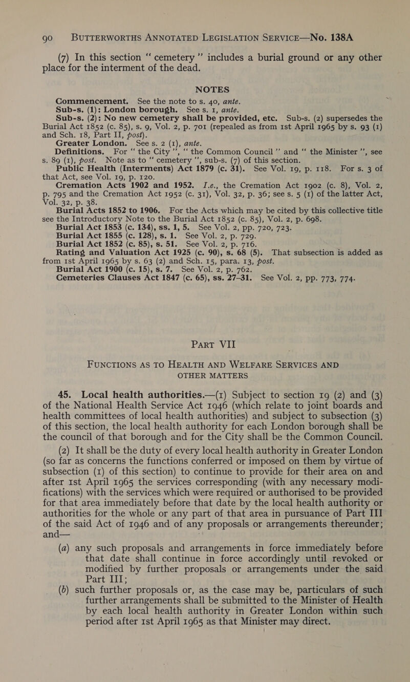 € ’ (7) In this section ‘‘ cemetery ”’ includes a burial ground or any other place for the interment of the dead. NOTES Commencement. See the note to s. 40, ante. Sub-s. (1): London borough. Sees. 1, ante. Sub-s. (2): No new cemetery shall be provided, etc. Sub-s. (2) supersedes the Burial Act 1852 (c. 85), s. 9, Vol. 2, p. 701 (repealed as from 1st April 1965 by s. 93 (1) and Sch. 18, Part II, post). Greater London. Sees. 2 (1), ante. Definitions. For “ the City ’’, “‘ the Common Council’ and “ the Minister ’’, see s. 89 (1), post. Note as to “‘ cemetery ’’, sub-s. (7) of this section. Public Health (Interments) Act 1879 (c. 31). See Vol. 19, p. 118. For s. 3 of that Act, see Vol. 19, p. 120. Cremation Acts 1902 and 1952. JI.e., the Cremation Act 1902 (c. 8), Vol. 2, p- 795 and the Cremation Act 1952 (c. 31), Vol. 32, p. 36; sees. 5 (1) of the latter Act, Vol. 32, p. 38. Burial Acts 1852 to 1906. For the Acts which may be cited by this collective title see the Introductory Note to the Burial Act 1852 (c. 85), Vol. 2, p. 698. Burial Act 1853 (c. 134), ss. 1, 5. See Vol. 2, pp. 720, 723. Burial Act 1855 (c. 128), s.1. See Vol. 2, p. 729. Burial Act 1852 (c. 85), s. 51. See Vol. 2, p. 716. Rating and Valuation Act 1925 (c. 90), s. 68 (5). That subsection is added as from ist April 1965 by s. 63 (2) and Sch. 15, para. 13, post. Burial Act 1900 (c. 15), s. 7. See Vol. 2, p. 762. Cemeteries Clauses Act 1847 (c. 65), ss. 27-31. See Vol. 2, pp. 773, 774. Part VII FUNCTIONS AS TO HEALTH AND WELFARE SERVICES AND OTHER MATTERS 45. Local health authorities.—(1) Subject to section 19 (2) and (3) of the National Health Service Act 1946 (which relate to joint boards and health committees of local health authorities) and subject to subsection (3) of this section, the local health authority for each London borough shall be the council of that borough and for the City shall be the Common Council. (2) It shall be the duty of every local health authority in Greater London (so far as concerns the functions conferred or imposed on them by virtue of subsection (1) of this section) to continue to provide for their area on and after 1st April 1965 the services corresponding (with any necessary modi- fications) with the services which were required or authorised to be provided for that area immediately before that date by the local health authority or authorities for the whole or any part of that area in pursuance of Part ITI of the said Act of 1946 and of any proposals or arrangements thereunder; and— (a) any such proposals and arrangements in force immediately before that date shall continue in force accordingly until revoked or modified by further proposals or arrangements under the said Part III; (6) such further proposals or, as the case may be, particulars of such further arrangements shall be submitted to the Minister of Health by each local health authority in Greater London within such period after 1st April 1965 as that Minister may direct.