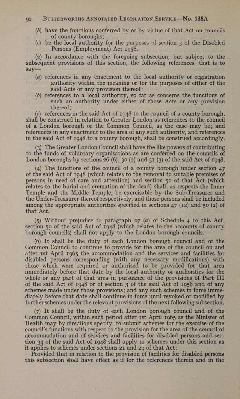 (b) have the functions conferred by or by virtue of that Act on councils of county boroughs; (c) be the local authority for the purposes of section 3 of the Disabled Persons (Employment) Act 1958. (2) In accordance with the foregoing subsection, but subject to the - subsequent provisions of this section, the following references, that is to say— (a) references in any enactment to the local authority or registration authority within the meaning or for the purposes of either of the said Acts or any provision thereof; (b) references to a local authority, so far as concerns the functions of such an authority under either of those Acts or any provision thereof; (c) references in the said Act of 1948 to the council of a county borough, shall be construed in relation to Greater London as references to the council of a London borough or the Common Council, as the case may be; and references in any enactment to the area of any such authority, and references in the said Act of 1948 to a county borough, shall be construed accordingly. (3) The Greater London Council shall have the like powers of contributing to the funds of voluntary organisations as are conferred on the councils of London boroughs by sections 26 (6), 30 (2) and 31 (3) of the said Act of 1948. (4) The functions of the council of a county borough under section 47 of the said Act of 1948 (which relates to the removal to suitable premises of persons in need of care and attention) and section 50 of that Act (which relates to the burial and cremation of the dead) shall, as respects the Inner Temple and the Middle Temple, be exercisable by the Sub-Treasurer and the Under-Treasurer thereof respectively, and those persons shall be included among the appropriate authorities specified in sections. 47 (12) and 50 (2) of that Act. (5) Without prejudice to paragraph 27 (a) of Schedule 4 to this Act, section 59 of the said Act of 1948 (which relates to the accounts of county borough councils) shall not apply to the London borough councils. (6) It shall be the duty of each London borough council and of the Common Council to continue to provide for the area of the council on and after 1st April 1965 the accommodation and the services and facilities for disabled persons corresponding (with any necessary modifications) with those which were required or authorised to be provided for that area immediately before that date by the local authority or authorities for the whole or any part of that area in pursuance of the provisions of Part III of the said Act of 1948 or of section 3 of the said Act of 1958 and of any schemes made under those provisions; and any such schemes in force imme- diately before that date shall continue in force until revoked or modified by further schemes under the relevant provisions of the next following subsection. (7) It shall be the duty of each London borough council and of the Common Council, within such period after rst April 1965 as the Minister of Health may by directions specify, to submit schemes for the exercise of the council’s functions with respect to the provision for the area of the council of accommodation and of services and facilities for disabled persons and sec- tion 34 of the said Act of 1948 shall apply to schemes under this section as it applies to schemes under sections 21 and 29 of that Act: Provided that in relation to the provision of facilities for disabled persons this subsection shall have effect as if for the references therein and in the