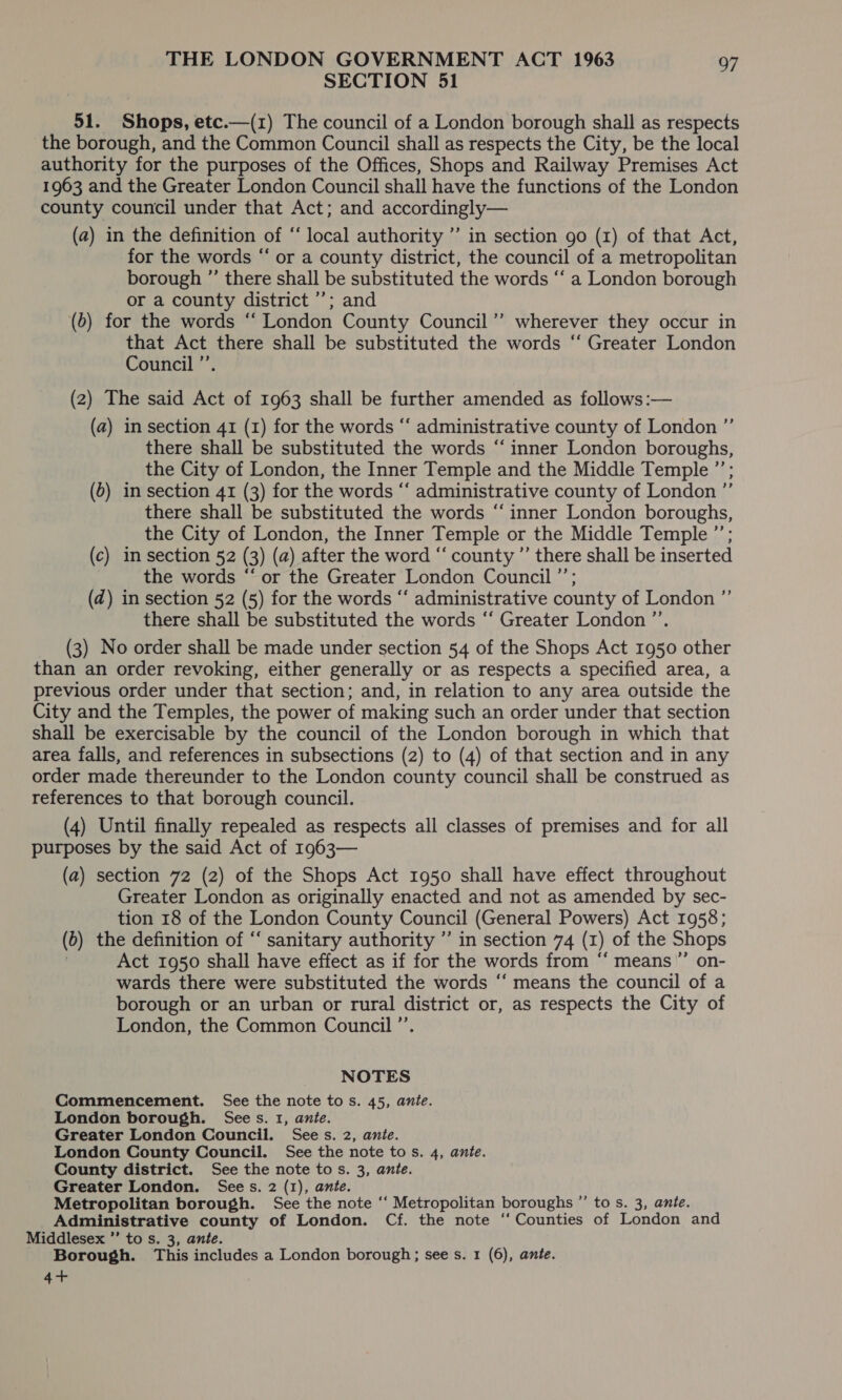 SECTION 51 51. Shops, etc.—(1) The council of a London borough shall as respects the borough, and the Common Council shall as respects the City, be the local authority for the purposes of the Offices, Shops and Railway Premises Act 1963 and the Greater London Council shall have the functions of the London county council under that Act; and accordingly— (a2) in the definition of “local authority ”’ in section go (1) of that Act, for the words “ or a county district, the council of a metropolitan borough ”’ there shall be substituted the words ‘‘ a London borough or a county district ’’; and (6) for the words ‘‘ London County Council ’’ wherever they occur in that Act there shall be substituted the words “‘ Greater London Council ’’. (2) The said Act of 1963 shall be further amended as follows:— (a) in section 41 (1) for the words ‘‘ administrative county of London ”’ there shall be substituted the words “‘ inner London boroughs, the City of London, the Inner Temple and the Middle Temple ”’; (6) in section 41 (3) for the words “‘ administrative county of London ”’ there shall be substituted the words “inner London boroughs, the City of London, the Inner Temple or the Middle Temple ”’; (c) in section 52 (3) (a) after the word “‘ county ”’ there shall be inserted the words “‘ or the Greater London Council ’’; (d@) in section 52 (5) for the words ‘‘ administrative county of London ”’ there shall be substituted the words ‘‘ Greater London ”’. (3) No order shall be made under section 54 of the Shops Act 1950 other than an order revoking, either generally or as respects a specified area, a previous order under that section; and, in relation to any area outside the City and the Temples, the power of making such an order under that section shall be exercisable by the council of the London borough in which that area falls, and references in subsections (2) to (4) of that section and in any order made thereunder to the London county council shall be construed as references to that borough council. (4) Until finally repealed as respects all classes of premises and for all purposes by the said Act of 1963— (a) section 72 (2) of the Shops Act 1950 shall have effect throughout Greater London as originally enacted and not as amended by sec- tion 18 of the London County Council (General Powers) Act 1958; (b) the definition of “‘ sanitary authority ” in section 74 (1) of the Shops Act 1950 shall have effect as if for the words from ‘“‘ means”’ on- wards there were substituted the words ‘‘ means the council of a borough or an urban or rural district or, as respects the City of London, the Common Council ’’. NOTES Commencement. See the note tos. 45, ante. London borough. Sees. 1, ante. Greater London Council. Sees. 2, ante. London County Council. See the note tos. 4, ante. County district. See the note to s. 3, ante. Greater London. Sees. 2 (1), ante. Metropolitan borough. See the note ‘‘ Metropolitan boroughs ”’ to s. 3, ante. Administrative county of London. Cf. the note ‘“‘ Counties of London and Middlesex ’’ to s. 3, ante. Borough. This includes a London borough; see s. 1 (6), ante. 4+