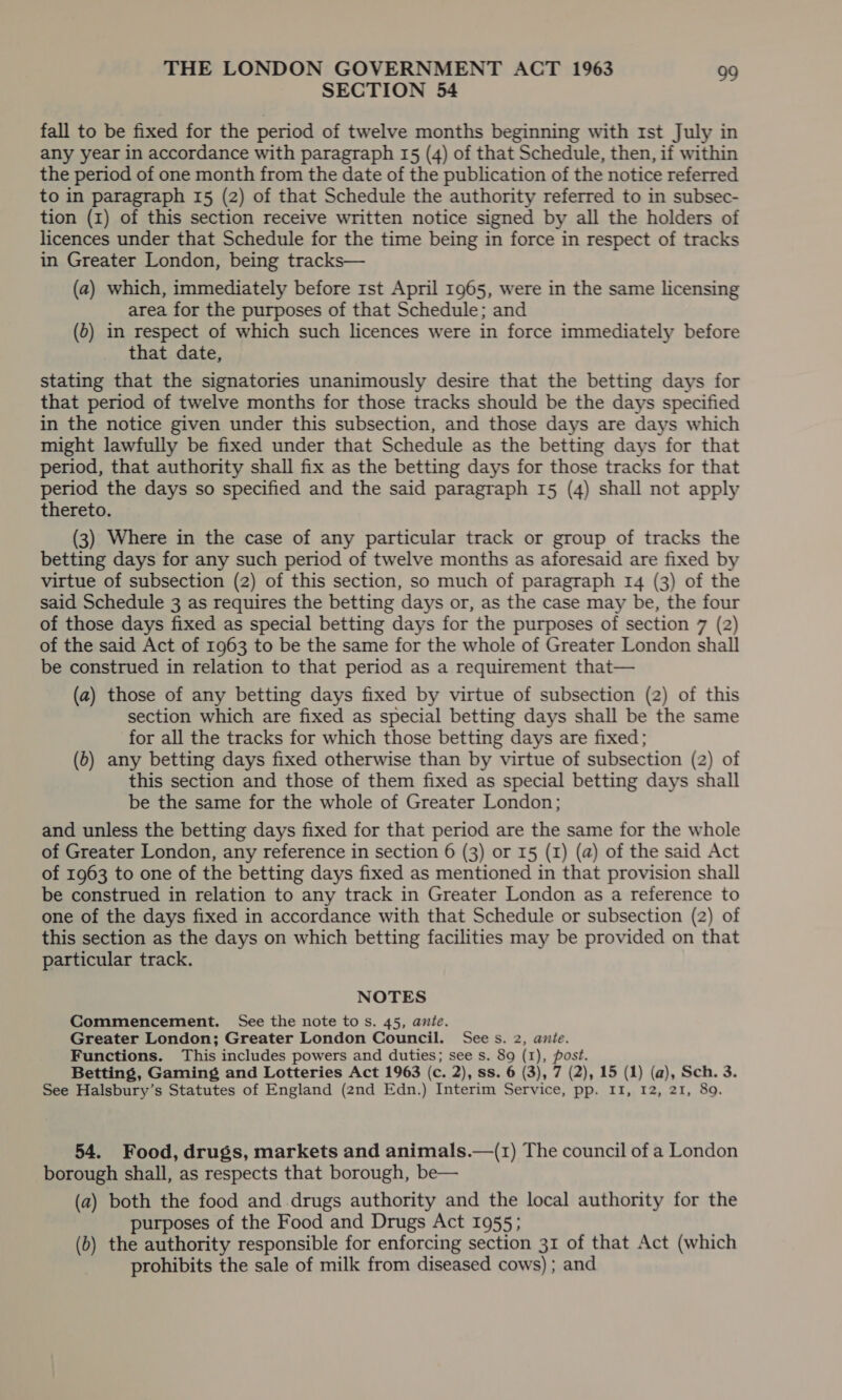 SECTION 54 fall to be fixed for the period of twelve months beginning with Ist July in any year in accordance with paragraph 15 (4) of that Schedule, then, if within the period of one month from the date of the publication of the notice referred to in paragraph 15 (2) of that Schedule the authority referred to in subsec- tion (1) of this section receive written notice signed by all the holders of licences under that Schedule for the time being in force in respect of tracks in Greater London, being tracks— (a2) which, immediately before rst April 1965, were in the same licensing area for the purposes of that Schedule; and (o) in respect of which such licences were in force immediately before that date, stating that the signatories unanimously desire that the betting days for that period of twelve months for those tracks should be the days specified in the notice given under this subsection, and those days are days which might lawfully be fixed under that Schedule as the betting days for that period, that authority shall fix as the betting days for those tracks for that period the days so specified and the said paragraph 15 (4) shall not apply thereto. (3) Where in the case of any particular track or group of tracks the betting days for any such period of twelve months as aforesaid are fixed by virtue of subsection (2) of this section, so much of paragraph 14 (3) of the said Schedule 3 as requires the betting days or, as the case may be, the four of those days fixed as special betting days for the purposes of section 7 (2) of the said Act of 1963 to be the same for the whole of Greater London shall be construed in relation to that period as a requirement that— (a) those of any betting days fixed by virtue of subsection (2) of this section which are fixed as special betting days shall be the same for all the tracks for which those betting days are fixed; (0) any betting days fixed otherwise than by virtue of subsection (2) of this section and those of them fixed as special betting days shall be the same for the whole of Greater London; and unless the betting days fixed for that period are the same for the whole of Greater London, any reference in section 6 (3) or 15 (1) (a) of the said Act of 1963 to one of the betting days fixed as mentioned in that provision shall be construed in relation to any track in Greater London as a reference to one of the days fixed in accordance with that Schedule or subsection (2) of this section as the days on which betting facilities may be provided on that particular track. NOTES Commencement. See the note tos. 45, ante. Greater London; Greater London Council. Sees. 2, anie. Functions. This includes powers and duties; see s. 89 (1), post. Betting, Gaming and Lotteries Act 1963 (c. 2), ss. 6 (3), 7 (2), 15 (1) (a), Sch. 3. See Halsbury’s Statutes of England (2nd Edn.) Interim Service, pp. II, 12, 21, 89. 54. Food, drugs, markets and animals.—(1) The council of a London borough shall, as respects that borough, be— (a) both the food and.drugs authority and the local authority for the purposes of the Food and Drugs Act 1955; (6) the authority responsible for enforcing section 31 of that Act (which prohibits the sale of milk from diseased cows) ; and