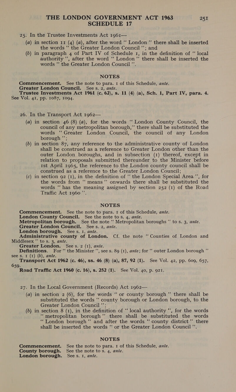 SCHEDULE 17 25. In the Trustee Investments Act 1961— (a) in section 11 (4) (a), after the word ‘“‘ London ”’ there shall be inserted the words “‘ the Greater London Council ’’; and (b) in paragraph 4 of Part IV of Schedule 1, in the definition of “‘ local authority ’’, after the word ‘‘ London ”’ there shall be inserted the words “‘ the Greater London Council ’’. NOTES Commencement. See the note to para. 1 of this Schedule, ante. Greater London Council. Sees. 2, ante. Trustee Investments Act 1961 (c. 62), s. 11 (4) (a), Sch. 1, Part IV, para. 4. See Vol. 41, pp. 1087, 1094. 26. In the Transport Act 1962— (a) in section 46 (8) (a), for the words ‘‘ London County Council, the council of any metropolitan borough,”’ there shall be substituted the words “‘ Greater London Council, the council of any London borough ”’; (6) in section 87, any reference to the administrative county of London shall be construed as a reference to Greater London other than the outer London boroughs, and in subsection (1) thereof, except in relation to proposals submitted thereunder to the Minister before 1st April 1965, the reference to the London county council shall be construed as a reference to the Greater London Council; (c) in section 92 (1), in the definition of ‘“‘ the London Special Area ’’, for the words from ‘“‘ means’”’ onwards there shall be substituted the words “‘ has the meaning assigned by section 252 (1) of the Road Traffic Act 1960 ”’. NOTES Commencement. See the note to para. 1 of this Schedule, ante. London County Council. See the note to s. 4, ante. Metropolitan borough. See the note ‘‘ Metropolitan boroughs ”’ to s. 3, ante. Greater London Council. Sees. 2, ante. London borough. Sees. 1, ante. Administrative county of London. Cf. the note ‘ Counties of London and Middlesex ’”’ to s. 3, ante. Greater London. Sees. 2 (1), ante. Definitions. For ‘‘ the Minister ’’, see s. 89 (1), ante; for ‘“‘ outer London borough ”’ see Ss. 1 (1) (0d), ante. Transport Act 1962 (c. 46), ss. 46 (8) (a), 87, 92 (1). See Vol. 42, pp. 609, 657, 659. Road Traffic Act 1960 (c. 16), s. 252 (1). See Vol. 40, p. 921. 27. In the Local Government (Records) Act 1962— (a) in section 2 (6), for the words “ or county borough ’’ there shall be substituted the words ‘‘ county borough or London borough, to the Greater London Council ’’; (6) in section 8 (1), in the definition of ‘‘ local authority ’’, for the words “metropolitan borough ’”’ there shall be substituted the words ‘London borough ”’ and after the words “ county district ’’ there shall be inserted the words “‘ or the Greater London Council ’’. NOTES Commencement. See the note to para. 1 of this Schedule, ante. County borough. See the note tos. 4, ante. London borough. Sees. 1, ante.