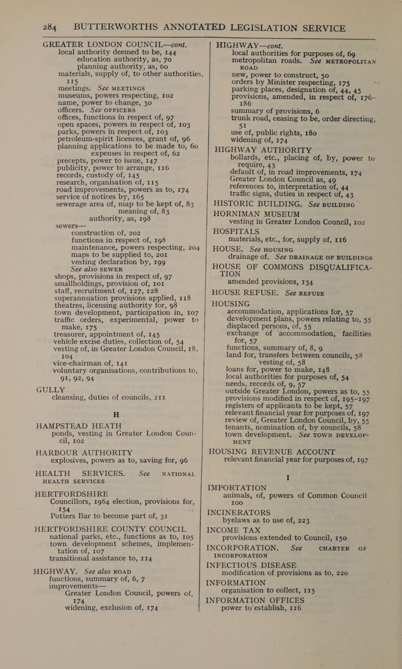 GREATER LONDON COUNCIL—cont. local authority deemed to be, 144 education authority, as, 70 planning authority, as, 60 materials, supply of, to other authorities, 115 meetings. Séeé MEETINGS museums, powers respecting, 102 name, power to change, 30 officers. Séé OFFICERS offices, functions in respect of, 97 open spaces, powers in respect of, 103 parks, powers in respect of, 103 petroleum-spirit licences, grant of, 96 planning applications to be made to, 60 expenses in respect of, 62 precepts, power to issue, 147 publicity, power to arrange, 116 records, custody of, 145 research, organisation of, 115 road improvements, powers as to, 174 service of notices by, 165 sewerage area of, map to be kept of, 83 meaning of, 83 authority, as, 198 sewers— construction of, 202 functions in respect of, 198 maintenance, powers respecting, 204 maps to be supplied to, 201 vesting declaration by, 199 See also SEWER shops, provisions in respect of, 97 smallholdings, provision of, ror staff, recruitment of, 127, 128 superannuation provisions applied, 118 theatres, licensing authority for, 98 town development, participation in, 107 traffic orders, experimental, power to make, 175 treasurer, appointment of, 145 vehicle excise duties, collection of, 54 vesting of, in Greater London Council, 18, 104 . vice-chairman of, 141 voluntary organisations, contributions to, QI, 92, 94 GULLY cleansing, duties of councils, 211 H HAMPSTEAD HEATH ponds, vesting in Greater London Coun- cil, 102 HARBOUR AUTHORITY explosives, powers as to, saving for, 96 HEALTH SERVICES. — See HEALTH SERVICES HERTFORDSHIRE Councillors, 1964 election, provisions for, NATIONAL 154 Potters Bar to become part of, 31 HERTFORDSHIRE COUNTY COUNCIL national parks, etc., functions as to, 105 town development schemes, implemen- tation of, 107 transitional assistance to, 114 HIGHWAY. See also ROAD functions, summary of, 6, 7 improvements— Greater London Council, powers of, Akh: widening, exclusion of, 174 HIGHWAY—cont. local authorities for purposes of, 69 metropolitan roads. See METROPOLITAN ROAD new, power to construct, 50 orders by Minister respecting, 175 ‘ parking places, designation of, 44, 45 prowsious: amended, in respect of, 176- i summary of provisions, 6 trunk road, ceasing to be, order directing, 51 use of, public rights, 180 widening of, 174 HIGHWAY AUTHORITY bollards, etc., placing of, by, power to require, 43 default of, in road improvements, 174 Greater London Council as, 49 references to, interpretation of, 44 traffic signs, duties in respect of, 43 HISTORIC BUILDING. See spuitpinc HORNIMAN MUSEUM vesting in Greater London Council, 102 HOSPITALS materials, etc., for, supply of, 116 HOUSE. See HousineG drainage of. See DRAINAGE OF BUILDINGS cee OF COMMONS DISQUALIFICA- amended provisions, 134 HOUSE REFUSE. See REFuSE HOUSING accommodation, applications for, 57 development plans, powers relating to, 55 displaced persons, of, 55 exchange of ‘accommodation, facilities for, 57 functions, summary of, 8, 9 land for, transfers between councils, 58 vesting of, 58 loans for, power to make, 148 local authorities for purposes of, 54 needs, records of, 9, 57 outside Greater London, powers as to, 55 provisions modified in respect of, 195-197 registers of applicants to be kept, 57 relevant financial year for purposes of, 197 review of, Greater London Council, by, 55 tenants, nomination of, by councils, 58 town development. Seé TOWN DEVELOP- MENT HOUSING REVENUE ACCOUNT relevant financial year for purposes of, 197 I IMPORTATION animals, of, powers of Common Council 100 INCINERATORS byelaws as to use of, 223 INCOME TAX provisions extended to Council, 150 INCORPORATION. See CHARTER OF INCORPORATION INFECTIOUS DISEASE modification of provisions as to, 220 INFORMATION organisation to collect, 115 INFORMATION OFFICES power to establish, 116