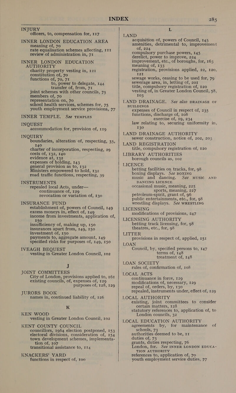 INJURY officers, to, compensation for, 117 INNER LONDON EDUCATION AREA meaning of, 70 rate equalisation schemes affecting, 111 review of administration in, 71 INNER LONDON EDUCATION AUTHORITY charity property vesting in, 121 constitution of, 70 functions of, 70, 71 to, power to delegate, 144 transfer of, from, 71 joint schemes with other councils, 75 members of, 7o representation on, 70 school health services, schemes for, 75 INNER TEMPLE. See TEMPLES INQUEST accommodation for, provision of, 119 INQUIRY boundaries, alteration of, respecting, 35, 140 charter of incorporation, respecting, 29 costs of, 132, 140 evidence at, 132 expenses of holding, 143 general provision as to, 132 Ministers empowered to hold, 132 road traffic functions, respecting, 39 INSTRUMENTS repealed local Acts, under— continuance of, 129 revocation or variation of, 130 INSURANCE FUND establishment of, powers of Council, 149 excess moneys in, effect of, 149 income from investments, application of, 150 insufficiency of, making up, 150 insurances apart from, 149, 150 investment of, 150 payments to, aggregate amount, 149 specified risks for purposes of, 149, 150 IVEAGH BEQUEST vesting in Greater London Council, 102 J JOINT COMMITTEES City of London, provisions applied to, 161 existing councils, of, expenses of, 129 purposes of, 128, 129 JURORS BOOK names in, continued liability of, 126 K KEN WOOD vesting in Greater London Council, 102 KENT COUNTY COUNCIL councillors, 1964 election postponed, 153 town development schemes, implementa- transitional assistance to, 114 KNACKERS’ YARD functions in respect of, roo L LAND acquisition of, powers of Council, 145 amenities, detrimental to, improvement of, 224 compulsory purchase powers, 145 derelict, power to improve, 224 improvement, etc., of boroughs, for, 163 meaning of, 133 registration, provisions applied, 22, 120, 121 sewage works, ceasing to be used for, 79 sewerage area, in, letting of, 2o1 title, compulsory registration of, 120 vesting of, in Greater London Council, 58, 103 LAND DRAINAGE. See also DRAINAGE OF BUILDINGS expenses of Council in respect of, 235 functions, discharge of, 108 exercise of, 19, 234 law relating to, securing uniformity in, 130 LAND DRAINAGE AUTHORITY sewer construction, notice of, 202, 203 LAND REGISTRATION title, compulsory registration of, 120 LIBRARY AUTHORITIES borough councils as, 102 LICENCE betting facilities on tracks, for, 98 boxing displays. See BOXING music and dancing. See MUSIC AND DANCING LICENCE occasional music, meaning, 225 sports, meaning, 227 petroleum-spirit, grant of, 96 public entertainments, etc., for, 98 wrestling displays. See WRESTLING LICENSING modifications of provisions, 247 LICENSING AUTHORITY betting track licensing, for, 98 theatres, etc., for, 98 LITTER provisions in respect of, applied, 151 LOAN Council, by, specified persons to, 147 terms of, 148 treatment of, 148 LOAN SOCIETY rules of, confirmation of, 108 LOCAL ACTS continuance in force, 129 modifications of, necessary, 129 repeal of, orders, by, 130 repealed, instruments under, effect of, 129 LOCAL AUTHORITY existing, joint committees to consider certain matters, 128 statutory references to, application of, to London councils, 32 LOCAL EDUCATION AUTHORITY agreements by, for maintenance schools, 73 duties of, 73 London, for. See INNER LONDON EDUCA- TION AUTHORITY references to, application of, 70 youth employment service duties, 77 of