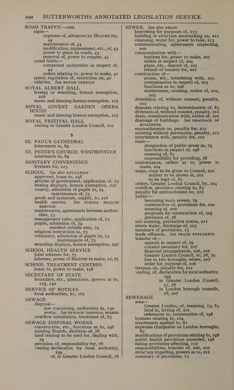 ROAD TRAFFIC—cont. signs— expenses of, advances by Minister for, 44 maintenance of, 44 modification, replacement, etc., of, 43 power to place on roads, 43 removal of, power to require, 44 speed limits— competent authorities in respect of, 44 orders relating to, power to make, 41 speed, regulation of, restriction on, 40 vehicles. See MOTOR VEHICLE ROYAL ALBERT HALL boxing or wrestling, licence exemption, 226 music and dancing licence exemption, 225 ROYAL COVENT GARDEN OPERA HOUSE music and dancing licence exemption, 225 ROYAL FESTIVAL HALL vesting in Greater London Council, 102 S ST. PAUL’S CATHEDRAL interments in, 89 ST. PETER’S CHURCH, WESTMINSTER interments in, 89 SANITARY CONVENIENCE byelaws for, 223 SCHOOL, See also EDUCATION approved, loans to, 148 articles of government, application of, 73 boxing displays, licence exemption, 227 county, admission of pupils to, 74 maintenance of, 73 goods and materials, supply, to, 116 health service. See SCHOOL HEALTH SERVICE maintenance, agreements between author- ities, 73 management rules, application of, 73 pupils, admission of, 74 resident outside area, 74 religious instruction in, 73 voluntary, admission of pupils to, 74 maintenance of, 73 wrestling displays, licence exemption, 227 SCHOOL HEALTH SERVICE joint schemes for, 75 schemes, power of Minister to make, 12, 75 SCHOOL TREATMENT CENTRES loans to, power to make, 148 SECRETARY OF STATE boundary, etc., alterations, powers as to, 139, 140 SERVICE OF NOTICES local authorities, by, 165 SEWAGE disposal— law concerning, uniformity in, 130 works. See SEWAGE DISPOSAL WORKS overflow installation, treatment of, 83 SEWAGE DISPOSAL WORKS construction, etc., functions as to, 198 existing Boards, abolition of, 78 land ceasing to be used for, dealing with, 79 provision of, responsibility for, 78 vesting declaration by local authority, 199 of, in Greater London Council, 78 SEWER. See also DRAIN borrowing for purposes of, 113 building or structure encroaching on, 212 cleansing, water for, power to take, 213 communicating, agreements respecting, 200 communication with— byelaws for, power to make, 205 orders in respect of, 204 plans, etc., deposit of, 205 refusal of consent for, 201 construction of— access, etc., interfering with, 203 compensation in respect of, 203 functions as to, 198 watercourse, crossing, notice of, 202, 203 demolition of, without consent, penalty, 212 disputes relating to, determination of, 83 diversion of, without consent, penalty, 212 drain, communication with, notice of, 201 drainage of buildings. See DRAINAGE OF BUILDINGS encroachments on, penalty for, 212 entering without permission, penalty, 212 interference with, penalty for, 212 main— designation of public sewer as, 79 functions in respect of, 198 meaning of, 83 responsibility for providing, 78 maintenance, orders as to, power to make, 204 maps, copy to be given to Council, 201 matter to be shown in, 201 to be kept of, 83 orders, Greater London Council, by, 204 overflow, provision relating to, 83 penalty for encroachment on, 212 public— becoming main sewers, 79 construction of, provisions for, 202 meaning of, 200 proposals for construction of, 205 provision of, 78 soil entering, preventive notice, 211 storm water, discharge of, 203 summary of provisions, 13 trade effluents. See TRADE EFFLUENTS transfer of— appeals in respect of, 79 consent necessary for, 207 financial arrangements, 206, 207 Greater London Council, to, 78, 79 line in two boroughs, where, 207 order for, purpose of, 206 trespass on, penalty for, 212 vesting, of, declaration by local authority, 199 F in Greater London Council, 51, 78 in London borough councils, 78, 207 SEWERAGE area— Greater London, of, meaning, 13, 83 land in, letting of, 201 references to, construction of, 198 byelaws relating to, 164 enactments applied to, 81 expenses chargeable on London boroughs, 80 modifications of provisions relating to, 198 public health provisions amended, 198 rating provisions affecting, 112 responsibilities, transfer of, 206, 207 structure impeding, powers as to, 212 summary of provisions, 13