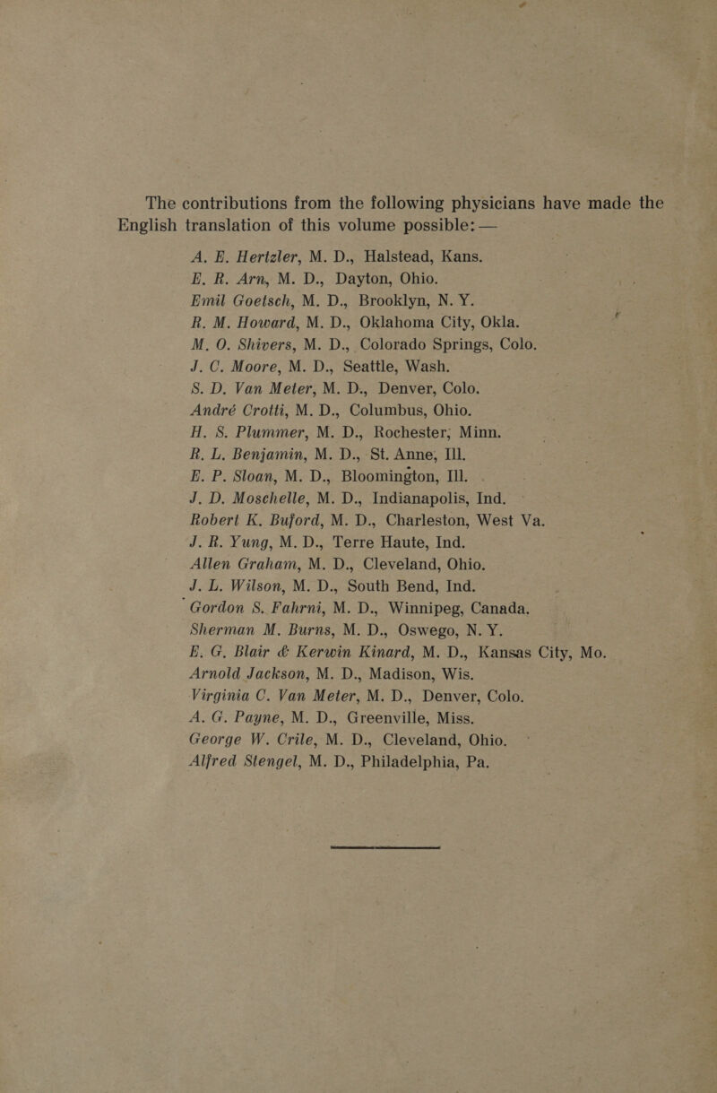 The contributions from the following physicians have made the English translation of this volume possible: — A. E. Hertzler, M. D., Halstead, Kans. E, R. Arn, M. D., Dayton, Ohio. Emil Goetsch, M. D., Brooklyn, N. Y. R. M. Howard, M. D., Oklahoma City, Okla. M, O. Shivers, M. D., Colorado Springs, Colo. J. C. Moore, M. D., Seattle, Wash. S. D. Van Meter, M. D., Denver, Colo. André Crotti, M. D., Columbus, Ohio. H, S. Plummer, M. D., Rochester; Minn. R. L. Benjamin, M. D., St. Anne, Ill. E. P. Sloan, M. D., Bloomington, III. J. D. Moschelle, M. D., Indianapolis, Ind. Robert K. Buford, M. D., Charleston, West Va. J. . Yung, M. D., Terre Haute, Ind. Allen Graham, M. D., Cleveland, Ohio. J. L. Wilson, M. D., South Bend, Ind. ‘Gordon 8. Fahrni, M. D., Winnipeg, Canada. Sherman M. Burns, M. D., Oswego, N. Y. E.G, Blair &amp; Kerwin Kinard, M. D., Kansas City, Mo. Arnold Jackson, M. D., Madison, Wis. Virginia C. Van Meter, M. D., Denver, Colo. A. G. Payne, M. D., Greenville, Miss. George W. Crile, M. D., Cleveland, Ohio. Alfred Stengel, M. D., Philadelphia, Pa.