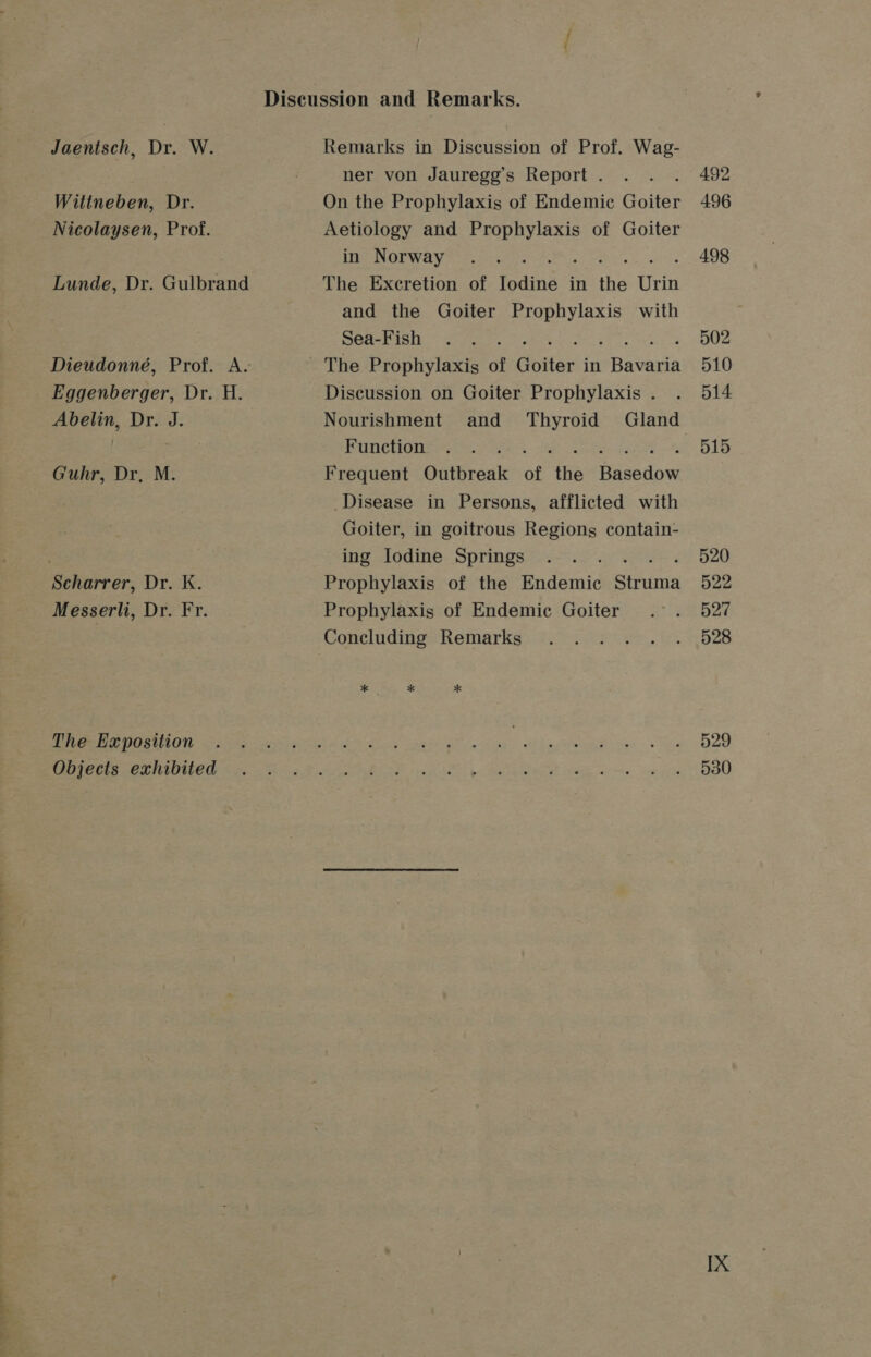 Discussion and Remarks. Jaentsch, Dr. W. Remarks in Discussion of Prof. Wag- ; ner von Jauregg’s Report. . . . 492 Wittneben, Dr. On the Prophylaxis of Endemic Goiter 496 Nicolaysen, Prof. Aetiology and Prophylaxis of Goiter ine NOTWay 2. os 4 498 Lunde, Dr. Gulbrand The Excretion of Iodine in the Urin and the Goiter Prophylaxis with PORES. oe. . , . « 502 Dieudonné, Prof. A. The Prophylaxis of Goiter in Bada 510 Eggenberger, Dr. H. Discussion on Goiter Prophylaxis. . 514 Abelin, Dr. J. Nourishment and Thyroid Gland | Ponchion= e574 «B15 Guhr, Dr, M. Frequent Outbreak of ‘tia ee Disease in Persons, afflicted with Goiter, in goitrous Regions contain- : ing Iodine Springs .. . 520 Scharrer, Dr. K. Prophylaxis of the Endemic Stiind 522 Messerli, Dr. Fr. Prophylaxis of Endemic Goiter .°. 527 Concluding’ Remarks °. 0. 2°25... 528 * * * TERE ISCO ANS veiw hog ane ee a oe os BORE &gt; Pio ee) MMe a ETP OU fee oe ig PAS Bed dg WS. E Badattion! Weig ee e oe es BOO