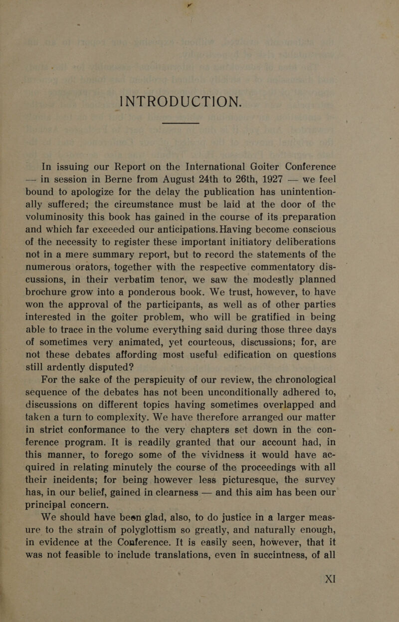 INTRODUCTION. In issuing our Report on the International Goiter Conference — in session in Berne from August 24th to 26th, 1927 — we feel bound to apologize for the delay the publication has unintention- ally suffered; the circumstance must be laid at the door of the voluminosity this book has gained in the course of its preparation and which far exceeded our anticipations. Having become conscious of the necessity to register these important initiatory deliberations not in a mere summary report, but to record the statements of the numerous orators, together with the respective commentatory dis- cussions, in their verbatim tenor, we saw the modestly planned brochure grow into a ponderous book. We trust, however, to have won the approval of the participants, as well as of other parties interested in the goiter problem, who will be gratified in being able to trace in the volume everything said during those three days of sometimes very animated, yet courteous, discussions; for, are not these debates affording most useful edification on questions still ardently disputed? For the sake of the perspicuity of our review, the chronological sequence of the debates has not been unconditionally adhered to, discussions on different topics having sometimes overlapped and taken a turn to complexity. We have therefore arranged our matter in strict conformance to the very chapters set down in the con- ference program. It is readily granted that our account had, in this manner, to forego some of the vividness it would have ac- quired in relating minutely the course of the proceedings with all their incidents; for being however less picturesque, the survey has, in our belief, gained in clearness — and this aim has been our _ principal concern. — | We should have been glad, also, to do justice in a larger meas- ure to the strain of polyglottism so greatly, and naturally enough, in evidence at the Conference. It is easily seen, however, that it was not feasible to include translations, even in succintness, of all