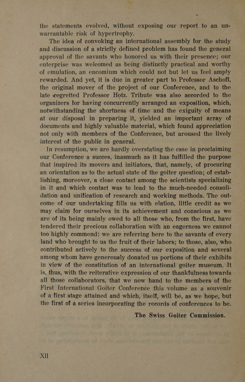 the statements evolved, without exposing our report to an un- warrantable risk of hypertrophy. The idea of convoking an international assembly for the study and discussion of a strictly defined problem has found the general. approval of the savants who honored us with their presence; our enterprise was welcomed as being distinctly practical and worthy of emulation, an encomium which could not but let us feel amply rewarded. And yet, it is due in greater part to Professor Aschoff, the original mover of the project of our Conference, and to the late regretted Professor Hotz. Tribute was also accorded to the organizers for having concurrently arranged an exposition, which, notwithstanding the shortness of time and the exiguity of means at our disposal in preparing it, yielded an important array of documents and highly valuable material, which found appreciation not only with members of the Conference, but aroused the lively interest of the public in general. In resumption, we are hardly overstating the case in proclaiming our Conference a succes, inasmuch as it has fulfilled the purpose ~ that inspired its movers and initiators, that, namely, of procuring an orientation as to the actual state of the goiter question; of estab- lishing, moreover, a close contact among the scientists specializing in it and which contact was to lead to the much-needed consoli- dation and unification of research and working methods. The out- come of our undertaking fills us with elation, little credit as we may claim for ourselves in its achievement and conscious as we. are of its being mainly owed to all those who, from the first, have tendered their precious collaboration with an eagerness we cannot too highly commend: we are referring here to the savants of every land who brought to us the fruit of their labors; to those, also, who contributed actively to the success of our exposition and several among whom have generously donated us portions of their exhibits in view of the constitution of an international goiter museum. It is, thus, with the reiterative expression of our thankfulness towards all those collaborators, that we now hand to the members of the First International Goiter Conference this volume as a souvenir of a first stage attained and which, itself, will be, as we hope, but the first of a series incorporating the records of conferences to be. The Swiss Goiter Commission. Xll