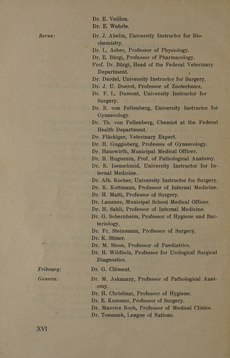 Berne: Geneva: XVI Dr. E. Veillon. Dr. E. Wehrle. Dr, J. Abelin, University Instructor for Bio- chemistry. Dr. L. Asher, Professor of Physiology. Dr. E. Biirgi, Professor of Pharmacology. Prof. Dr. Biirgi, Head of the Federal Veterinary Department. / Dr. Dardel, University Instructor for Surgery. Dr. J. U. Duerst, Professor of Zootechnics. Dr. F. L. Dumont, University Instructor for Surgery. Dr. R. von Fellenberg, University Instructor for Gynaecology. Dr. Th. von Fellenberg, Chest at the Federal Health Department. Dr. Fliickiger, Veterinary Expert. Dr. H. Guggisberg, Professor of Gynaecology. Dr. Hauswirth, Municipal Medical Officer. Dr. B. Huguenin, Prof. of Pathological Anatomy. Dr. R. Isenschmid, Barely Instructor for In- | ternal Medicine. Dr. Alb. Kocher, University Instructor for Surgeky, . Dr. K. Kottmann, Professor of Internal Medicine. Dr. H. Matti, Professor of Surgery. Dr. Lauener, Municipal School Medical Officer. Dr. H. Sahli, Professor of Internal Medicine. Dr. G. Sobernheim, Professor of Hygiene and Bac- teriology. Dr. Fr, Steinmann, Professor of Surgery. Dr. K. Stiner. Dr. M. Stoos, Professor of Paediatrics. Dr. H. Wildbolz, Professor for Urological Surgical Diagnostics, Dr. M. Askanazy, Professor of Pathological Anat- omy. Dr. H. Christiani, Professor of Hygiene. Dr. E. Kummer, Professor of Surgery. Dr. Maurice Roch, Professor of Medical Clinics. Dr. Tomanek, League of Nations.